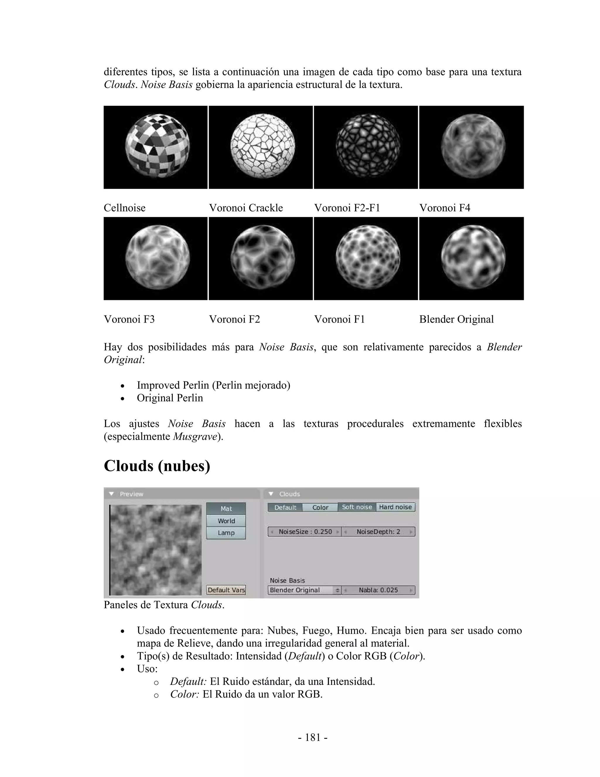 diferentes tipos, se lista a continuación una imagen de cada tipo como base para una textura
Clouds. Noise Basis gobierna la apariencia estructural de la textura.




Cellnoise              Voronoi Crackle        Voronoi F2-F1          Voronoi F4




Voronoi F3             Voronoi F2             Voronoi F1             Blender Original

Hay dos posibilidades más para Noise Basis, que son relativamente parecidos a Blender
Original:

   •   Improved Perlin (Perlin mejorado)
   •   Original Perlin

Los ajustes Noise Basis hacen a las texturas procedurales extremamente flexibles
(especialmente Musgrave).

Clouds (nubes)




Paneles de Textura Clouds.

   •   Usado frecuentemente para: Nubes, Fuego, Humo. Encaja bien para ser usado como
       mapa de Relieve, dando una irregularidad general al material.
   •   Tipo(s) de Resultado: Intensidad (Default) o Color RGB (Color).
   •   Uso:
          o Default: El Ruido estándar, da una Intensidad.
          o Color: El Ruido da un valor RGB.



                                           - 181 -
 