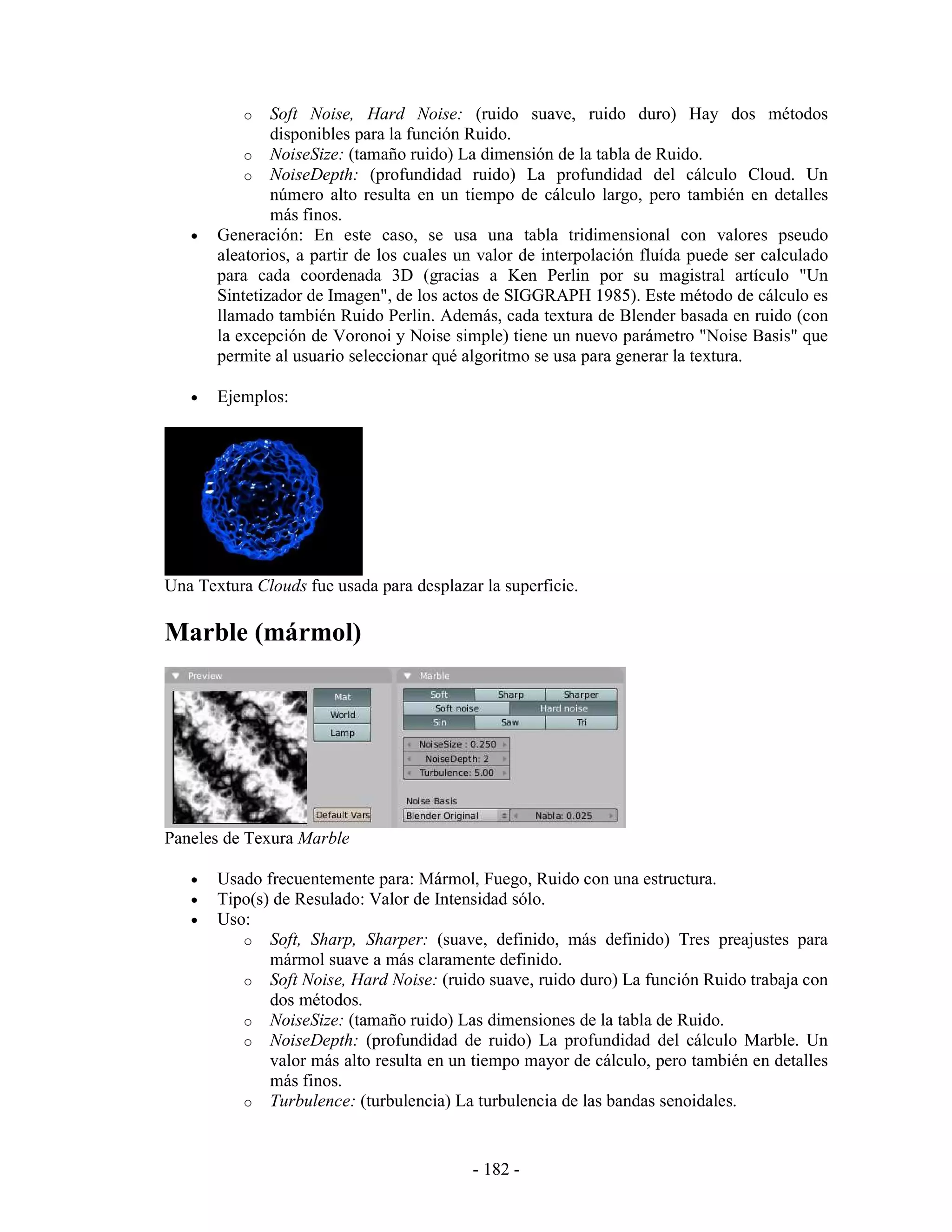 o   Soft Noise, Hard Noise: (ruido suave, ruido duro) Hay dos métodos
               disponibles para la función Ruido.
           o NoiseSize: (tamaño ruido) La dimensión de la tabla de Ruido.
           o NoiseDepth: (profundidad ruido) La profundidad del cálculo Cloud. Un
               número alto resulta en un tiempo de cálculo largo, pero también en detalles
               más finos.
   •   Generación: En este caso, se usa una tabla tridimensional con valores pseudo
       aleatorios, a partir de los cuales un valor de interpolación fluída puede ser calculado
       para cada coordenada 3D (gracias a Ken Perlin por su magistral artículo "Un
       Sintetizador de Imagen", de los actos de SIGGRAPH 1985). Este método de cálculo es
       llamado también Ruido Perlin. Además, cada textura de Blender basada en ruido (con
       la excepción de Voronoi y Noise simple) tiene un nuevo parámetro "Noise Basis" que
       permite al usuario seleccionar qué algoritmo se usa para generar la textura.

   •   Ejemplos:




Una Textura Clouds fue usada para desplazar la superficie.

Marble (mármol)




Paneles de Texura Marble

   •   Usado frecuentemente para: Mármol, Fuego, Ruido con una estructura.
   •   Tipo(s) de Resulado: Valor de Intensidad sólo.
   •   Uso:
          o Soft, Sharp, Sharper: (suave, definido, más definido) Tres preajustes para
              mármol suave a más claramente definido.
          o Soft Noise, Hard Noise: (ruido suave, ruido duro) La función Ruido trabaja con
              dos métodos.
          o NoiseSize: (tamaño ruido) Las dimensiones de la tabla de Ruido.
          o NoiseDepth: (profundidad de ruido) La profundidad del cálculo Marble. Un
              valor más alto resulta en un tiempo mayor de cálculo, pero también en detalles
              más finos.
          o Turbulence: (turbulencia) La turbulencia de las bandas senoidales.



                                           - 182 -
 