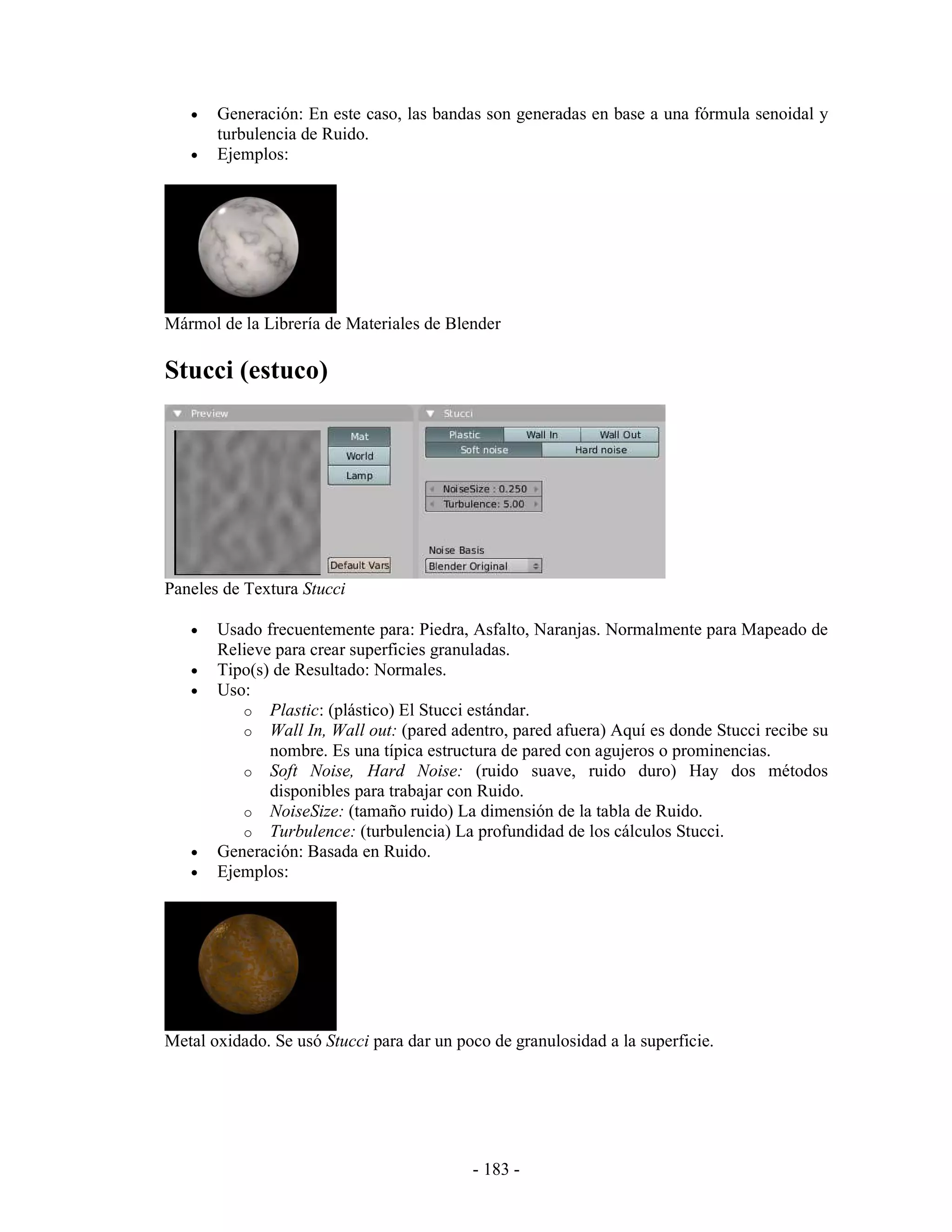 •   Generación: En este caso, las bandas son generadas en base a una fórmula senoidal y
       turbulencia de Ruido.
   •   Ejemplos:




Mármol de la Librería de Materiales de Blender

Stucci (estuco)




Paneles de Textura Stucci

   •   Usado frecuentemente para: Piedra, Asfalto, Naranjas. Normalmente para Mapeado de
       Relieve para crear superficies granuladas.
   •   Tipo(s) de Resultado: Normales.
   •   Uso:
          o Plastic: (plástico) El Stucci estándar.
          o Wall In, Wall out: (pared adentro, pared afuera) Aquí es donde Stucci recibe su
              nombre. Es una típica estructura de pared con agujeros o prominencias.
          o Soft Noise, Hard Noise: (ruido suave, ruido duro) Hay dos métodos
              disponibles para trabajar con Ruido.
          o NoiseSize: (tamaño ruido) La dimensión de la tabla de Ruido.
          o Turbulence: (turbulencia) La profundidad de los cálculos Stucci.
   •   Generación: Basada en Ruido.
   •   Ejemplos:




Metal oxidado. Se usó Stucci para dar un poco de granulosidad a la superficie.




                                           - 183 -
 