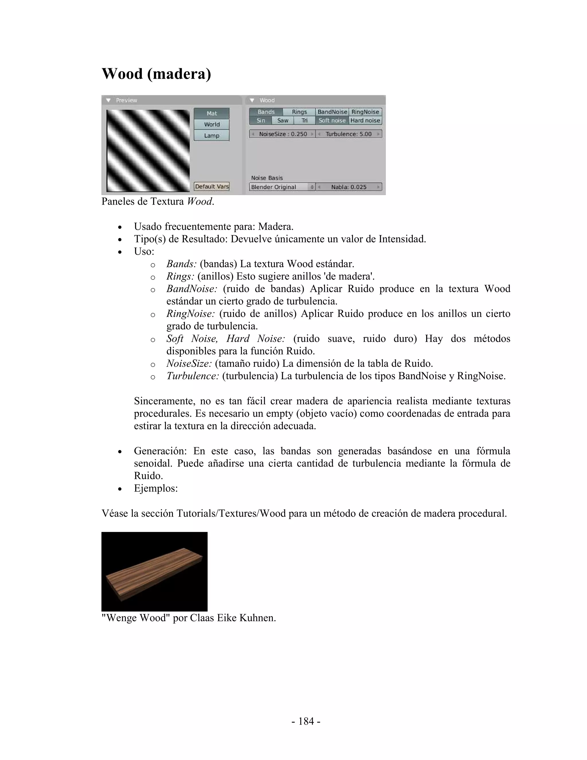 Wood (madera)




Paneles de Textura Wood.

   •   Usado frecuentemente para: Madera.
   •   Tipo(s) de Resultado: Devuelve únicamente un valor de Intensidad.
   •   Uso:
          o Bands: (bandas) La textura Wood estándar.
          o Rings: (anillos) Esto sugiere anillos 'de madera'.
          o BandNoise: (ruido de bandas) Aplicar Ruido produce en la textura Wood
              estándar un cierto grado de turbulencia.
          o RingNoise: (ruido de anillos) Aplicar Ruido produce en los anillos un cierto
              grado de turbulencia.
          o Soft Noise, Hard Noise: (ruido suave, ruido duro) Hay dos métodos
              disponibles para la función Ruido.
          o NoiseSize: (tamaño ruido) La dimensión de la tabla de Ruido.
          o Turbulence: (turbulencia) La turbulencia de los tipos BandNoise y RingNoise.

       Sinceramente, no es tan fácil crear madera de apariencia realista mediante texturas
       procedurales. Es necesario un empty (objeto vacío) como coordenadas de entrada para
       estirar la textura en la dirección adecuada.

   •   Generación: En este caso, las bandas son generadas basándose en una fórmula
       senoidal. Puede añadirse una cierta cantidad de turbulencia mediante la fórmula de
       Ruido.
   •   Ejemplos:

Véase la sección Tutorials/Textures/Wood para un método de creación de madera procedural.




"Wenge Wood" por Claas Eike Kuhnen.




                                         - 184 -
 
