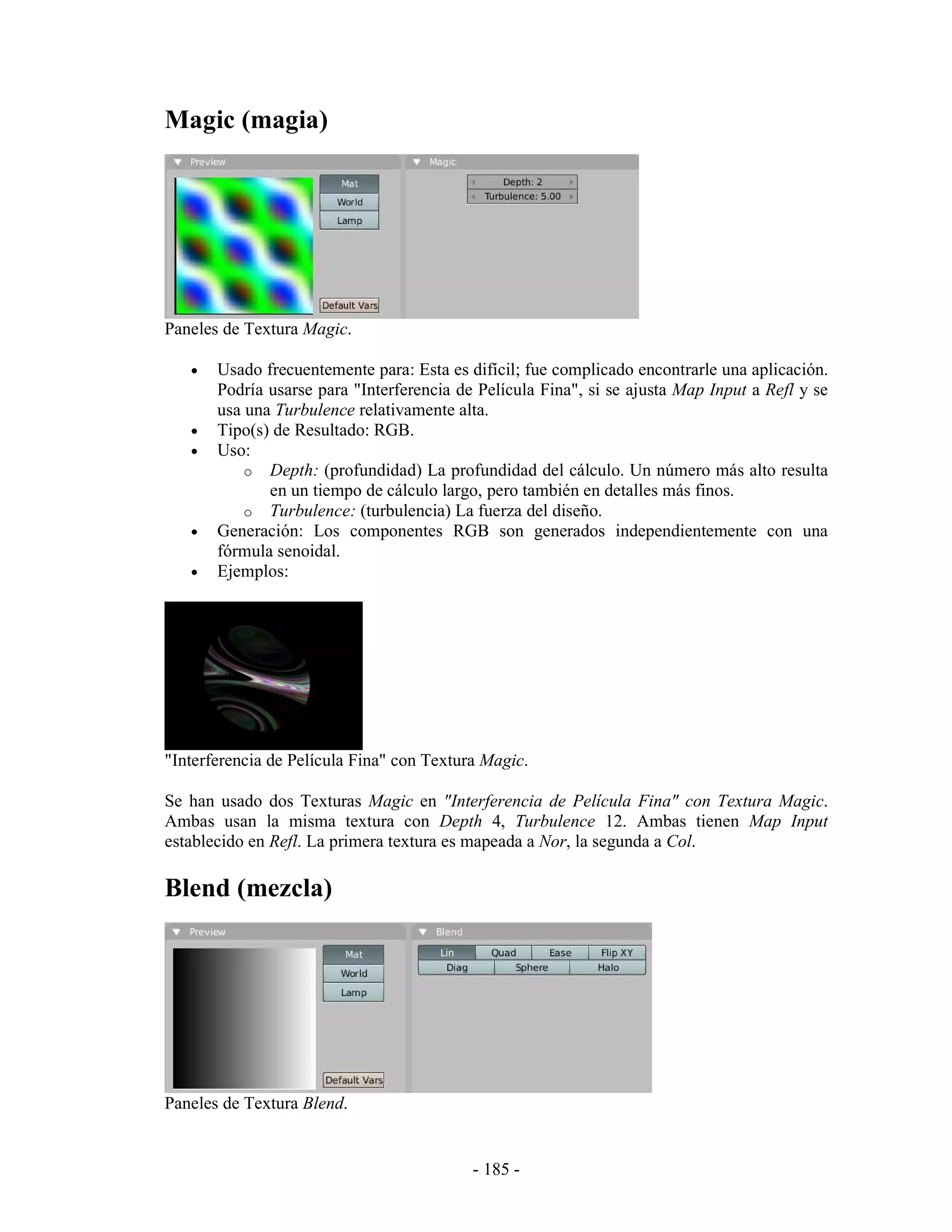 Magic (magia)




Paneles de Textura Magic.

   •   Usado frecuentemente para: Esta es difícil; fue complicado encontrarle una aplicación.
       Podría usarse para "Interferencia de Película Fina", si se ajusta Map Input a Refl y se
       usa una Turbulence relativamente alta.
   •   Tipo(s) de Resultado: RGB.
   •   Uso:
           o Depth: (profundidad) La profundidad del cálculo. Un número más alto resulta
              en un tiempo de cálculo largo, pero también en detalles más finos.
           o Turbulence: (turbulencia) La fuerza del diseño.
   •   Generación: Los componentes RGB son generados independientemente con una
       fórmula senoidal.
   •   Ejemplos:




"Interferencia de Película Fina" con Textura Magic.

Se han usado dos Texturas Magic en "Interferencia de Película Fina" con Textura Magic.
Ambas usan la misma textura con Depth 4, Turbulence 12. Ambas tienen Map Input
establecido en Refl. La primera textura es mapeada a Nor, la segunda a Col.

Blend (mezcla)




Paneles de Textura Blend.


                                           - 185 -
 