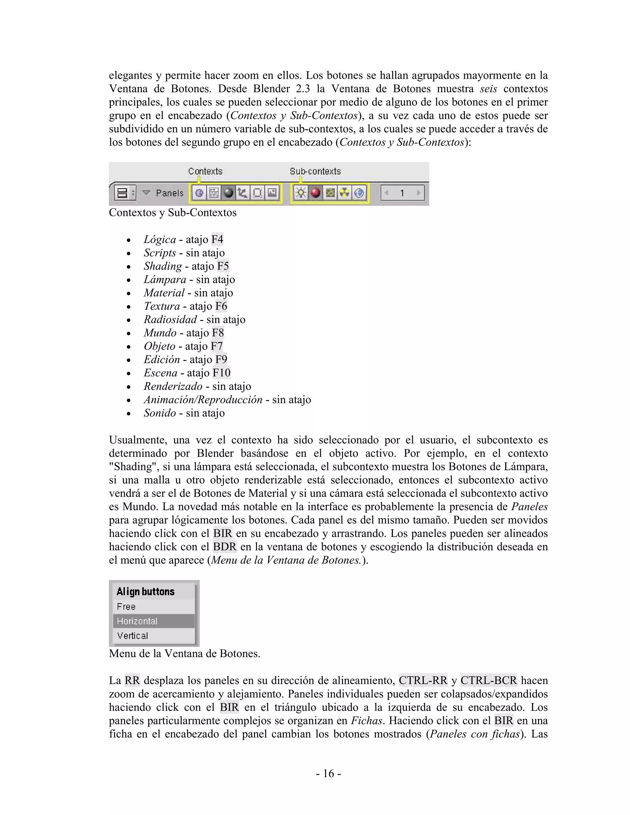 elegantes y permite hacer zoom en ellos. Los botones se hallan agrupados mayormente en la
Ventana de Botones. Desde Blender 2.3 la Ventana de Botones muestra seis contextos
principales, los cuales se pueden seleccionar por medio de alguno de los botones en el primer
grupo en el encabezado (Contextos y Sub-Contextos), a su vez cada uno de estos puede ser
subdividido en un número variable de sub-contextos, a los cuales se puede acceder a través de
los botones del segundo grupo en el encabezado (Contextos y Sub-Contextos):




Contextos y Sub-Contextos

   •   Lógica - atajo F4
   •   Scripts - sin atajo
   •   Shading - atajo F5
   •   Lámpara - sin atajo
   •   Material - sin atajo
   •   Textura - atajo F6
   •   Radiosidad - sin atajo
   •   Mundo - atajo F8
   •   Objeto - atajo F7
   •   Edición - atajo F9
   •   Escena - atajo F10
   •   Renderizado - sin atajo
   •   Animación/Reproducción - sin atajo
   •   Sonido - sin atajo

Usualmente, una vez el contexto ha sido seleccionado por el usuario, el subcontexto es
determinado por Blender basándose en el objeto activo. Por ejemplo, en el contexto
"Shading", si una lámpara está seleccionada, el subcontexto muestra los Botones de Lámpara,
si una malla u otro objeto renderizable está seleccionado, entonces el subcontexto activo
vendrá a ser el de Botones de Material y si una cámara está seleccionada el subcontexto activo
es Mundo. La novedad más notable en la interface es probablemente la presencia de Paneles
para agrupar lógicamente los botones. Cada panel es del mismo tamaño. Pueden ser movidos
haciendo click con el BIR en su encabezado y arrastrando. Los paneles pueden ser alineados
haciendo click con el BDR en la ventana de botones y escogiendo la distribución deseada en
el menú que aparece (Menu de la Ventana de Botones.).




Menu de la Ventana de Botones.

La RR desplaza los paneles en su dirección de alineamiento, CTRL-RR y CTRL-BCR hacen
zoom de acercamiento y alejamiento. Paneles individuales pueden ser colapsados/expandidos
haciendo click con el BIR en el triángulo ubicado a la izquierda de su encabezado. Los
paneles particularmente complejos se organizan en Fichas. Haciendo click con el BIR en una
ficha en el encabezado del panel cambian los botones mostrados (Paneles con fichas). Las


                                            - 16 -
 