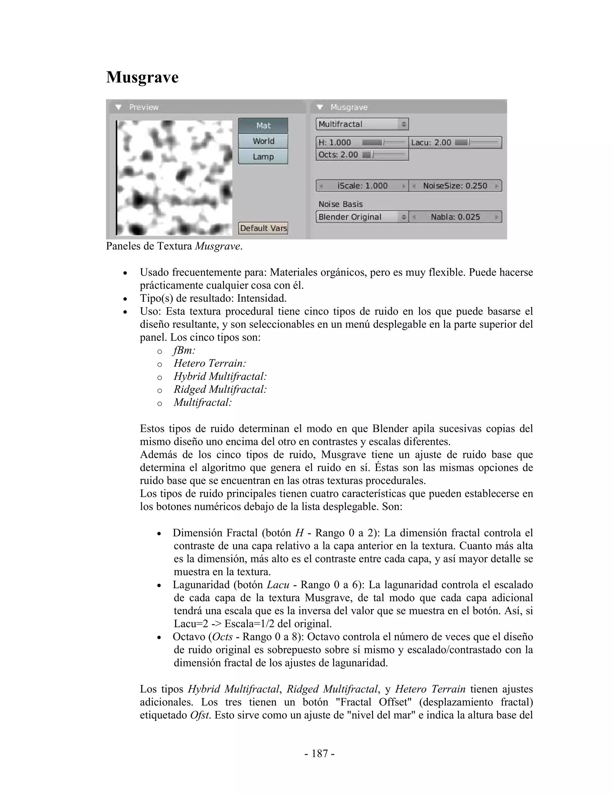 Musgrave




Paneles de Textura Musgrave.

   •   Usado frecuentemente para: Materiales orgánicos, pero es muy flexible. Puede hacerse
       prácticamente cualquier cosa con él.
   •   Tipo(s) de resultado: Intensidad.
   •   Uso: Esta textura procedural tiene cinco tipos de ruido en los que puede basarse el
       diseño resultante, y son seleccionables en un menú desplegable en la parte superior del
       panel. Los cinco tipos son:
           o fBm:
           o Hetero Terrain:
           o Hybrid Multifractal:
           o Ridged Multifractal:
           o Multifractal:

       Estos tipos de ruido determinan el modo en que Blender apila sucesivas copias del
       mismo diseño uno encima del otro en contrastes y escalas diferentes.
       Además de los cinco tipos de ruido, Musgrave tiene un ajuste de ruido base que
       determina el algoritmo que genera el ruido en sí. Éstas son las mismas opciones de
       ruido base que se encuentran en las otras texturas procedurales.
       Los tipos de ruido principales tienen cuatro características que pueden establecerse en
       los botones numéricos debajo de la lista desplegable. Son:

          •   Dimensión Fractal (botón H - Rango 0 a 2): La dimensión fractal controla el
              contraste de una capa relativo a la capa anterior en la textura. Cuanto más alta
              es la dimensión, más alto es el contraste entre cada capa, y así mayor detalle se
              muestra en la textura.
          •   Lagunaridad (botón Lacu - Rango 0 a 6): La lagunaridad controla el escalado
              de cada capa de la textura Musgrave, de tal modo que cada capa adicional
              tendrá una escala que es la inversa del valor que se muestra en el botón. Así, si
              Lacu=2 -> Escala=1/2 del original.
          •   Octavo (Octs - Rango 0 a 8): Octavo controla el número de veces que el diseño
              de ruido original es sobrepuesto sobre sí mismo y escalado/contrastado con la
              dimensión fractal de los ajustes de lagunaridad.

       Los tipos Hybrid Multifractal, Ridged Multifractal, y Hetero Terrain tienen ajustes
       adicionales. Los tres tienen un botón "Fractal Offset" (desplazamiento fractal)
       etiquetado Ofst. Esto sirve como un ajuste de "nivel del mar" e indica la altura base del


                                            - 187 -
 