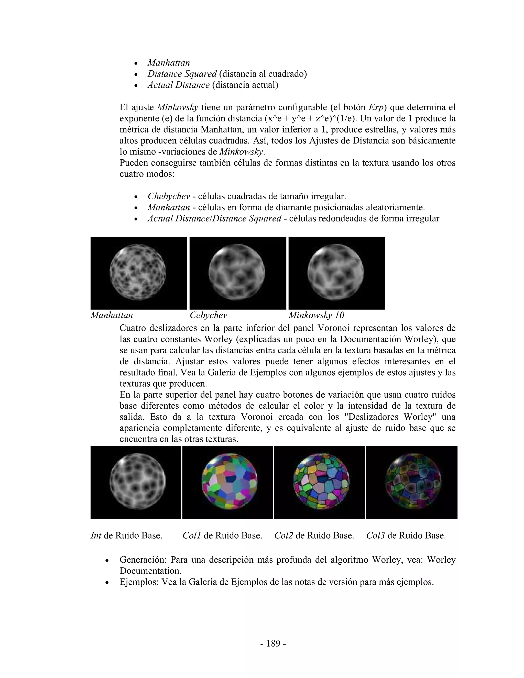 •   Manhattan
           •   Distance Squared (distancia al cuadrado)
           •   Actual Distance (distancia actual)

       El ajuste Minkovsky tiene un parámetro configurable (el botón Exp) que determina el
       exponente (e) de la función distancia (x^e + y^e + z^e)^(1/e). Un valor de 1 produce la
       métrica de distancia Manhattan, un valor inferior a 1, produce estrellas, y valores más
       altos producen células cuadradas. Así, todos los Ajustes de Distancia son básicamente
       lo mismo -variaciones de Minkowsky.
       Pueden conseguirse también células de formas distintas en la textura usando los otros
       cuatro modos:

           •   Chebychev - células cuadradas de tamaño irregular.
           •   Manhattan - células en forma de diamante posicionadas aleatoriamente.
           •   Actual Distance/Distance Squared - células redondeadas de forma irregular




Manhattan                Cebychev                  Minkowsky 10
      Cuatro deslizadores en la parte inferior del panel Voronoi representan los valores de
      las cuatro constantes Worley (explicadas un poco en la Documentación Worley), que
      se usan para calcular las distancias entra cada célula en la textura basadas en la métrica
      de distancia. Ajustar estos valores puede tener algunos efectos interesantes en el
      resultado final. Vea la Galería de Ejemplos con algunos ejemplos de estos ajustes y las
      texturas que producen.
      En la parte superior del panel hay cuatro botones de variación que usan cuatro ruidos
      base diferentes como métodos de calcular el color y la intensidad de la textura de
      salida. Esto da a la textura Voronoi creada con los "Deslizadores Worley" una
      apariencia completamente diferente, y es equivalente al ajuste de ruido base que se
      encuentra en las otras texturas.




Int de Ruido Base.      Col1 de Ruido Base.     Col2 de Ruido Base.     Col3 de Ruido Base.

   •   Generación: Para una descripción más profunda del algoritmo Worley, vea: Worley
       Documentation.
   •   Ejemplos: Vea la Galería de Ejemplos de las notas de versión para más ejemplos.




                                            - 189 -
 