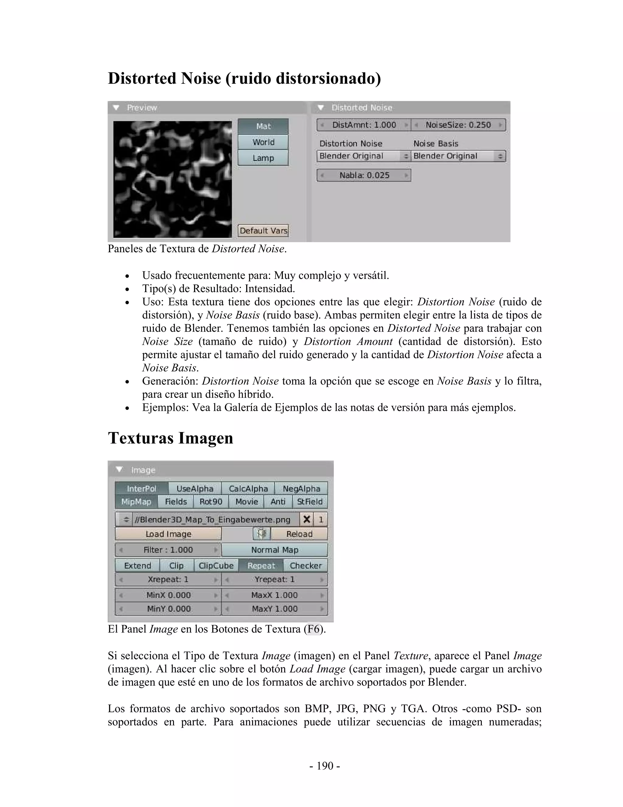 Distorted Noise (ruido distorsionado)




Paneles de Textura de Distorted Noise.

   •   Usado frecuentemente para: Muy complejo y versátil.
   •   Tipo(s) de Resultado: Intensidad.
   •   Uso: Esta textura tiene dos opciones entre las que elegir: Distortion Noise (ruido de
       distorsión), y Noise Basis (ruido base). Ambas permiten elegir entre la lista de tipos de
       ruido de Blender. Tenemos también las opciones en Distorted Noise para trabajar con
       Noise Size (tamaño de ruido) y Distortion Amount (cantidad de distorsión). Esto
       permite ajustar el tamaño del ruido generado y la cantidad de Distortion Noise afecta a
       Noise Basis.
   •   Generación: Distortion Noise toma la opción que se escoge en Noise Basis y lo filtra,
       para crear un diseño híbrido.
   •   Ejemplos: Vea la Galería de Ejemplos de las notas de versión para más ejemplos.

Texturas Imagen




El Panel Image en los Botones de Textura (F6).

Si selecciona el Tipo de Textura Image (imagen) en el Panel Texture, aparece el Panel Image
(imagen). Al hacer clic sobre el botón Load Image (cargar imagen), puede cargar un archivo
de imagen que esté en uno de los formatos de archivo soportados por Blender.

Los formatos de archivo soportados son BMP, JPG, PNG y TGA. Otros -como PSD- son
soportados en parte. Para animaciones puede utilizar secuencias de imagen numeradas;


                                            - 190 -
 