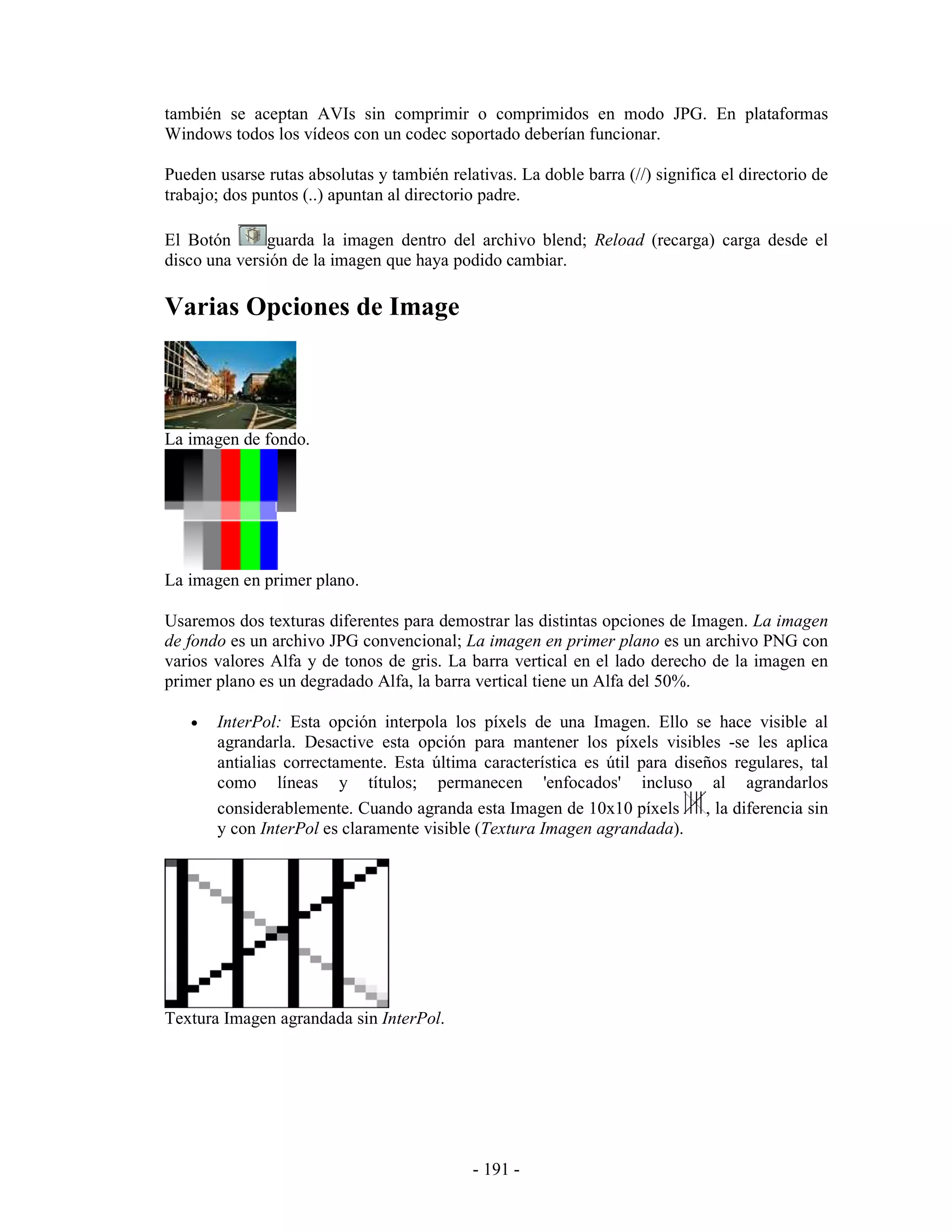 también se aceptan AVIs sin comprimir o comprimidos en modo JPG. En plataformas
Windows todos los vídeos con un codec soportado deberían funcionar.

Pueden usarse rutas absolutas y también relativas. La doble barra (//) significa el directorio de
trabajo; dos puntos (..) apuntan al directorio padre.

El Botón      guarda la imagen dentro del archivo blend; Reload (recarga) carga desde el
disco una versión de la imagen que haya podido cambiar.

Varias Opciones de Image



La imagen de fondo.




La imagen en primer plano.

Usaremos dos texturas diferentes para demostrar las distintas opciones de Imagen. La imagen
de fondo es un archivo JPG convencional; La imagen en primer plano es un archivo PNG con
varios valores Alfa y de tonos de gris. La barra vertical en el lado derecho de la imagen en
primer plano es un degradado Alfa, la barra vertical tiene un Alfa del 50%.

   •   InterPol: Esta opción interpola los píxels de una Imagen. Ello se hace visible al
       agrandarla. Desactive esta opción para mantener los píxels visibles -se les aplica
       antialias correctamente. Esta última característica es útil para diseños regulares, tal
       como líneas y títulos; permanecen 'enfocados' incluso al agrandarlos
       considerablemente. Cuando agranda esta Imagen de 10x10 píxels        , la diferencia sin
       y con InterPol es claramente visible (Textura Imagen agrandada).




Textura Imagen agrandada sin InterPol.




                                             - 191 -
 