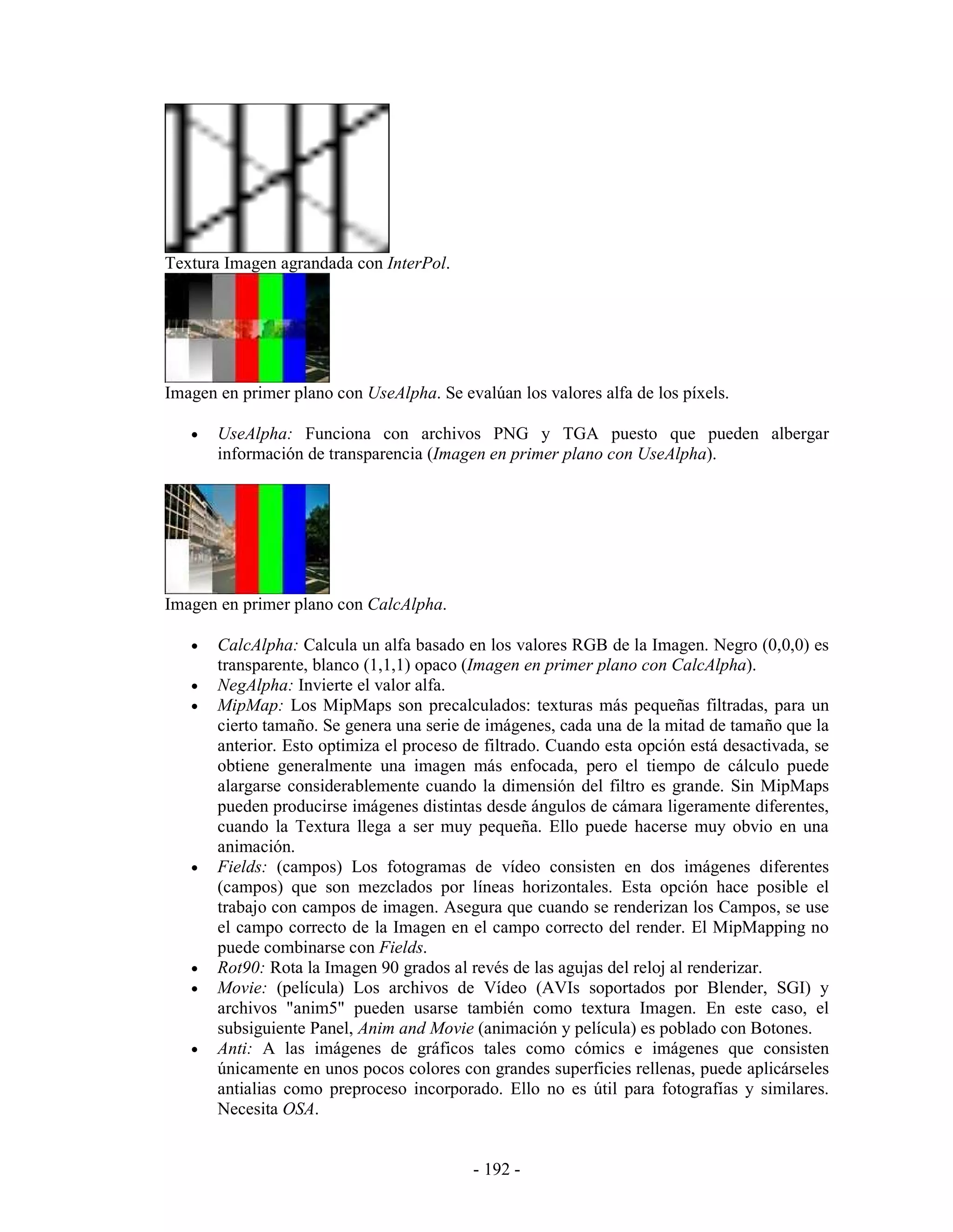 Textura Imagen agrandada con InterPol.




Imagen en primer plano con UseAlpha. Se evalúan los valores alfa de los píxels.

   •   UseAlpha: Funciona con archivos PNG y TGA puesto que pueden albergar
       información de transparencia (Imagen en primer plano con UseAlpha).




Imagen en primer plano con CalcAlpha.

   •   CalcAlpha: Calcula un alfa basado en los valores RGB de la Imagen. Negro (0,0,0) es
       transparente, blanco (1,1,1) opaco (Imagen en primer plano con CalcAlpha).
   •   NegAlpha: Invierte el valor alfa.
   •   MipMap: Los MipMaps son precalculados: texturas más pequeñas filtradas, para un
       cierto tamaño. Se genera una serie de imágenes, cada una de la mitad de tamaño que la
       anterior. Esto optimiza el proceso de filtrado. Cuando esta opción está desactivada, se
       obtiene generalmente una imagen más enfocada, pero el tiempo de cálculo puede
       alargarse considerablemente cuando la dimensión del filtro es grande. Sin MipMaps
       pueden producirse imágenes distintas desde ángulos de cámara ligeramente diferentes,
       cuando la Textura llega a ser muy pequeña. Ello puede hacerse muy obvio en una
       animación.
   •   Fields: (campos) Los fotogramas de vídeo consisten en dos imágenes diferentes
       (campos) que son mezclados por líneas horizontales. Esta opción hace posible el
       trabajo con campos de imagen. Asegura que cuando se renderizan los Campos, se use
       el campo correcto de la Imagen en el campo correcto del render. El MipMapping no
       puede combinarse con Fields.
   •   Rot90: Rota la Imagen 90 grados al revés de las agujas del reloj al renderizar.
   •   Movie: (película) Los archivos de Vídeo (AVIs soportados por Blender, SGI) y
       archivos "anim5" pueden usarse también como textura Imagen. En este caso, el
       subsiguiente Panel, Anim and Movie (animación y película) es poblado con Botones.
   •   Anti: A las imágenes de gráficos tales como cómics e imágenes que consisten
       únicamente en unos pocos colores con grandes superficies rellenas, puede aplicárseles
       antialias como preproceso incorporado. Ello no es útil para fotografías y similares.
       Necesita OSA.


                                           - 192 -
 