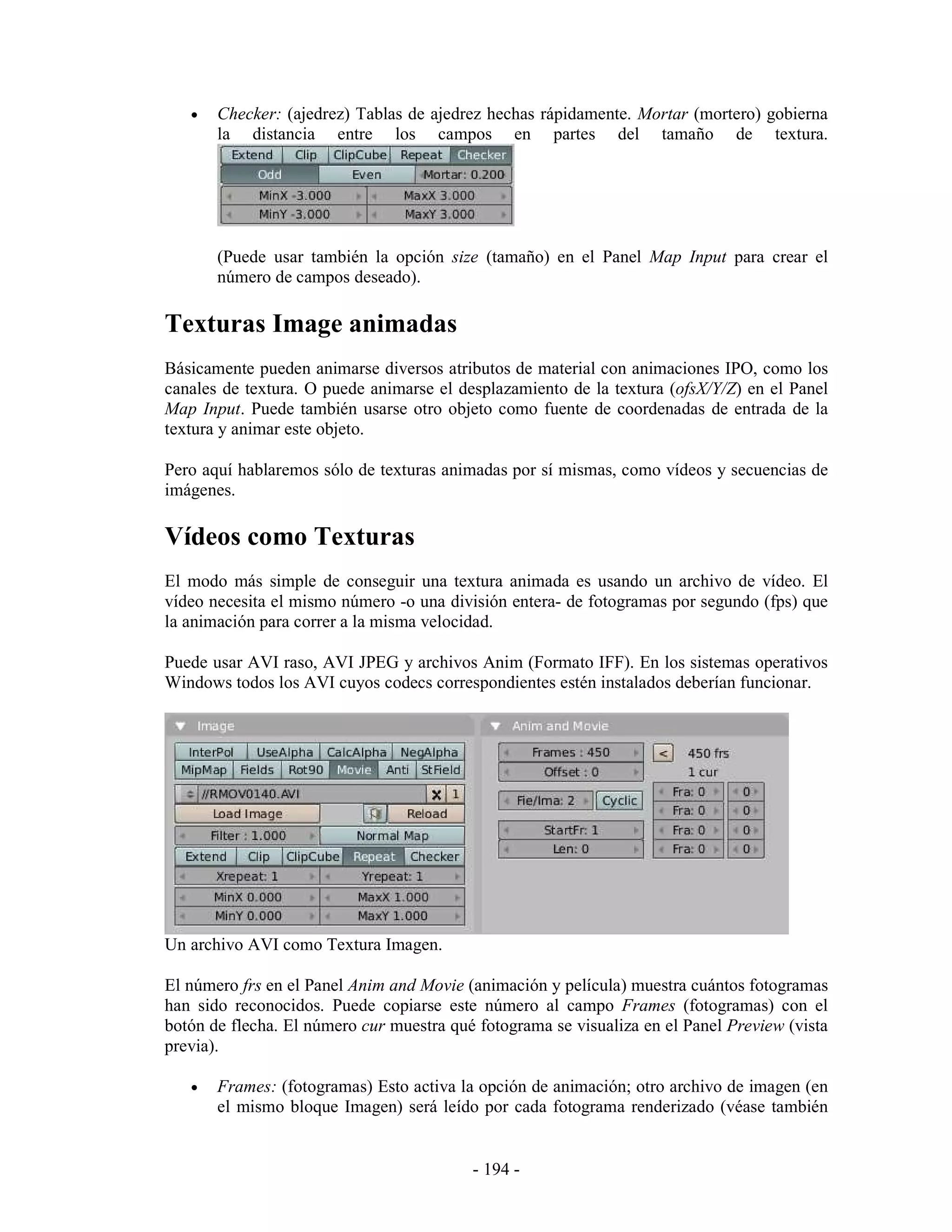 •   Checker: (ajedrez) Tablas de ajedrez hechas rápidamente. Mortar (mortero) gobierna
       la distancia entre los campos en partes del tamaño de textura.




       (Puede usar también la opción size (tamaño) en el Panel Map Input para crear el
       número de campos deseado).

Texturas Image animadas
Básicamente pueden animarse diversos atributos de material con animaciones IPO, como los
canales de textura. O puede animarse el desplazamiento de la textura (ofsX/Y/Z) en el Panel
Map Input. Puede también usarse otro objeto como fuente de coordenadas de entrada de la
textura y animar este objeto.

Pero aquí hablaremos sólo de texturas animadas por sí mismas, como vídeos y secuencias de
imágenes.

Vídeos como Texturas
El modo más simple de conseguir una textura animada es usando un archivo de vídeo. El
vídeo necesita el mismo número -o una división entera- de fotogramas por segundo (fps) que
la animación para correr a la misma velocidad.

Puede usar AVI raso, AVI JPEG y archivos Anim (Formato IFF). En los sistemas operativos
Windows todos los AVI cuyos codecs correspondientes estén instalados deberían funcionar.




Un archivo AVI como Textura Imagen.

El número frs en el Panel Anim and Movie (animación y película) muestra cuántos fotogramas
han sido reconocidos. Puede copiarse este número al campo Frames (fotogramas) con el
botón de flecha. El número cur muestra qué fotograma se visualiza en el Panel Preview (vista
previa).

   •   Frames: (fotogramas) Esto activa la opción de animación; otro archivo de imagen (en
       el mismo bloque Imagen) será leído por cada fotograma renderizado (véase también


                                          - 194 -
 