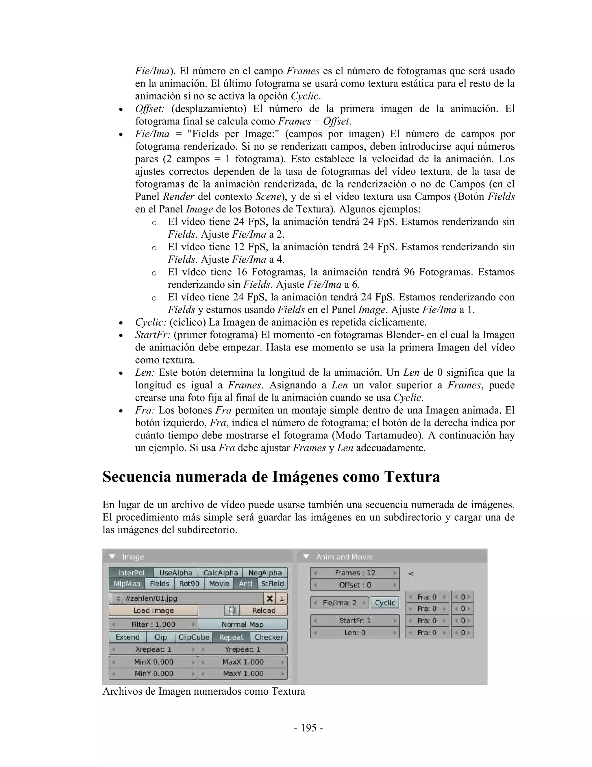 Fie/Ima). El número en el campo Frames es el número de fotogramas que será usado
       en la animación. El último fotograma se usará como textura estática para el resto de la
       animación si no se activa la opción Cyclic.
   •   Offset: (desplazamiento) El número de la primera imagen de la animación. El
       fotograma final se calcula como Frames + Offset.
   •   Fie/Ima = "Fields per Image:" (campos por imagen) El número de campos por
       fotograma renderizado. Si no se renderizan campos, deben introducirse aquí números
       pares (2 campos = 1 fotograma). Esto establece la velocidad de la animación. Los
       ajustes correctos dependen de la tasa de fotogramas del vídeo textura, de la tasa de
       fotogramas de la animación renderizada, de la renderización o no de Campos (en el
       Panel Render del contexto Scene), y de si el vídeo textura usa Campos (Botón Fields
       en el Panel Image de los Botones de Textura). Algunos ejemplos:
           o El vídeo tiene 24 FpS, la animación tendrá 24 FpS. Estamos renderizando sin
               Fields. Ajuste Fie/Ima a 2.
           o El vídeo tiene 12 FpS, la animación tendrá 24 FpS. Estamos renderizando sin
               Fields. Ajuste Fie/Ima a 4.
           o El vídeo tiene 16 Fotogramas, la animación tendrá 96 Fotogramas. Estamos
               renderizando sin Fields. Ajuste Fie/Ima a 6.
           o El vídeo tiene 24 FpS, la animación tendrá 24 FpS. Estamos renderizando con
               Fields y estamos usando Fields en el Panel Image. Ajuste Fie/Ima a 1.
   •   Cyclic: (cíclico) La Imagen de animación es repetida cíclicamente.
   •   StartFr: (primer fotograma) El momento -en fotogramas Blender- en el cual la Imagen
       de animación debe empezar. Hasta ese momento se usa la primera Imagen del vídeo
       como textura.
   •   Len: Este botón determina la longitud de la animación. Un Len de 0 significa que la
       longitud es igual a Frames. Asignando a Len un valor superior a Frames, puede
       crearse una foto fija al final de la animación cuando se usa Cyclic.
   •   Fra: Los botones Fra permiten un montaje simple dentro de una Imagen animada. El
       botón izquierdo, Fra, indica el número de fotograma; el botón de la derecha indica por
       cuánto tiempo debe mostrarse el fotograma (Modo Tartamudeo). A continuación hay
       un ejemplo. Si usa Fra debe ajustar Frames y Len adecuadamente.

Secuencia numerada de Imágenes como Textura
En lugar de un archivo de vídeo puede usarse también una secuencia numerada de imágenes.
El procedimiento más simple será guardar las imágenes en un subdirectorio y cargar una de
las imágenes del subdirectorio.




Archivos de Imagen numerados como Textura


                                           - 195 -
 