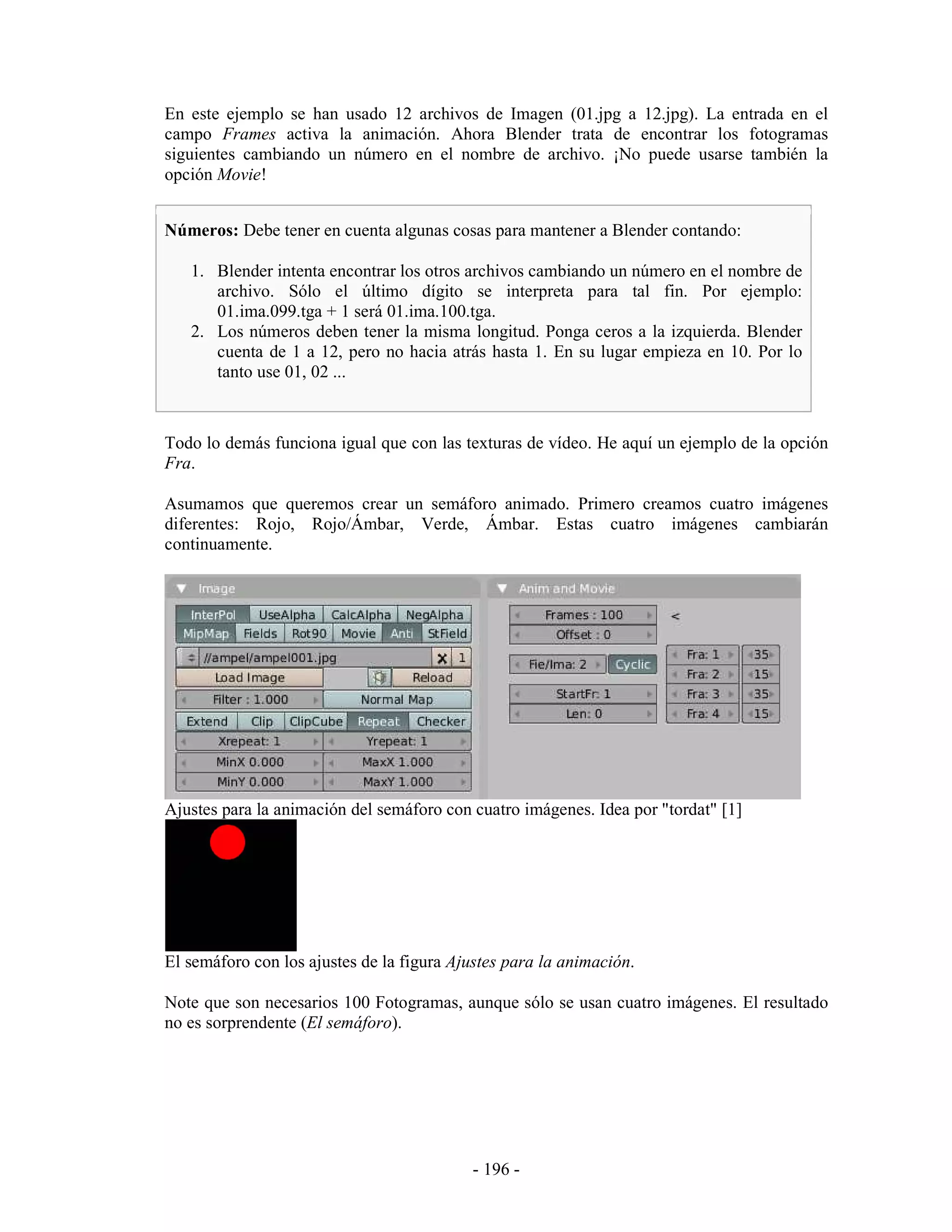 En este ejemplo se han usado 12 archivos de Imagen (01.jpg a 12.jpg). La entrada en el
campo Frames activa la animación. Ahora Blender trata de encontrar los fotogramas
siguientes cambiando un número en el nombre de archivo. ¡No puede usarse también la
opción Movie!


Números: Debe tener en cuenta algunas cosas para mantener a Blender contando:

   1. Blender intenta encontrar los otros archivos cambiando un número en el nombre de
      archivo. Sólo el último dígito se interpreta para tal fin. Por ejemplo:
      01.ima.099.tga + 1 será 01.ima.100.tga.
   2. Los números deben tener la misma longitud. Ponga ceros a la izquierda. Blender
      cuenta de 1 a 12, pero no hacia atrás hasta 1. En su lugar empieza en 10. Por lo
      tanto use 01, 02 ...



Todo lo demás funciona igual que con las texturas de vídeo. He aquí un ejemplo de la opción
Fra.

Asumamos que queremos crear un semáforo animado. Primero creamos cuatro imágenes
diferentes: Rojo, Rojo/Ámbar, Verde, Ámbar. Estas cuatro imágenes cambiarán
continuamente.




Ajustes para la animación del semáforo con cuatro imágenes. Idea por "tordat" [1]




El semáforo con los ajustes de la figura Ajustes para la animación.

Note que son necesarios 100 Fotogramas, aunque sólo se usan cuatro imágenes. El resultado
no es sorprendente (El semáforo).




                                           - 196 -
 