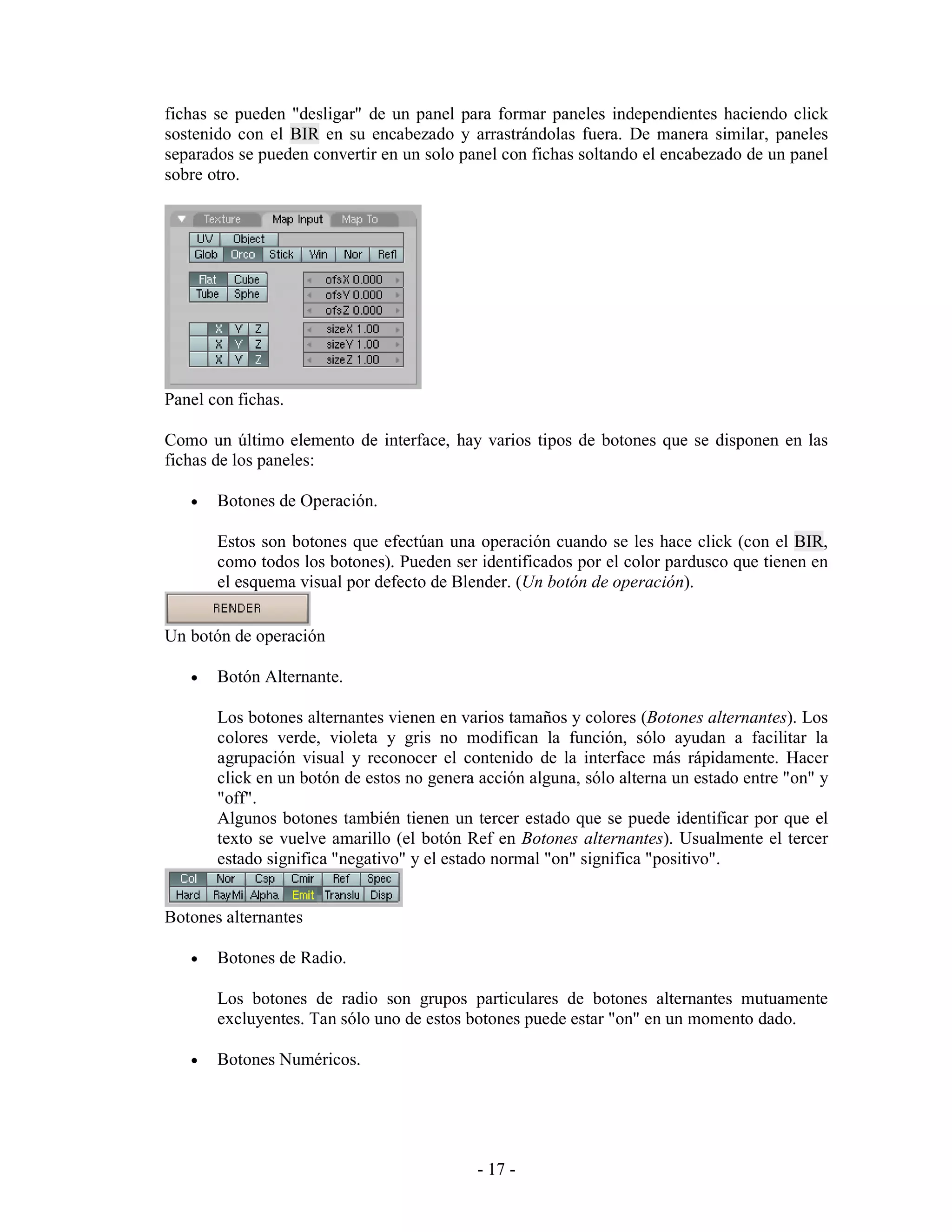fichas se pueden "desligar" de un panel para formar paneles independientes haciendo click
sostenido con el BIR en su encabezado y arrastrándolas fuera. De manera similar, paneles
separados se pueden convertir en un solo panel con fichas soltando el encabezado de un panel
sobre otro.




Panel con fichas.

Como un último elemento de interface, hay varios tipos de botones que se disponen en las
fichas de los paneles:

   •   Botones de Operación.

       Estos son botones que efectúan una operación cuando se les hace click (con el BIR,
       como todos los botones). Pueden ser identificados por el color pardusco que tienen en
       el esquema visual por defecto de Blender. (Un botón de operación).


Un botón de operación

   •   Botón Alternante.

       Los botones alternantes vienen en varios tamaños y colores (Botones alternantes). Los
       colores verde, violeta y gris no modifican la función, sólo ayudan a facilitar la
       agrupación visual y reconocer el contenido de la interface más rápidamente. Hacer
       click en un botón de estos no genera acción alguna, sólo alterna un estado entre "on" y
       "off".
       Algunos botones también tienen un tercer estado que se puede identificar por que el
       texto se vuelve amarillo (el botón Ref en Botones alternantes). Usualmente el tercer
       estado significa "negativo" y el estado normal "on" significa "positivo".


Botones alternantes

   •   Botones de Radio.

       Los botones de radio son grupos particulares de botones alternantes mutuamente
       excluyentes. Tan sólo uno de estos botones puede estar "on" en un momento dado.

   •   Botones Numéricos.




                                            - 17 -
 