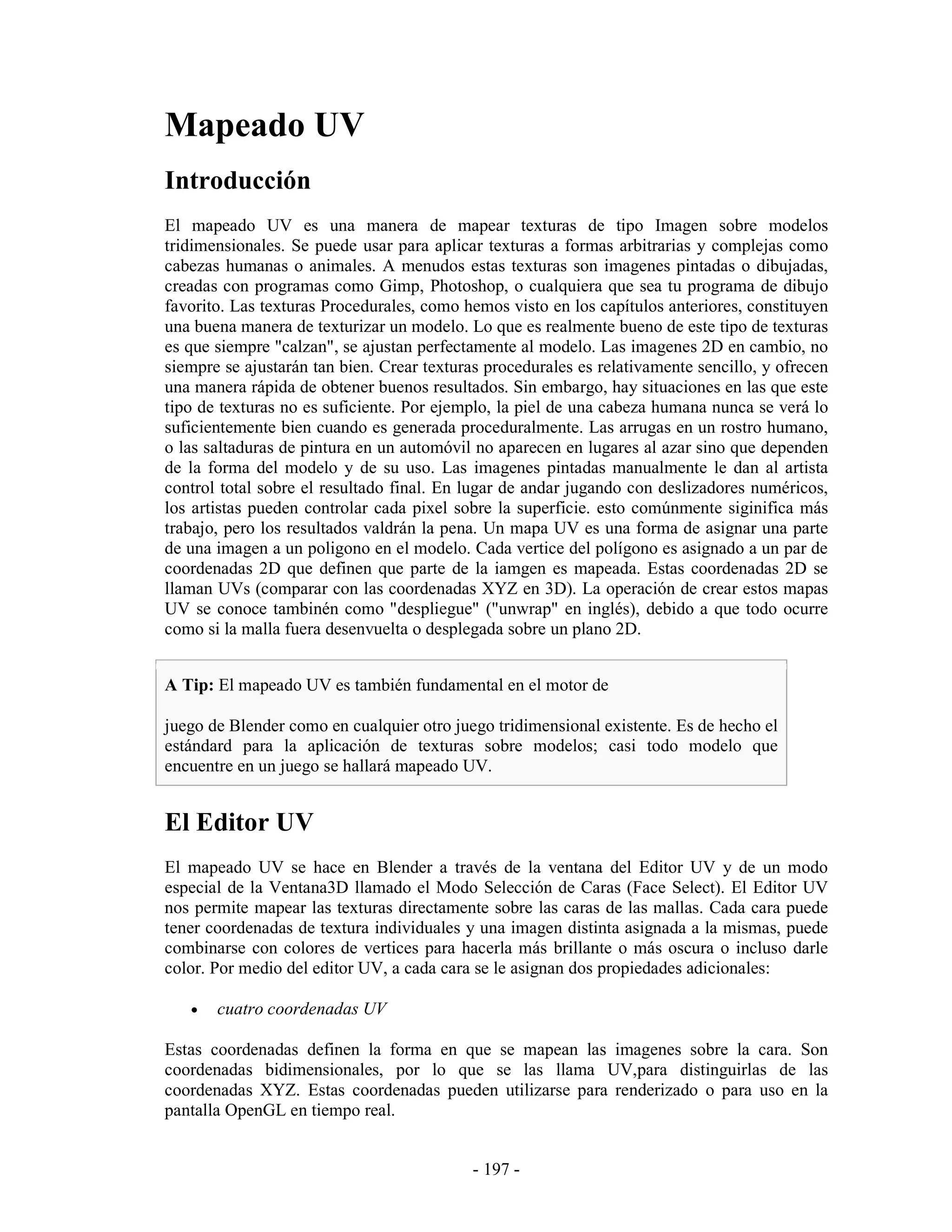 Mapeado UV
Introducción
El mapeado UV es una manera de mapear texturas de tipo Imagen sobre modelos
tridimensionales. Se puede usar para aplicar texturas a formas arbitrarias y complejas como
cabezas humanas o animales. A menudos estas texturas son imagenes pintadas o dibujadas,
creadas con programas como Gimp, Photoshop, o cualquiera que sea tu programa de dibujo
favorito. Las texturas Procedurales, como hemos visto en los capítulos anteriores, constituyen
una buena manera de texturizar un modelo. Lo que es realmente bueno de este tipo de texturas
es que siempre "calzan", se ajustan perfectamente al modelo. Las imagenes 2D en cambio, no
siempre se ajustarán tan bien. Crear texturas procedurales es relativamente sencillo, y ofrecen
una manera rápida de obtener buenos resultados. Sin embargo, hay situaciones en las que este
tipo de texturas no es suficiente. Por ejemplo, la piel de una cabeza humana nunca se verá lo
suficientemente bien cuando es generada proceduralmente. Las arrugas en un rostro humano,
o las saltaduras de pintura en un automóvil no aparecen en lugares al azar sino que dependen
de la forma del modelo y de su uso. Las imagenes pintadas manualmente le dan al artista
control total sobre el resultado final. En lugar de andar jugando con deslizadores numéricos,
los artistas pueden controlar cada pixel sobre la superficie. esto comúnmente siginifica más
trabajo, pero los resultados valdrán la pena. Un mapa UV es una forma de asignar una parte
de una imagen a un poligono en el modelo. Cada vertice del polígono es asignado a un par de
coordenadas 2D que definen que parte de la iamgen es mapeada. Estas coordenadas 2D se
llaman UVs (comparar con las coordenadas XYZ en 3D). La operación de crear estos mapas
UV se conoce tambinén como "despliegue" ("unwrap" en inglés), debido a que todo ocurre
como si la malla fuera desenvuelta o desplegada sobre un plano 2D.


A Tip: El mapeado UV es también fundamental en el motor de

juego de Blender como en cualquier otro juego tridimensional existente. Es de hecho el
estándard para la aplicación de texturas sobre modelos; casi todo modelo que
encuentre en un juego se hallará mapeado UV.


El Editor UV
El mapeado UV se hace en Blender a través de la ventana del Editor UV y de un modo
especial de la Ventana3D llamado el Modo Selección de Caras (Face Select). El Editor UV
nos permite mapear las texturas directamente sobre las caras de las mallas. Cada cara puede
tener coordenadas de textura individuales y una imagen distinta asignada a la mismas, puede
combinarse con colores de vertices para hacerla más brillante o más oscura o incluso darle
color. Por medio del editor UV, a cada cara se le asignan dos propiedades adicionales:

   •   cuatro coordenadas UV

Estas coordenadas definen la forma en que se mapean las imagenes sobre la cara. Son
coordenadas bidimensionales, por lo que se las llama UV,para distinguirlas de las
coordenadas XYZ. Estas coordenadas pueden utilizarse para renderizado o para uso en la
pantalla OpenGL en tiempo real.


                                            - 197 -
 