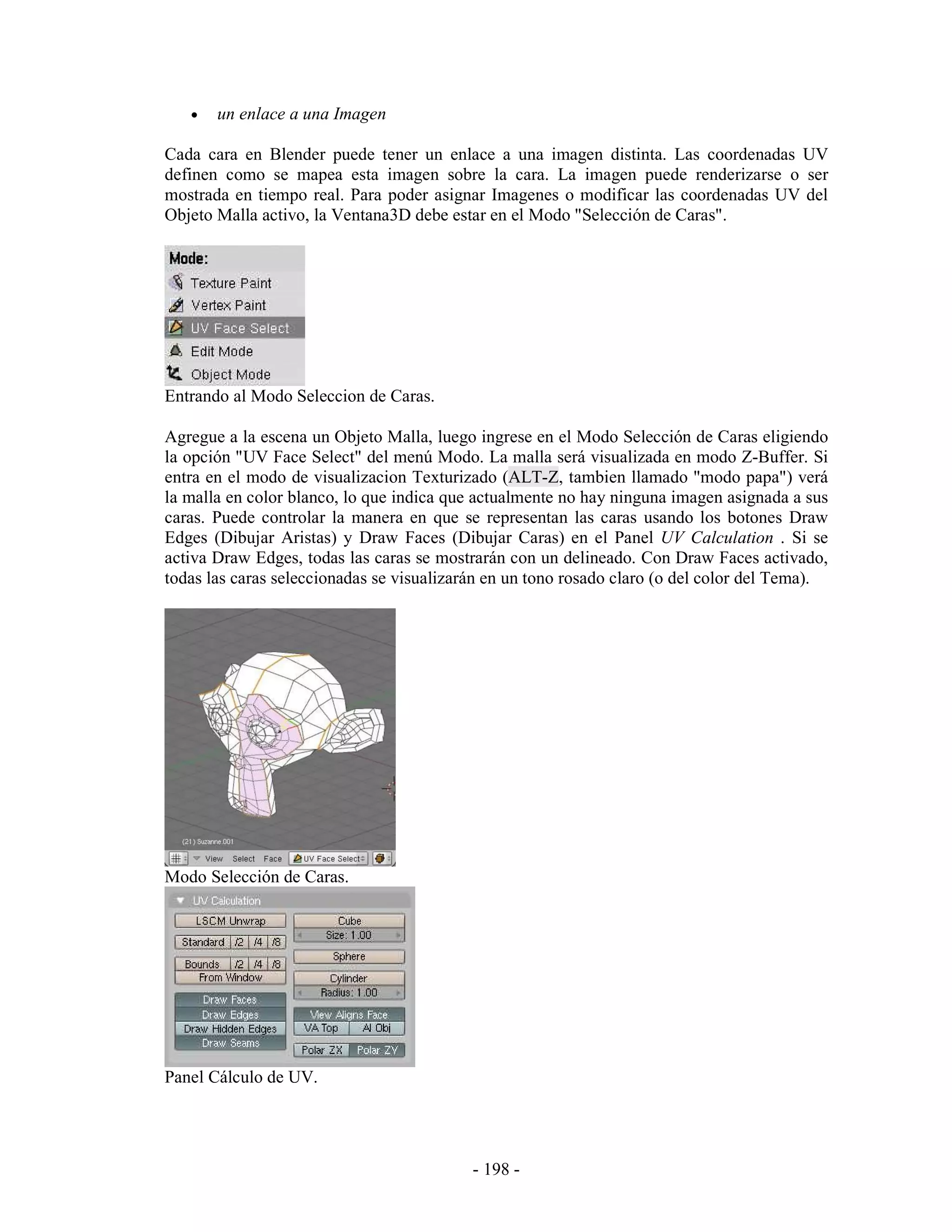 •   un enlace a una Imagen

Cada cara en Blender puede tener un enlace a una imagen distinta. Las coordenadas UV
definen como se mapea esta imagen sobre la cara. La imagen puede renderizarse o ser
mostrada en tiempo real. Para poder asignar Imagenes o modificar las coordenadas UV del
Objeto Malla activo, la Ventana3D debe estar en el Modo "Selección de Caras".




Entrando al Modo Seleccion de Caras.

Agregue a la escena un Objeto Malla, luego ingrese en el Modo Selección de Caras eligiendo
la opción "UV Face Select" del menú Modo. La malla será visualizada en modo Z-Buffer. Si
entra en el modo de visualizacion Texturizado (ALT-Z, tambien llamado "modo papa") verá
la malla en color blanco, lo que indica que actualmente no hay ninguna imagen asignada a sus
caras. Puede controlar la manera en que se representan las caras usando los botones Draw
Edges (Dibujar Aristas) y Draw Faces (Dibujar Caras) en el Panel UV Calculation . Si se
activa Draw Edges, todas las caras se mostrarán con un delineado. Con Draw Faces activado,
todas las caras seleccionadas se visualizarán en un tono rosado claro (o del color del Tema).




Modo Selección de Caras.




Panel Cálculo de UV.




                                           - 198 -
 