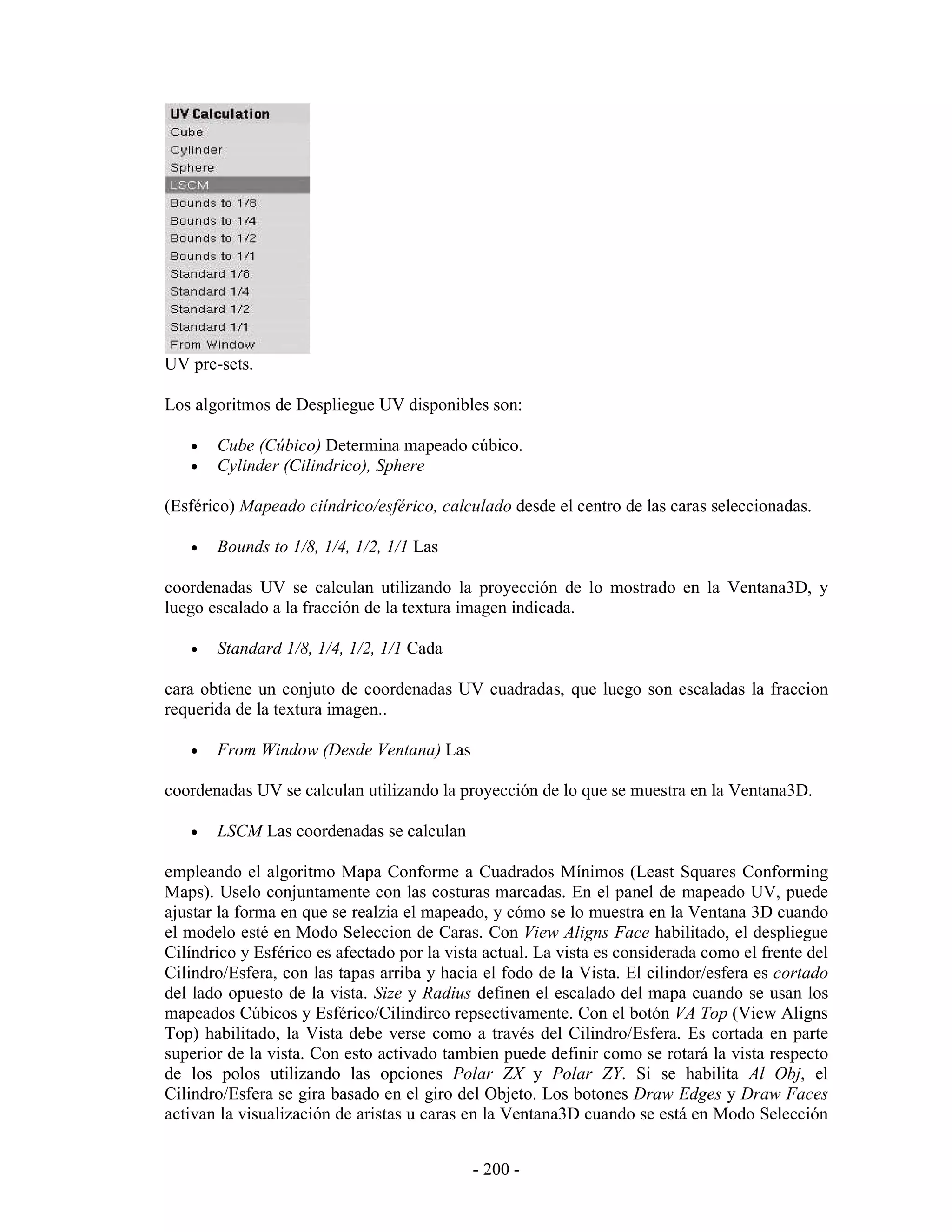 UV pre-sets.

Los algoritmos de Despliegue UV disponibles son:

   •   Cube (Cúbico) Determina mapeado cúbico.
   •   Cylinder (Cilindrico), Sphere

(Esférico) Mapeado ciíndrico/esférico, calculado desde el centro de las caras seleccionadas.

   •   Bounds to 1/8, 1/4, 1/2, 1/1 Las

coordenadas UV se calculan utilizando la proyección de lo mostrado en la Ventana3D, y
luego escalado a la fracción de la textura imagen indicada.

   •   Standard 1/8, 1/4, 1/2, 1/1 Cada

cara obtiene un conjuto de coordenadas UV cuadradas, que luego son escaladas la fraccion
requerida de la textura imagen..

   •   From Window (Desde Ventana) Las

coordenadas UV se calculan utilizando la proyección de lo que se muestra en la Ventana3D.

   •   LSCM Las coordenadas se calculan

empleando el algoritmo Mapa Conforme a Cuadrados Mínimos (Least Squares Conforming
Maps). Uselo conjuntamente con las costuras marcadas. En el panel de mapeado UV, puede
ajustar la forma en que se realzia el mapeado, y cómo se lo muestra en la Ventana 3D cuando
el modelo esté en Modo Seleccion de Caras. Con View Aligns Face habilitado, el despliegue
Cilíndrico y Esférico es afectado por la vista actual. La vista es considerada como el frente del
Cilindro/Esfera, con las tapas arriba y hacia el fodo de la Vista. El cilindor/esfera es cortado
del lado opuesto de la vista. Size y Radius definen el escalado del mapa cuando se usan los
mapeados Cúbicos y Esférico/Cilindirco repsectivamente. Con el botón VA Top (View Aligns
Top) habilitado, la Vista debe verse como a través del Cilindro/Esfera. Es cortada en parte
superior de la vista. Con esto activado tambien puede definir como se rotará la vista respecto
de los polos utilizando las opciones Polar ZX y Polar ZY. Si se habilita Al Obj, el
Cilindro/Esfera se gira basado en el giro del Objeto. Los botones Draw Edges y Draw Faces
activan la visualización de aristas u caras en la Ventana3D cuando se está en Modo Selección


                                             - 200 -
 