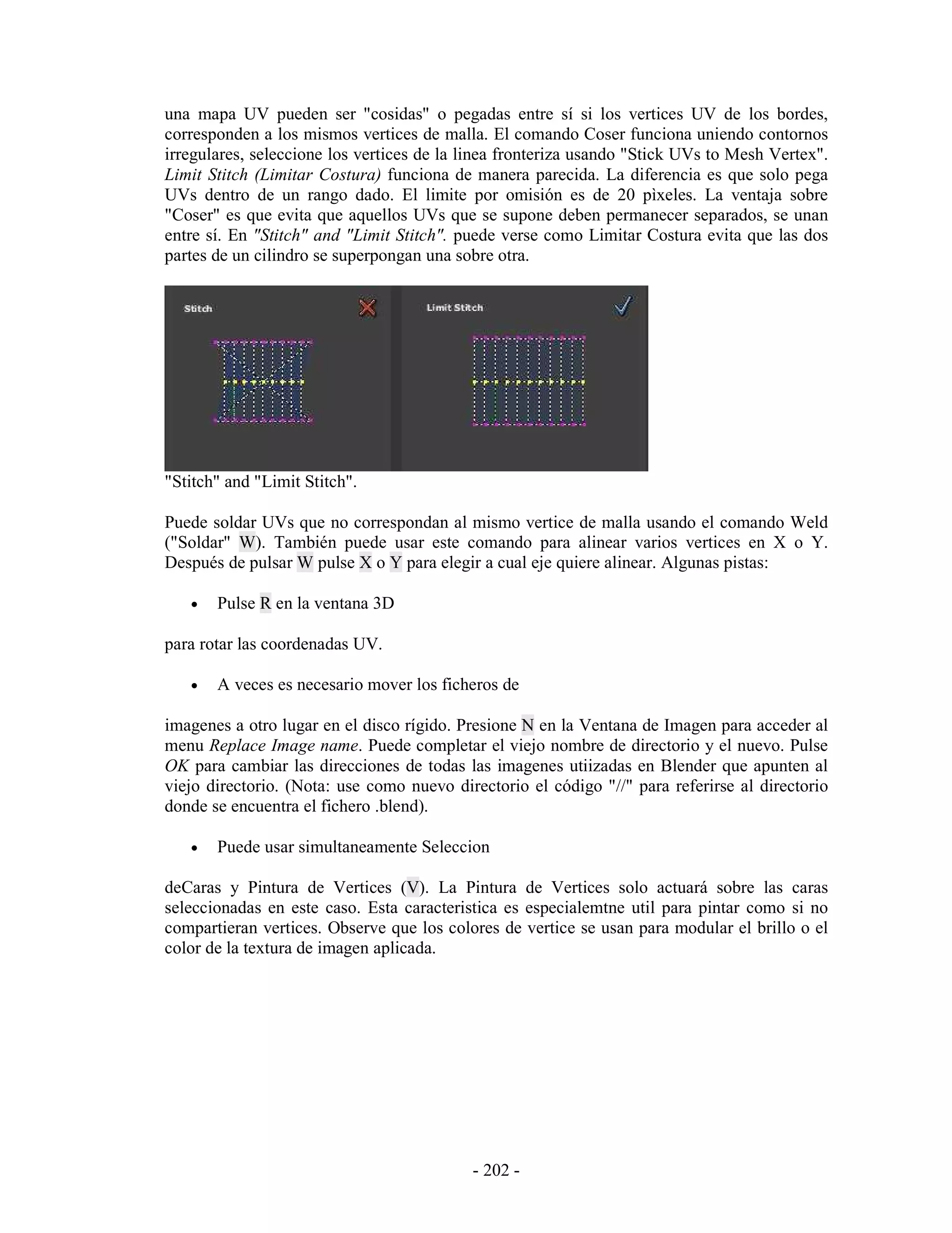 una mapa UV pueden ser "cosidas" o pegadas entre sí si los vertices UV de los bordes,
corresponden a los mismos vertices de malla. El comando Coser funciona uniendo contornos
irregulares, seleccione los vertices de la linea fronteriza usando "Stick UVs to Mesh Vertex".
Limit Stitch (Limitar Costura) funciona de manera parecida. La diferencia es que solo pega
UVs dentro de un rango dado. El limite por omisión es de 20 pìxeles. La ventaja sobre
"Coser" es que evita que aquellos UVs que se supone deben permanecer separados, se unan
entre sí. En "Stitch" and "Limit Stitch". puede verse como Limitar Costura evita que las dos
partes de un cilindro se superpongan una sobre otra.




"Stitch" and "Limit Stitch".

Puede soldar UVs que no correspondan al mismo vertice de malla usando el comando Weld
("Soldar" W). También puede usar este comando para alinear varios vertices en X o Y.
Después de pulsar W pulse X o Y para elegir a cual eje quiere alinear. Algunas pistas:

   •   Pulse R en la ventana 3D

para rotar las coordenadas UV.

   •   A veces es necesario mover los ficheros de

imagenes a otro lugar en el disco rígido. Presione N en la Ventana de Imagen para acceder al
menu Replace Image name. Puede completar el viejo nombre de directorio y el nuevo. Pulse
OK para cambiar las direcciones de todas las imagenes utiizadas en Blender que apunten al
viejo directorio. (Nota: use como nuevo directorio el código "//" para referirse al directorio
donde se encuentra el fichero .blend).

   •   Puede usar simultaneamente Seleccion

deCaras y Pintura de Vertices (V). La Pintura de Vertices solo actuará sobre las caras
seleccionadas en este caso. Esta caracteristica es especialemtne util para pintar como si no
compartieran vertices. Observe que los colores de vertice se usan para modular el brillo o el
color de la textura de imagen aplicada.




                                           - 202 -
 