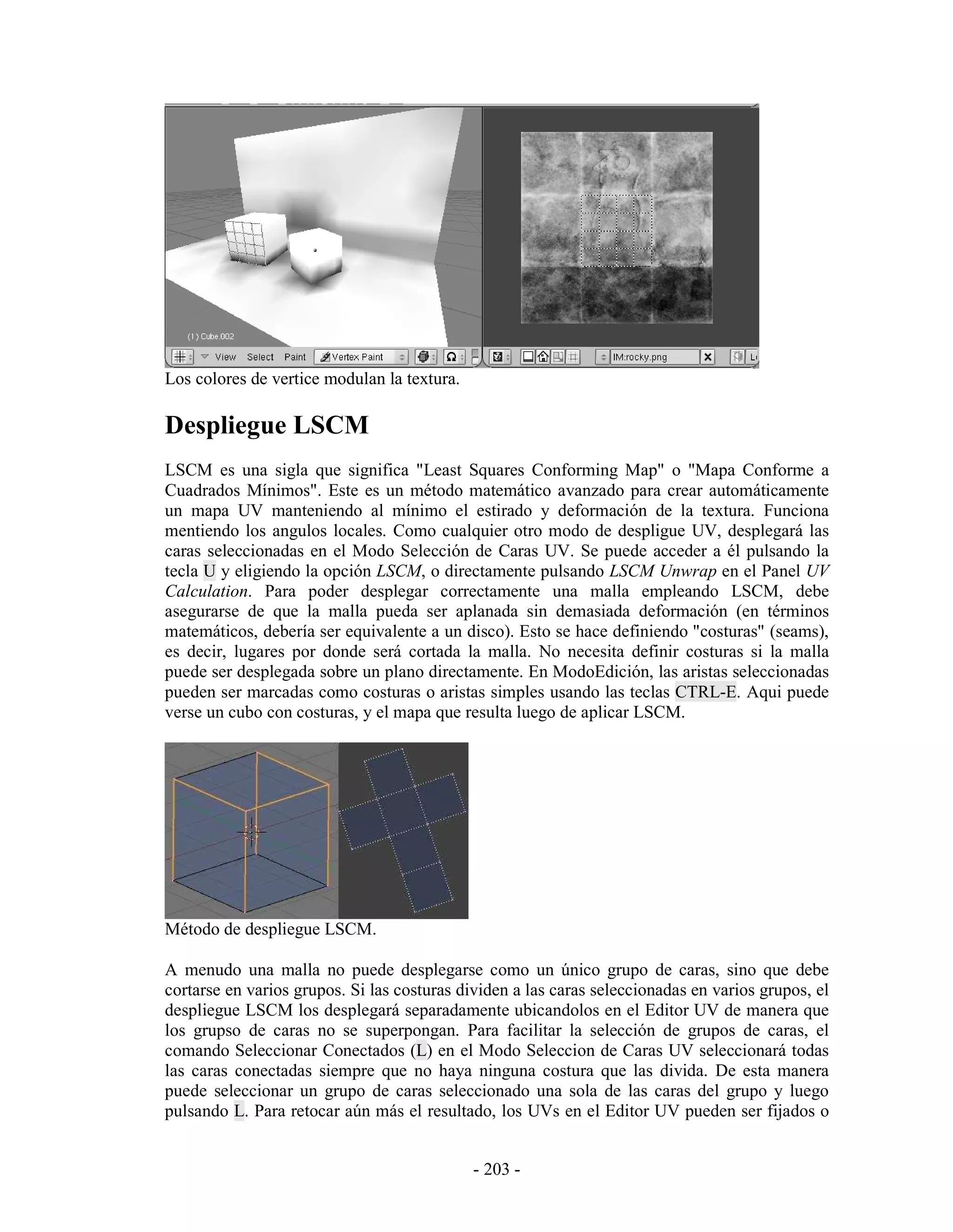 Los colores de vertice modulan la textura.

Despliegue LSCM
LSCM es una sigla que significa "Least Squares Conforming Map" o "Mapa Conforme a
Cuadrados Mínimos". Este es un método matemático avanzado para crear automáticamente
un mapa UV manteniendo al mínimo el estirado y deformación de la textura. Funciona
mentiendo los angulos locales. Como cualquier otro modo de despligue UV, desplegará las
caras seleccionadas en el Modo Selección de Caras UV. Se puede acceder a él pulsando la
tecla U y eligiendo la opción LSCM, o directamente pulsando LSCM Unwrap en el Panel UV
Calculation. Para poder desplegar correctamente una malla empleando LSCM, debe
asegurarse de que la malla pueda ser aplanada sin demasiada deformación (en términos
matemáticos, debería ser equivalente a un disco). Esto se hace definiendo "costuras" (seams),
es decir, lugares por donde será cortada la malla. No necesita definir costuras si la malla
puede ser desplegada sobre un plano directamente. En ModoEdición, las aristas seleccionadas
pueden ser marcadas como costuras o aristas simples usando las teclas CTRL-E. Aqui puede
verse un cubo con costuras, y el mapa que resulta luego de aplicar LSCM.




Método de despliegue LSCM.

A menudo una malla no puede desplegarse como un único grupo de caras, sino que debe
cortarse en varios grupos. Si las costuras dividen a las caras seleccionadas en varios grupos, el
despliegue LSCM los desplegará separadamente ubicandolos en el Editor UV de manera que
los grupso de caras no se superpongan. Para facilitar la selección de grupos de caras, el
comando Seleccionar Conectados (L) en el Modo Seleccion de Caras UV seleccionará todas
las caras conectadas siempre que no haya ninguna costura que las divida. De esta manera
puede seleccionar un grupo de caras seleccionado una sola de las caras del grupo y luego
pulsando L. Para retocar aún más el resultado, los UVs en el Editor UV pueden ser fijados o


                                             - 203 -
 