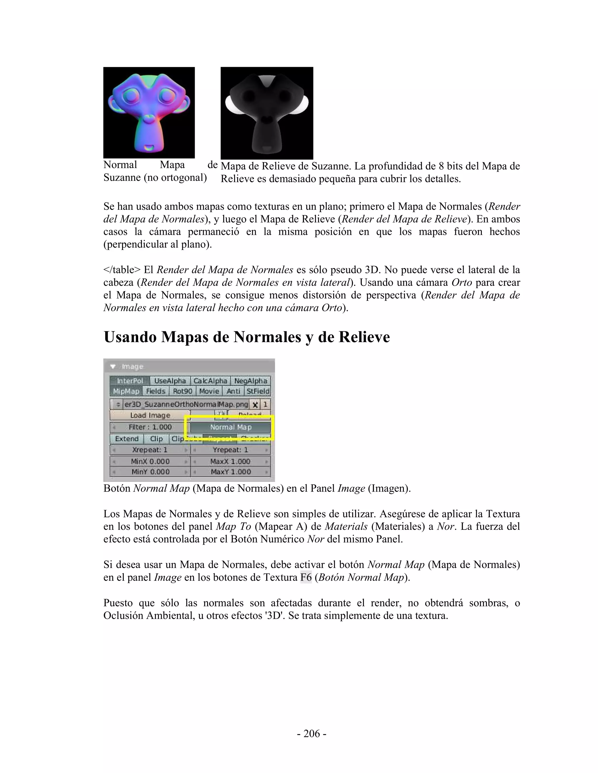 Normal      Mapa      de Mapa de Relieve de Suzanne. La profundidad de 8 bits del Mapa de
Suzanne (no ortogonal) Relieve es demasiado pequeña para cubrir los detalles.

Se han usado ambos mapas como texturas en un plano; primero el Mapa de Normales (Render
del Mapa de Normales), y luego el Mapa de Relieve (Render del Mapa de Relieve). En ambos
casos la cámara permaneció en la misma posición en que los mapas fueron hechos
(perpendicular al plano).

</table> El Render del Mapa de Normales es sólo pseudo 3D. No puede verse el lateral de la
cabeza (Render del Mapa de Normales en vista lateral). Usando una cámara Orto para crear
el Mapa de Normales, se consigue menos distorsión de perspectiva (Render del Mapa de
Normales en vista lateral hecho con una cámara Orto).

Usando Mapas de Normales y de Relieve




Botón Normal Map (Mapa de Normales) en el Panel Image (Imagen).

Los Mapas de Normales y de Relieve son simples de utilizar. Asegúrese de aplicar la Textura
en los botones del panel Map To (Mapear A) de Materials (Materiales) a Nor. La fuerza del
efecto está controlada por el Botón Numérico Nor del mismo Panel.

Si desea usar un Mapa de Normales, debe activar el botón Normal Map (Mapa de Normales)
en el panel Image en los botones de Textura F6 (Botón Normal Map).

Puesto que sólo las normales son afectadas durante el render, no obtendrá sombras, o
Oclusión Ambiental, u otros efectos '3D'. Se trata simplemente de una textura.




                                          - 206 -
 