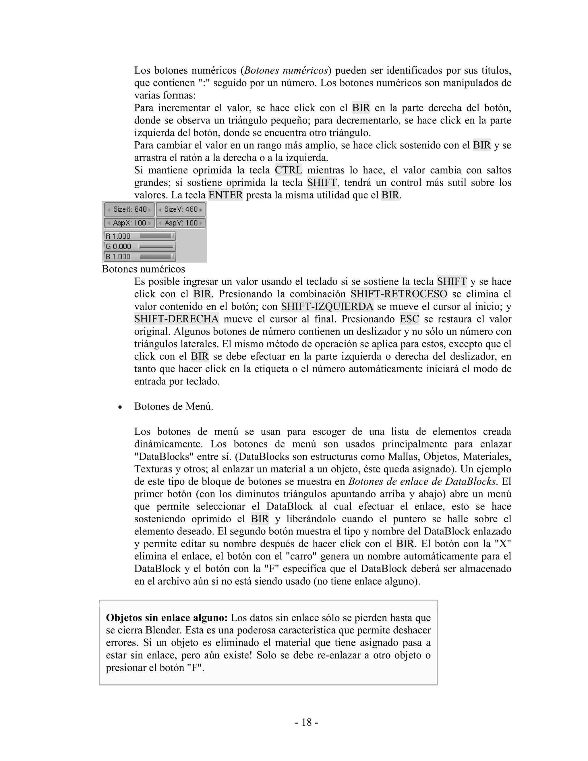 Los botones numéricos (Botones numéricos) pueden ser identificados por sus títulos,
       que contienen ":" seguido por un número. Los botones numéricos son manipulados de
       varias formas:
       Para incrementar el valor, se hace click con el BIR en la parte derecha del botón,
       donde se observa un triángulo pequeño; para decrementarlo, se hace click en la parte
       izquierda del botón, donde se encuentra otro triángulo.
       Para cambiar el valor en un rango más amplio, se hace click sostenido con el BIR y se
       arrastra el ratón a la derecha o a la izquierda.
       Si mantiene oprimida la tecla CTRL mientras lo hace, el valor cambia con saltos
       grandes; si sostiene oprimida la tecla SHIFT, tendrá un control más sutil sobre los
       valores. La tecla ENTER presta la misma utilidad que el BIR.




Botones numéricos
      Es posible ingresar un valor usando el teclado si se sostiene la tecla SHIFT y se hace
      click con el BIR. Presionando la combinación SHIFT-RETROCESO se elimina el
      valor contenido en el botón; con SHIFT-IZQUIERDA se mueve el cursor al inicio; y
      SHIFT-DERECHA mueve el cursor al final. Presionando ESC se restaura el valor
      original. Algunos botones de número contienen un deslizador y no sólo un número con
      triángulos laterales. El mismo método de operación se aplica para estos, excepto que el
      click con el BIR se debe efectuar en la parte izquierda o derecha del deslizador, en
      tanto que hacer click en la etiqueta o el número automáticamente iniciará el modo de
      entrada por teclado.

   •   Botones de Menú.

       Los botones de menú se usan para escoger de una lista de elementos creada
       dinámicamente. Los botones de menú son usados principalmente para enlazar
       "DataBlocks" entre sí. (DataBlocks son estructuras como Mallas, Objetos, Materiales,
       Texturas y otros; al enlazar un material a un objeto, éste queda asignado). Un ejemplo
       de este tipo de bloque de botones se muestra en Botones de enlace de DataBlocks. El
       primer botón (con los diminutos triángulos apuntando arriba y abajo) abre un menú
       que permite seleccionar el DataBlock al cual efectuar el enlace, esto se hace
       sosteniendo oprimido el BIR y liberándolo cuando el puntero se halle sobre el
       elemento deseado. El segundo botón muestra el tipo y nombre del DataBlock enlazado
       y permite editar su nombre después de hacer click con el BIR. El botón con la "X"
       elimina el enlace, el botón con el "carro" genera un nombre automáticamente para el
       DataBlock y el botón con la "F" especifica que el DataBlock deberá ser almacenado
       en el archivo aún si no está siendo usado (no tiene enlace alguno).


Objetos sin enlace alguno: Los datos sin enlace sólo se pierden hasta que
se cierra Blender. Esta es una poderosa característica que permite deshacer
errores. Si un objeto es eliminado el material que tiene asignado pasa a
estar sin enlace, pero aún existe! Solo se debe re-enlazar a otro objeto o
presionar el botón "F".




                                           - 18 -
 