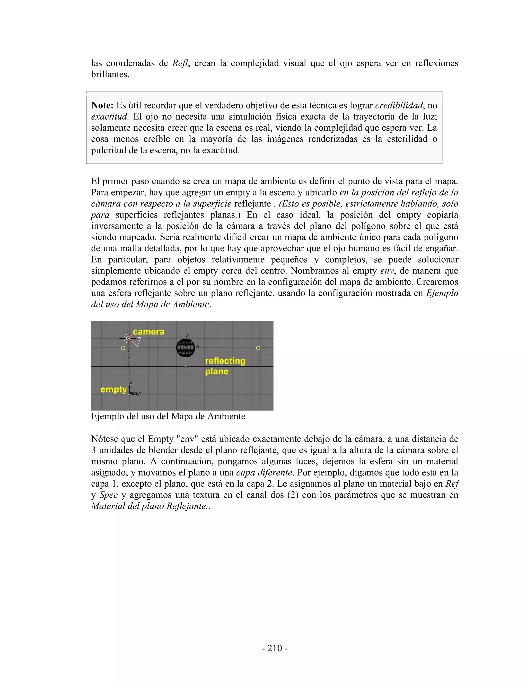 las coordenadas de Refl, crean la complejidad visual que el ojo espera ver en reflexiones
brillantes.


Note: Es útil recordar que el verdadero objetivo de esta técnica es lograr credibilidad, no
exactitud. El ojo no necesita una simulación física exacta de la trayectoria de la luz;
solamente necesita creer que la escena es real, viendo la complejidad que espera ver. La
cosa menos creíble en la mayoría de las imágenes renderizadas es la esterilidad o
pulcritud de la escena, no la exactitud.


El primer paso cuando se crea un mapa de ambiente es definir el punto de vista para el mapa.
Para empezar, hay que agregar un empty a la escena y ubicarlo en la posición del reflejo de la
cámara con respecto a la superficie reflejante . (Esto es posible, estrictamente hablando, solo
para superficies reflejantes planas.) En el caso ideal, la posición del empty copiaría
inversamente a la posición de la cámara a través del plano del polígono sobre el que está
siendo mapeado. Sería realmente difícil crear un mapa de ambiente único para cada polígono
de una malla detallada, por lo que hay que aprovechar que el ojo humano es fácil de engañar.
En particular, para objetos relativamente pequeños y complejos, se puede solucionar
simplemente ubicando el empty cerca del centro. Nombramos al empty env, de manera que
podamos referirnos a el por su nombre en la configuración del mapa de ambiente. Crearemos
una esfera reflejante sobre un plano reflejante, usando la configuración mostrada en Ejemplo
del uso del Mapa de Ambiente.




Ejemplo del uso del Mapa de Ambiente

Nótese que el Empty "env" está ubicado exactamente debajo de la cámara, a una distancia de
3 unidades de blender desde el plano reflejante, que es igual a la altura de la cámara sobre el
mismo plano. A continuación, pongamos algunas luces, dejemos la esfera sin un material
asignado, y movamos el plano a una capa diferente. Por ejemplo, digamos que todo está en la
capa 1, excepto el plano, que está en la capa 2. Le asignamos al plano un material bajo en Ref
y Spec y agregamos una textura en el canal dos (2) con los parámetros que se muestran en
Material del plano Reflejante..




                                            - 210 -
 