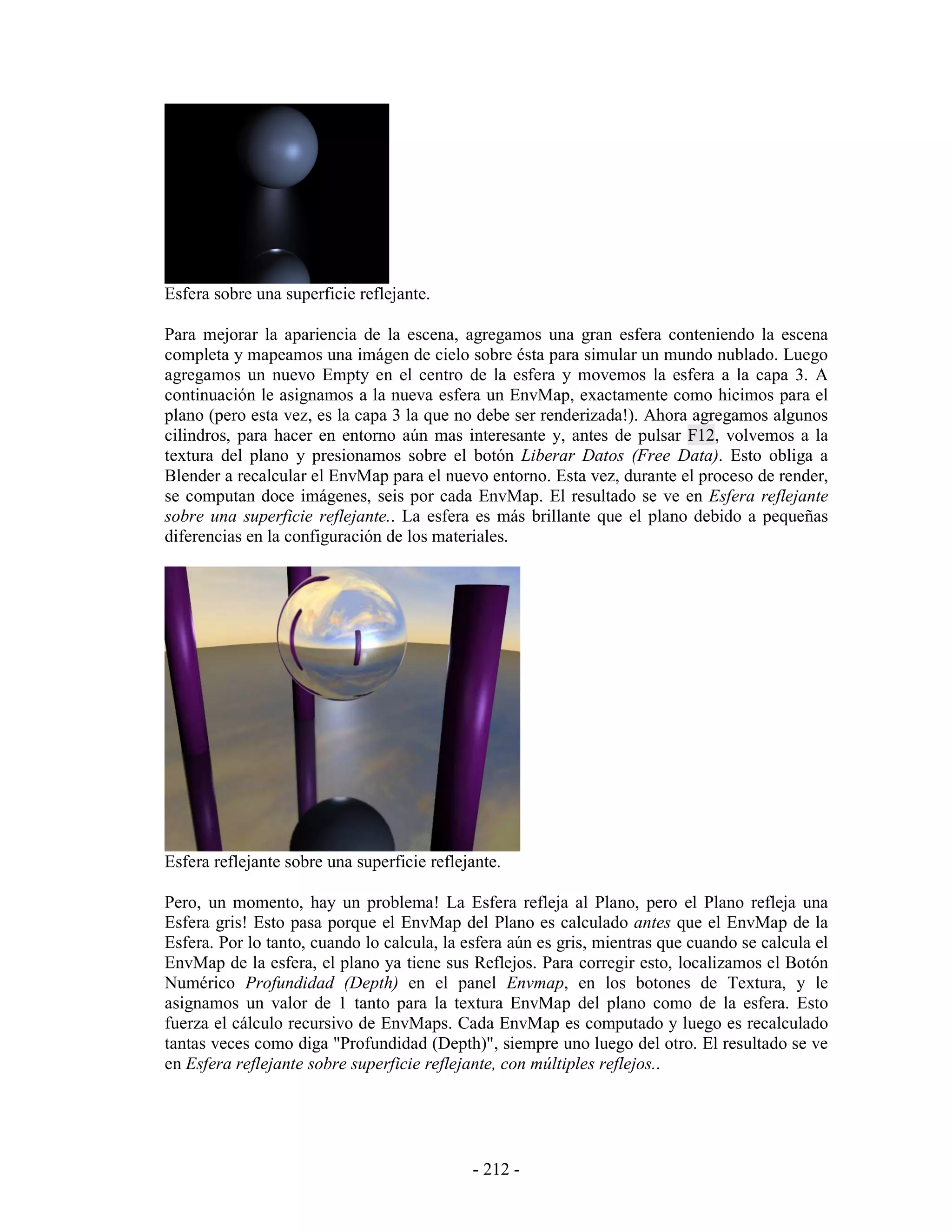 Esfera sobre una superficie reflejante.

Para mejorar la apariencia de la escena, agregamos una gran esfera conteniendo la escena
completa y mapeamos una imágen de cielo sobre ésta para simular un mundo nublado. Luego
agregamos un nuevo Empty en el centro de la esfera y movemos la esfera a la capa 3. A
continuación le asignamos a la nueva esfera un EnvMap, exactamente como hicimos para el
plano (pero esta vez, es la capa 3 la que no debe ser renderizada!). Ahora agregamos algunos
cilindros, para hacer en entorno aún mas interesante y, antes de pulsar F12, volvemos a la
textura del plano y presionamos sobre el botón Liberar Datos (Free Data). Esto obliga a
Blender a recalcular el EnvMap para el nuevo entorno. Esta vez, durante el proceso de render,
se computan doce imágenes, seis por cada EnvMap. El resultado se ve en Esfera reflejante
sobre una superficie reflejante.. La esfera es más brillante que el plano debido a pequeñas
diferencias en la configuración de los materiales.




Esfera reflejante sobre una superficie reflejante.

Pero, un momento, hay un problema! La Esfera refleja al Plano, pero el Plano refleja una
Esfera gris! Esto pasa porque el EnvMap del Plano es calculado antes que el EnvMap de la
Esfera. Por lo tanto, cuando lo calcula, la esfera aún es gris, mientras que cuando se calcula el
EnvMap de la esfera, el plano ya tiene sus Reflejos. Para corregir esto, localizamos el Botón
Numérico Profundidad (Depth) en el panel Envmap, en los botones de Textura, y le
asignamos un valor de 1 tanto para la textura EnvMap del plano como de la esfera. Esto
fuerza el cálculo recursivo de EnvMaps. Cada EnvMap es computado y luego es recalculado
tantas veces como diga "Profundidad (Depth)", siempre uno luego del otro. El resultado se ve
en Esfera reflejante sobre superficie reflejante, con múltiples reflejos..




                                             - 212 -
 