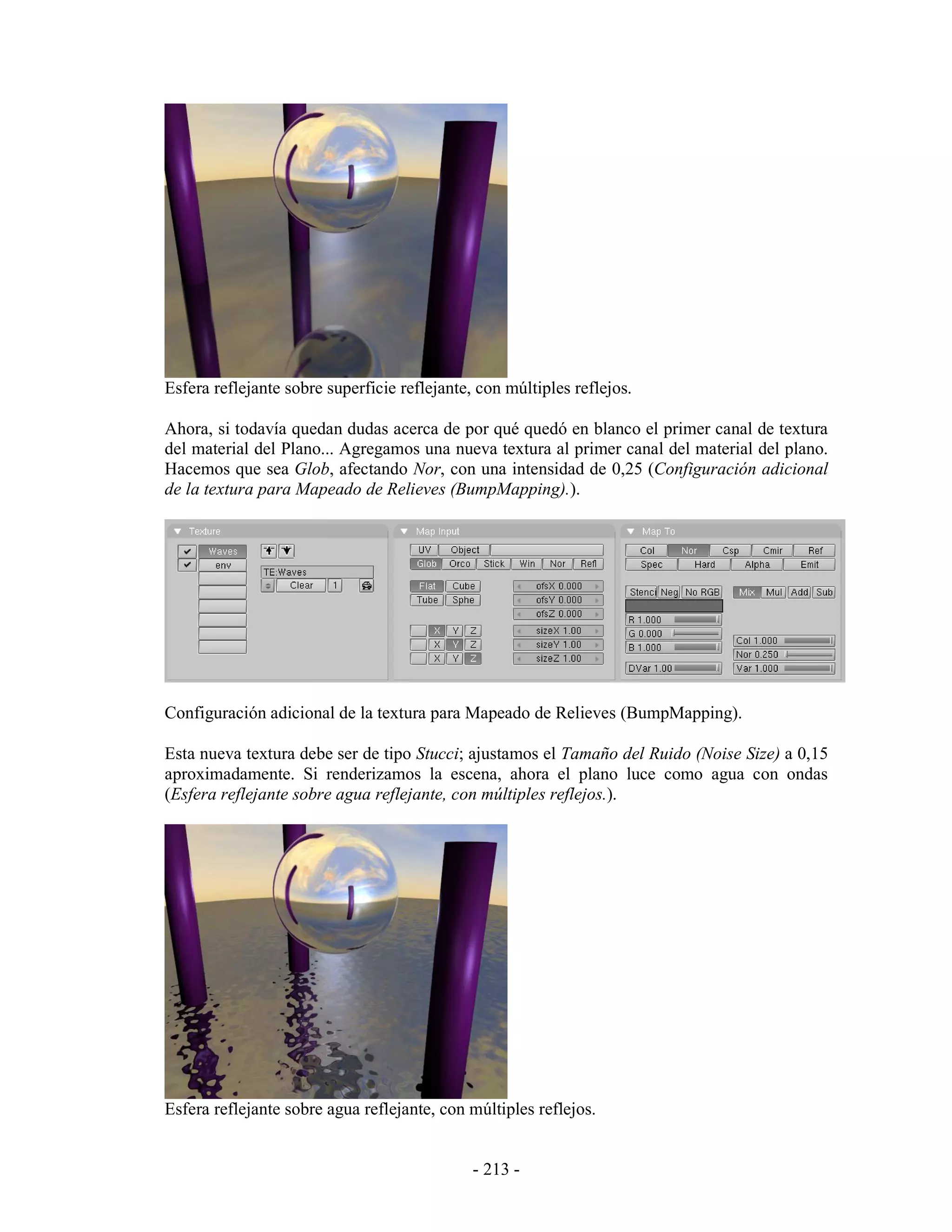 Esfera reflejante sobre superficie reflejante, con múltiples reflejos.

Ahora, si todavía quedan dudas acerca de por qué quedó en blanco el primer canal de textura
del material del Plano... Agregamos una nueva textura al primer canal del material del plano.
Hacemos que sea Glob, afectando Nor, con una intensidad de 0,25 (Configuración adicional
de la textura para Mapeado de Relieves (BumpMapping).).




Configuración adicional de la textura para Mapeado de Relieves (BumpMapping).

Esta nueva textura debe ser de tipo Stucci; ajustamos el Tamaño del Ruido (Noise Size) a 0,15
aproximadamente. Si renderizamos la escena, ahora el plano luce como agua con ondas
(Esfera reflejante sobre agua reflejante, con múltiples reflejos.).




Esfera reflejante sobre agua reflejante, con múltiples reflejos.


                                              - 213 -
 