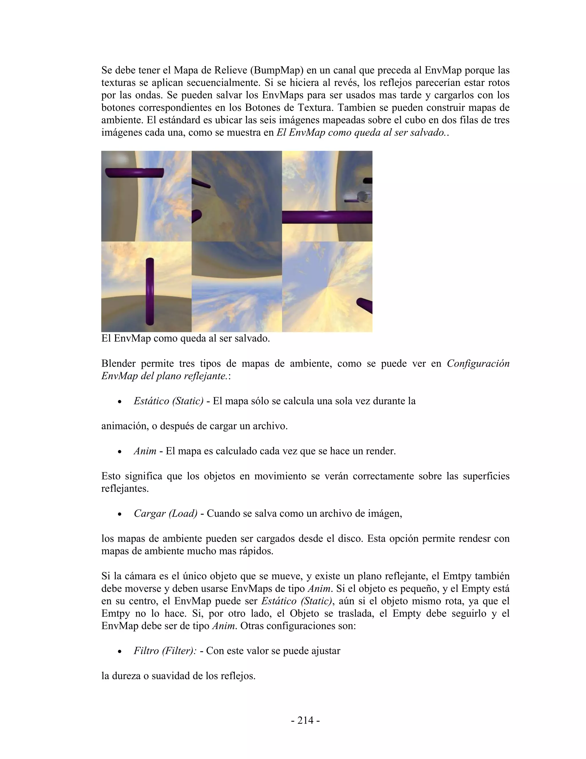 Se debe tener el Mapa de Relieve (BumpMap) en un canal que preceda al EnvMap porque las
texturas se aplican secuencialmente. Si se hiciera al revés, los reflejos parecerían estar rotos
por las ondas. Se pueden salvar los EnvMaps para ser usados mas tarde y cargarlos con los
botones correspondientes en los Botones de Textura. Tambien se pueden construir mapas de
ambiente. El estándard es ubicar las seis imágenes mapeadas sobre el cubo en dos filas de tres
imágenes cada una, como se muestra en El EnvMap como queda al ser salvado..




El EnvMap como queda al ser salvado.

Blender permite tres tipos de mapas de ambiente, como se puede ver en Configuración
EnvMap del plano reflejante.:

   •   Estático (Static) - El mapa sólo se calcula una sola vez durante la

animación, o después de cargar un archivo.

   •   Anim - El mapa es calculado cada vez que se hace un render.

Esto significa que los objetos en movimiento se verán correctamente sobre las superficies
reflejantes.

   •   Cargar (Load) - Cuando se salva como un archivo de imágen,

los mapas de ambiente pueden ser cargados desde el disco. Esta opción permite rendesr con
mapas de ambiente mucho mas rápidos.

Si la cámara es el único objeto que se mueve, y existe un plano reflejante, el Emtpy también
debe moverse y deben usarse EnvMaps de tipo Anim. Si el objeto es pequeño, y el Empty está
en su centro, el EnvMap puede ser Estático (Static), aún si el objeto mismo rota, ya que el
Emtpy no lo hace. Si, por otro lado, el Objeto se traslada, el Empty debe seguirlo y el
EnvMap debe ser de tipo Anim. Otras configuraciones son:

   •   Filtro (Filter): - Con este valor se puede ajustar

la dureza o suavidad de los reflejos.



                                             - 214 -
 