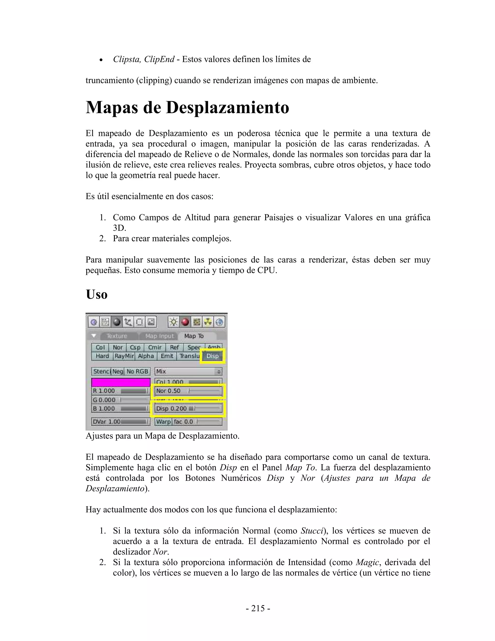 •   Clipsta, ClipEnd - Estos valores definen los límites de

truncamiento (clipping) cuando se renderizan imágenes con mapas de ambiente.


Mapas de Desplazamiento
El mapeado de Desplazamiento es un poderosa técnica que le permite a una textura de
entrada, ya sea procedural o imagen, manipular la posición de las caras renderizadas. A
diferencia del mapeado de Relieve o de Normales, donde las normales son torcidas para dar la
ilusión de relieve, este crea relieves reales. Proyecta sombras, cubre otros objetos, y hace todo
lo que la geometría real puede hacer.

Es útil esencialmente en dos casos:

   1. Como Campos de Altitud para generar Paisajes o visualizar Valores en una gráfica
      3D.
   2. Para crear materiales complejos.

Para manipular suavemente las posiciones de las caras a renderizar, éstas deben ser muy
pequeñas. Esto consume memoria y tiempo de CPU.

Uso




Ajustes para un Mapa de Desplazamiento.

El mapeado de Desplazamiento se ha diseñado para comportarse como un canal de textura.
Simplemente haga clic en el botón Disp en el Panel Map To. La fuerza del desplazamiento
está controlada por los Botones Numéricos Disp y Nor (Ajustes para un Mapa de
Desplazamiento).

Hay actualmente dos modos con los que funciona el desplazamiento:

   1. Si la textura sólo da información Normal (como Stucci), los vértices se mueven de
      acuerdo a a la textura de entrada. El desplazamiento Normal es controlado por el
      deslizador Nor.
   2. Si la textura sólo proporciona información de Intensidad (como Magic, derivada del
      color), los vértices se mueven a lo largo de las normales de vértice (un vértice no tiene


                                             - 215 -
 