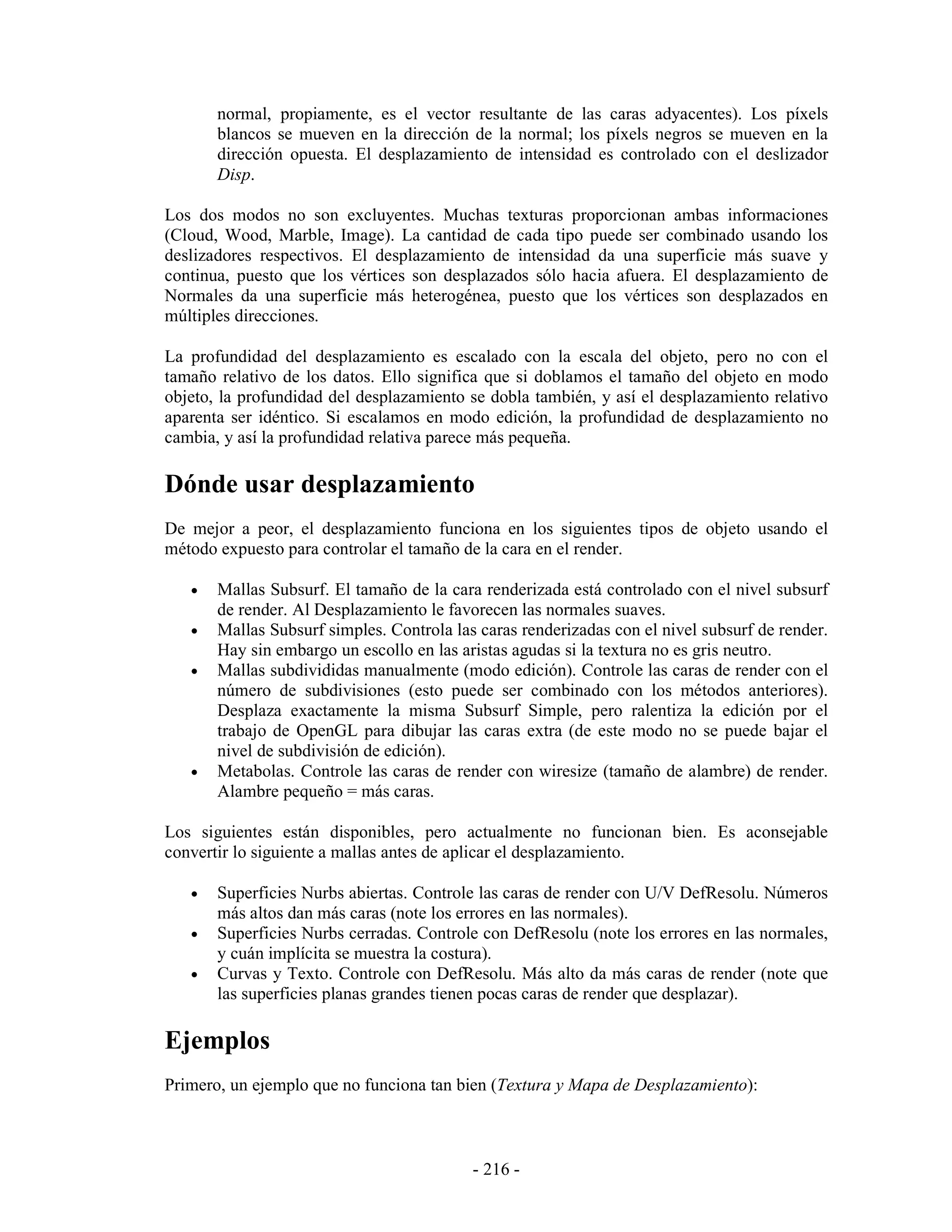 normal, propiamente, es el vector resultante de las caras adyacentes). Los píxels
       blancos se mueven en la dirección de la normal; los píxels negros se mueven en la
       dirección opuesta. El desplazamiento de intensidad es controlado con el deslizador
       Disp.

Los dos modos no son excluyentes. Muchas texturas proporcionan ambas informaciones
(Cloud, Wood, Marble, Image). La cantidad de cada tipo puede ser combinado usando los
deslizadores respectivos. El desplazamiento de intensidad da una superficie más suave y
continua, puesto que los vértices son desplazados sólo hacia afuera. El desplazamiento de
Normales da una superficie más heterogénea, puesto que los vértices son desplazados en
múltiples direcciones.

La profundidad del desplazamiento es escalado con la escala del objeto, pero no con el
tamaño relativo de los datos. Ello significa que si doblamos el tamaño del objeto en modo
objeto, la profundidad del desplazamiento se dobla también, y así el desplazamiento relativo
aparenta ser idéntico. Si escalamos en modo edición, la profundidad de desplazamiento no
cambia, y así la profundidad relativa parece más pequeña.

Dónde usar desplazamiento
De mejor a peor, el desplazamiento funciona en los siguientes tipos de objeto usando el
método expuesto para controlar el tamaño de la cara en el render.

   •   Mallas Subsurf. El tamaño de la cara renderizada está controlado con el nivel subsurf
       de render. Al Desplazamiento le favorecen las normales suaves.
   •   Mallas Subsurf simples. Controla las caras renderizadas con el nivel subsurf de render.
       Hay sin embargo un escollo en las aristas agudas si la textura no es gris neutro.
   •   Mallas subdivididas manualmente (modo edición). Controle las caras de render con el
       número de subdivisiones (esto puede ser combinado con los métodos anteriores).
       Desplaza exactamente la misma Subsurf Simple, pero ralentiza la edición por el
       trabajo de OpenGL para dibujar las caras extra (de este modo no se puede bajar el
       nivel de subdivisión de edición).
   •   Metabolas. Controle las caras de render con wiresize (tamaño de alambre) de render.
       Alambre pequeño = más caras.

Los siguientes están disponibles, pero actualmente no funcionan bien. Es aconsejable
convertir lo siguiente a mallas antes de aplicar el desplazamiento.

   •   Superficies Nurbs abiertas. Controle las caras de render con U/V DefResolu. Números
       más altos dan más caras (note los errores en las normales).
   •   Superficies Nurbs cerradas. Controle con DefResolu (note los errores en las normales,
       y cuán implícita se muestra la costura).
   •   Curvas y Texto. Controle con DefResolu. Más alto da más caras de render (note que
       las superficies planas grandes tienen pocas caras de render que desplazar).

Ejemplos
Primero, un ejemplo que no funciona tan bien (Textura y Mapa de Desplazamiento):



                                           - 216 -
 