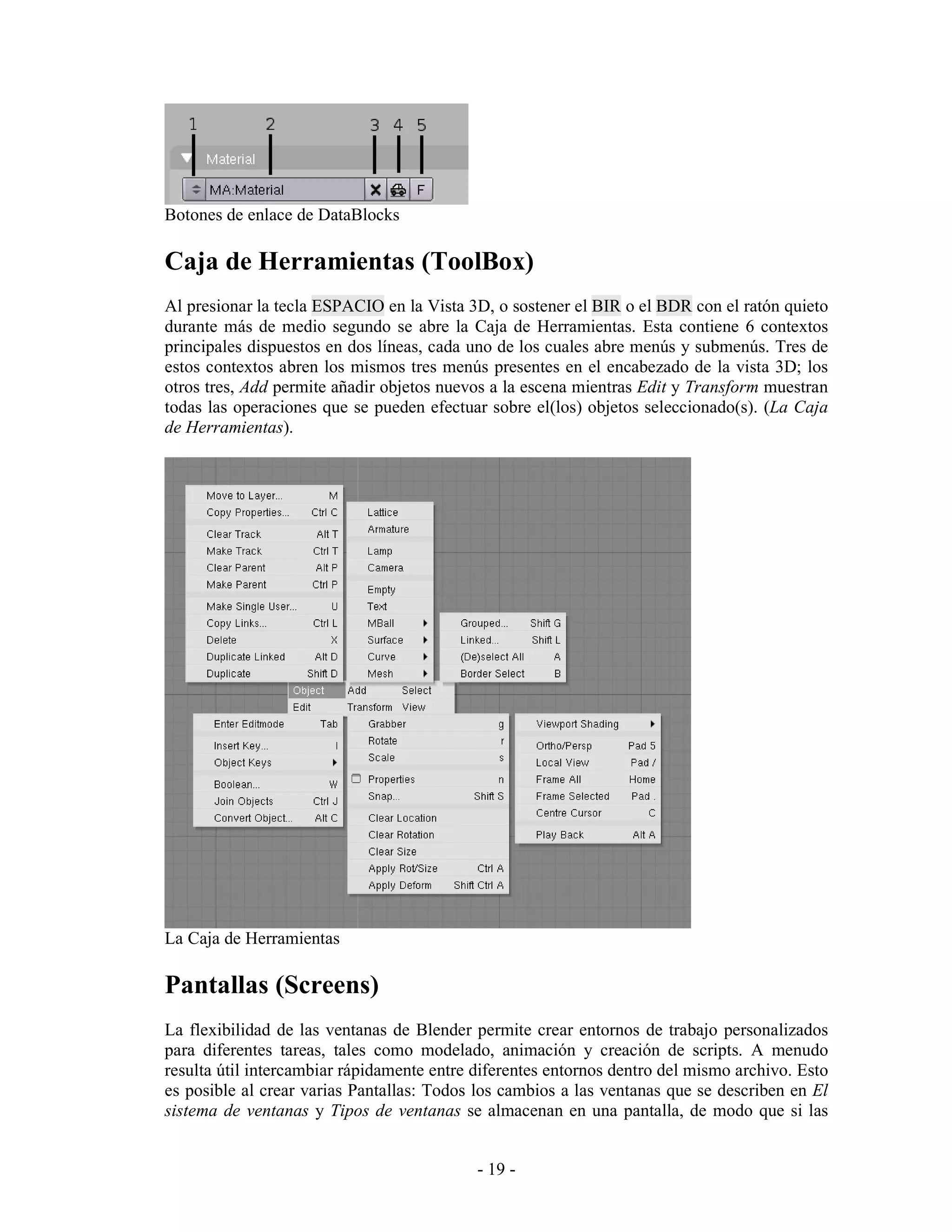 Botones de enlace de DataBlocks

Caja de Herramientas (ToolBox)
Al presionar la tecla ESPACIO en la Vista 3D, o sostener el BIR o el BDR con el ratón quieto
durante más de medio segundo se abre la Caja de Herramientas. Esta contiene 6 contextos
principales dispuestos en dos líneas, cada uno de los cuales abre menús y submenús. Tres de
estos contextos abren los mismos tres menús presentes en el encabezado de la vista 3D; los
otros tres, Add permite añadir objetos nuevos a la escena mientras Edit y Transform muestran
todas las operaciones que se pueden efectuar sobre el(los) objetos seleccionado(s). (La Caja
de Herramientas).




La Caja de Herramientas

Pantallas (Screens)
La flexibilidad de las ventanas de Blender permite crear entornos de trabajo personalizados
para diferentes tareas, tales como modelado, animación y creación de scripts. A menudo
resulta útil intercambiar rápidamente entre diferentes entornos dentro del mismo archivo. Esto
es posible al crear varias Pantallas: Todos los cambios a las ventanas que se describen en El
sistema de ventanas y Tipos de ventanas se almacenan en una pantalla, de modo que si las


                                            - 19 -
 