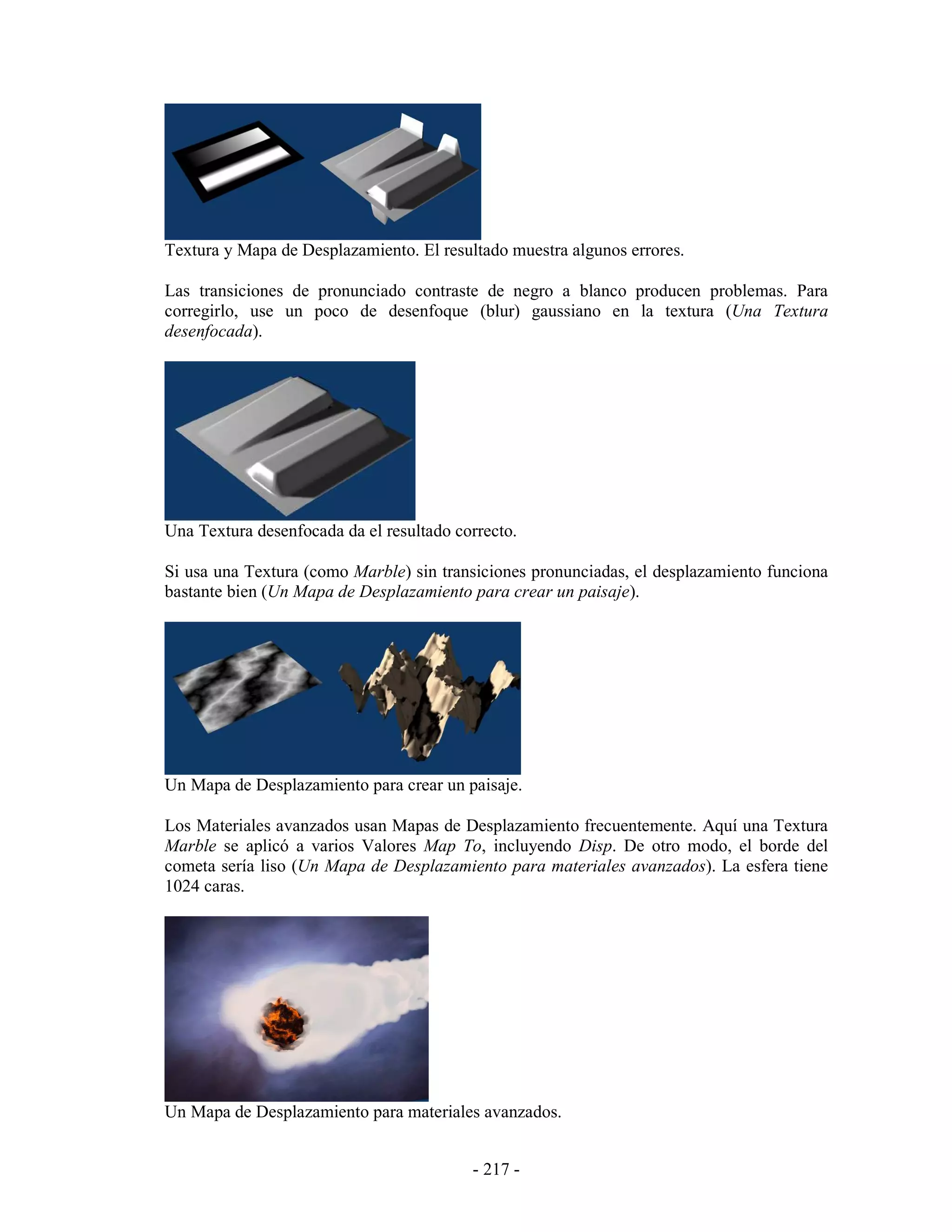 Textura y Mapa de Desplazamiento. El resultado muestra algunos errores.

Las transiciones de pronunciado contraste de negro a blanco producen problemas. Para
corregirlo, use un poco de desenfoque (blur) gaussiano en la textura (Una Textura
desenfocada).




Una Textura desenfocada da el resultado correcto.

Si usa una Textura (como Marble) sin transiciones pronunciadas, el desplazamiento funciona
bastante bien (Un Mapa de Desplazamiento para crear un paisaje).




Un Mapa de Desplazamiento para crear un paisaje.

Los Materiales avanzados usan Mapas de Desplazamiento frecuentemente. Aquí una Textura
Marble se aplicó a varios Valores Map To, incluyendo Disp. De otro modo, el borde del
cometa sería liso (Un Mapa de Desplazamiento para materiales avanzados). La esfera tiene
1024 caras.




Un Mapa de Desplazamiento para materiales avanzados.


                                          - 217 -
 