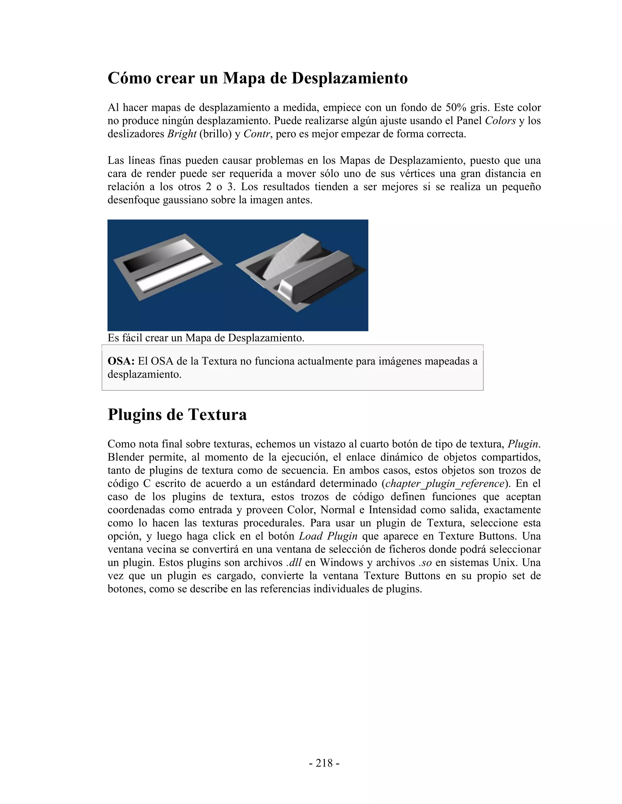 Cómo crear un Mapa de Desplazamiento
Al hacer mapas de desplazamiento a medida, empiece con un fondo de 50% gris. Este color
no produce ningún desplazamiento. Puede realizarse algún ajuste usando el Panel Colors y los
deslizadores Bright (brillo) y Contr, pero es mejor empezar de forma correcta.

Las líneas finas pueden causar problemas en los Mapas de Desplazamiento, puesto que una
cara de render puede ser requerida a mover sólo uno de sus vértices una gran distancia en
relación a los otros 2 o 3. Los resultados tienden a ser mejores si se realiza un pequeño
desenfoque gaussiano sobre la imagen antes.




Es fácil crear un Mapa de Desplazamiento.

OSA: El OSA de la Textura no funciona actualmente para imágenes mapeadas a
desplazamiento.


Plugins de Textura
Como nota final sobre texturas, echemos un vistazo al cuarto botón de tipo de textura, Plugin.
Blender permite, al momento de la ejecución, el enlace dinámico de objetos compartidos,
tanto de plugins de textura como de secuencia. En ambos casos, estos objetos son trozos de
código C escrito de acuerdo a un estándard determinado (chapter_plugin_reference). En el
caso de los plugins de textura, estos trozos de código definen funciones que aceptan
coordenadas como entrada y proveen Color, Normal e Intensidad como salida, exactamente
como lo hacen las texturas procedurales. Para usar un plugin de Textura, seleccione esta
opción, y luego haga click en el botón Load Plugin que aparece en Texture Buttons. Una
ventana vecina se convertirá en una ventana de selección de ficheros donde podrá seleccionar
un plugin. Estos plugins son archivos .dll en Windows y archivos .so en sistemas Unix. Una
vez que un plugin es cargado, convierte la ventana Texture Buttons en su propio set de
botones, como se describe en las referencias individuales de plugins.




                                            - 218 -
 