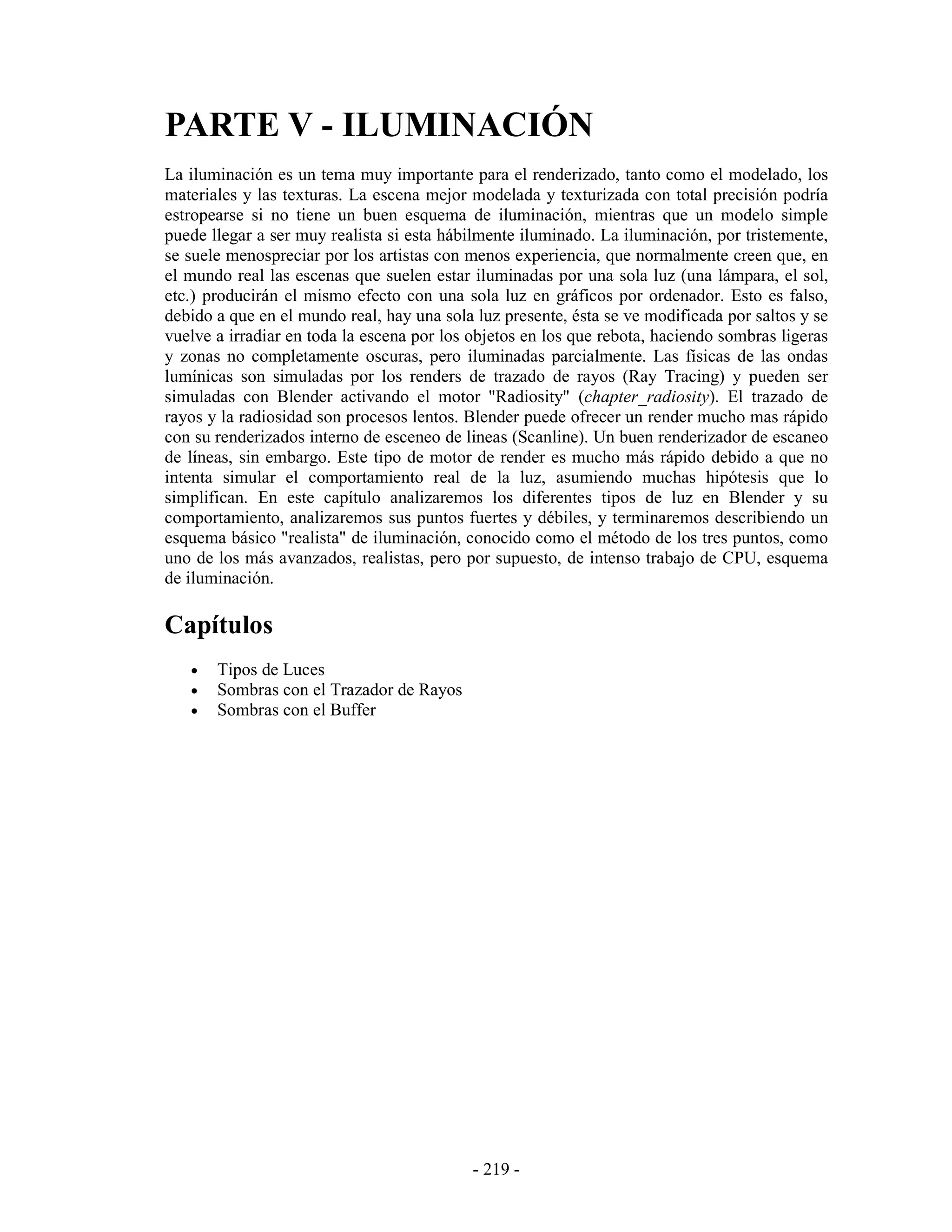 PARTE V - ILUMINACIÓN
La iluminación es un tema muy importante para el renderizado, tanto como el modelado, los
materiales y las texturas. La escena mejor modelada y texturizada con total precisión podría
estropearse si no tiene un buen esquema de iluminación, mientras que un modelo simple
puede llegar a ser muy realista si esta hábilmente iluminado. La iluminación, por tristemente,
se suele menospreciar por los artistas con menos experiencia, que normalmente creen que, en
el mundo real las escenas que suelen estar iluminadas por una sola luz (una lámpara, el sol,
etc.) producirán el mismo efecto con una sola luz en gráficos por ordenador. Esto es falso,
debido a que en el mundo real, hay una sola luz presente, ésta se ve modificada por saltos y se
vuelve a irradiar en toda la escena por los objetos en los que rebota, haciendo sombras ligeras
y zonas no completamente oscuras, pero iluminadas parcialmente. Las físicas de las ondas
lumínicas son simuladas por los renders de trazado de rayos (Ray Tracing) y pueden ser
simuladas con Blender activando el motor "Radiosity" (chapter_radiosity). El trazado de
rayos y la radiosidad son procesos lentos. Blender puede ofrecer un render mucho mas rápido
con su renderizados interno de esceneo de lineas (Scanline). Un buen renderizador de escaneo
de líneas, sin embargo. Este tipo de motor de render es mucho más rápido debido a que no
intenta simular el comportamiento real de la luz, asumiendo muchas hipótesis que lo
simplifican. En este capítulo analizaremos los diferentes tipos de luz en Blender y su
comportamiento, analizaremos sus puntos fuertes y débiles, y terminaremos describiendo un
esquema básico "realista" de iluminación, conocido como el método de los tres puntos, como
uno de los más avanzados, realistas, pero por supuesto, de intenso trabajo de CPU, esquema
de iluminación.

Capítulos
   •   Tipos de Luces
   •   Sombras con el Trazador de Rayos
   •   Sombras con el Buffer




                                            - 219 -
 