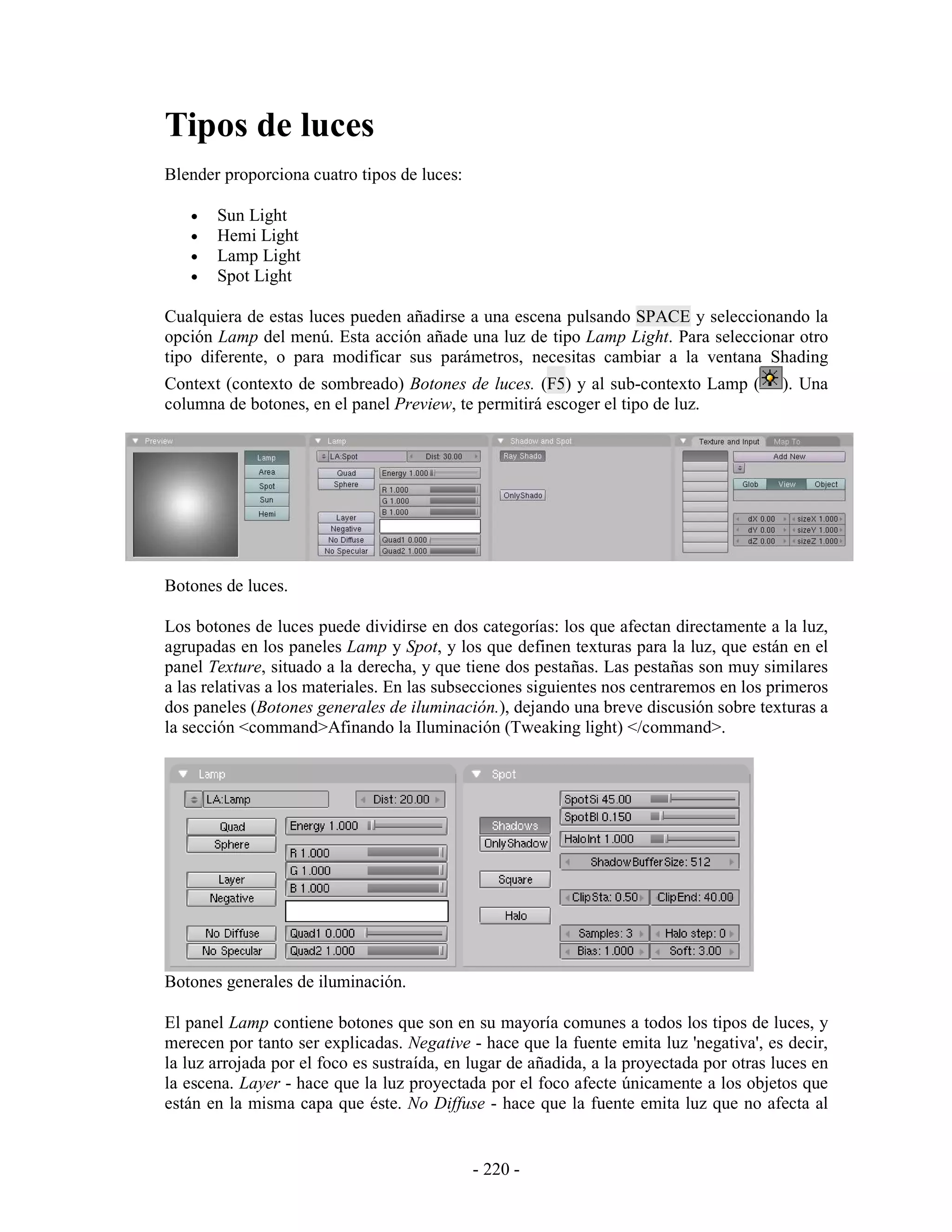Tipos de luces
Blender proporciona cuatro tipos de luces:

   •   Sun Light
   •   Hemi Light
   •   Lamp Light
   •   Spot Light

Cualquiera de estas luces pueden añadirse a una escena pulsando SPACE y seleccionando la
opción Lamp del menú. Esta acción añade una luz de tipo Lamp Light. Para seleccionar otro
tipo diferente, o para modificar sus parámetros, necesitas cambiar a la ventana Shading
Context (contexto de sombreado) Botones de luces. (F5) y al sub-contexto Lamp (           ). Una
columna de botones, en el panel Preview, te permitirá escoger el tipo de luz.




Botones de luces.

Los botones de luces puede dividirse en dos categorías: los que afectan directamente a la luz,
agrupadas en los paneles Lamp y Spot, y los que definen texturas para la luz, que están en el
panel Texture, situado a la derecha, y que tiene dos pestañas. Las pestañas son muy similares
a las relativas a los materiales. En las subsecciones siguientes nos centraremos en los primeros
dos paneles (Botones generales de iluminación.), dejando una breve discusión sobre texturas a
la sección <command>Afinando la Iluminación (Tweaking light) </command>.




Botones generales de iluminación.

El panel Lamp contiene botones que son en su mayoría comunes a todos los tipos de luces, y
merecen por tanto ser explicadas. Negative - hace que la fuente emita luz 'negativa', es decir,
la luz arrojada por el foco es sustraída, en lugar de añadida, a la proyectada por otras luces en
la escena. Layer - hace que la luz proyectada por el foco afecte únicamente a los objetos que
están en la misma capa que éste. No Diffuse - hace que la fuente emita luz que no afecta al


                                             - 220 -
 