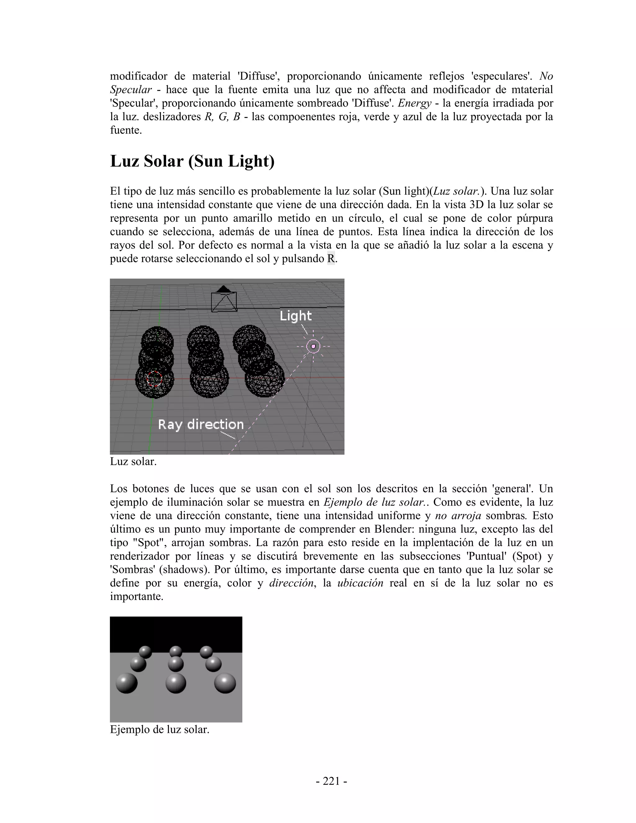 modificador de material 'Diffuse', proporcionando únicamente reflejos 'especulares'. No
Specular - hace que la fuente emita una luz que no affecta and modificador de mtaterial
'Specular', proporcionando únicamente sombreado 'Diffuse'. Energy - la energía irradiada por
la luz. deslizadores R, G, B - las compoenentes roja, verde y azul de la luz proyectada por la
fuente.

Luz Solar (Sun Light)
El tipo de luz más sencillo es probablemente la luz solar (Sun light)(Luz solar.). Una luz solar
tiene una intensidad constante que viene de una dirección dada. En la vista 3D la luz solar se
representa por un punto amarillo metido en un círculo, el cual se pone de color púrpura
cuando se selecciona, además de una línea de puntos. Esta línea indica la dirección de los
rayos del sol. Por defecto es normal a la vista en la que se añadió la luz solar a la escena y
puede rotarse seleccionando el sol y pulsando R.




Luz solar.

Los botones de luces que se usan con el sol son los descritos en la sección 'general'. Un
ejemplo de iluminación solar se muestra en Ejemplo de luz solar.. Como es evidente, la luz
viene de una dirección constante, tiene una intensidad uniforme y no arroja sombras. Esto
último es un punto muy importante de comprender en Blender: ninguna luz, excepto las del
tipo "Spot", arrojan sombras. La razón para esto reside en la implentación de la luz en un
renderizador por líneas y se discutirá brevemente en las subsecciones 'Puntual' (Spot) y
'Sombras' (shadows). Por último, es importante darse cuenta que en tanto que la luz solar se
define por su energía, color y dirección, la ubicación real en sí de la luz solar no es
importante.




Ejemplo de luz solar.



                                            - 221 -
 