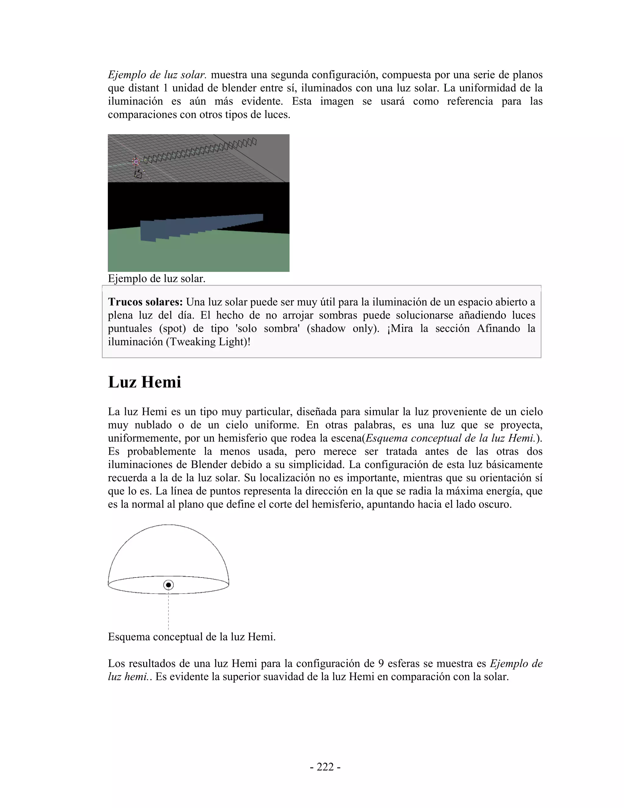 Ejemplo de luz solar. muestra una segunda configuración, compuesta por una serie de planos
que distant 1 unidad de blender entre sí, iluminados con una luz solar. La uniformidad de la
iluminación es aún más evidente. Esta imagen se usará como referencia para las
comparaciones con otros tipos de luces.




Ejemplo de luz solar.

Trucos solares: Una luz solar puede ser muy útil para la iluminación de un espacio abierto a
plena luz del día. El hecho de no arrojar sombras puede solucionarse añadiendo luces
puntuales (spot) de tipo 'solo sombra' (shadow only). ¡Mira la sección Afinando la
iluminación (Tweaking Light)!


Luz Hemi
La luz Hemi es un tipo muy particular, diseñada para simular la luz proveniente de un cielo
muy nublado o de un cielo uniforme. En otras palabras, es una luz que se proyecta,
uniformemente, por un hemisferio que rodea la escena(Esquema conceptual de la luz Hemi.).
Es probablemente la menos usada, pero merece ser tratada antes de las otras dos
iluminaciones de Blender debido a su simplicidad. La configuración de esta luz básicamente
recuerda a la de la luz solar. Su localización no es importante, mientras que su orientación sí
que lo es. La línea de puntos representa la dirección en la que se radia la máxima energía, que
es la normal al plano que define el corte del hemisferio, apuntando hacia el lado oscuro.




Esquema conceptual de la luz Hemi.

Los resultados de una luz Hemi para la configuración de 9 esferas se muestra es Ejemplo de
luz hemi.. Es evidente la superior suavidad de la luz Hemi en comparación con la solar.




                                            - 222 -
 