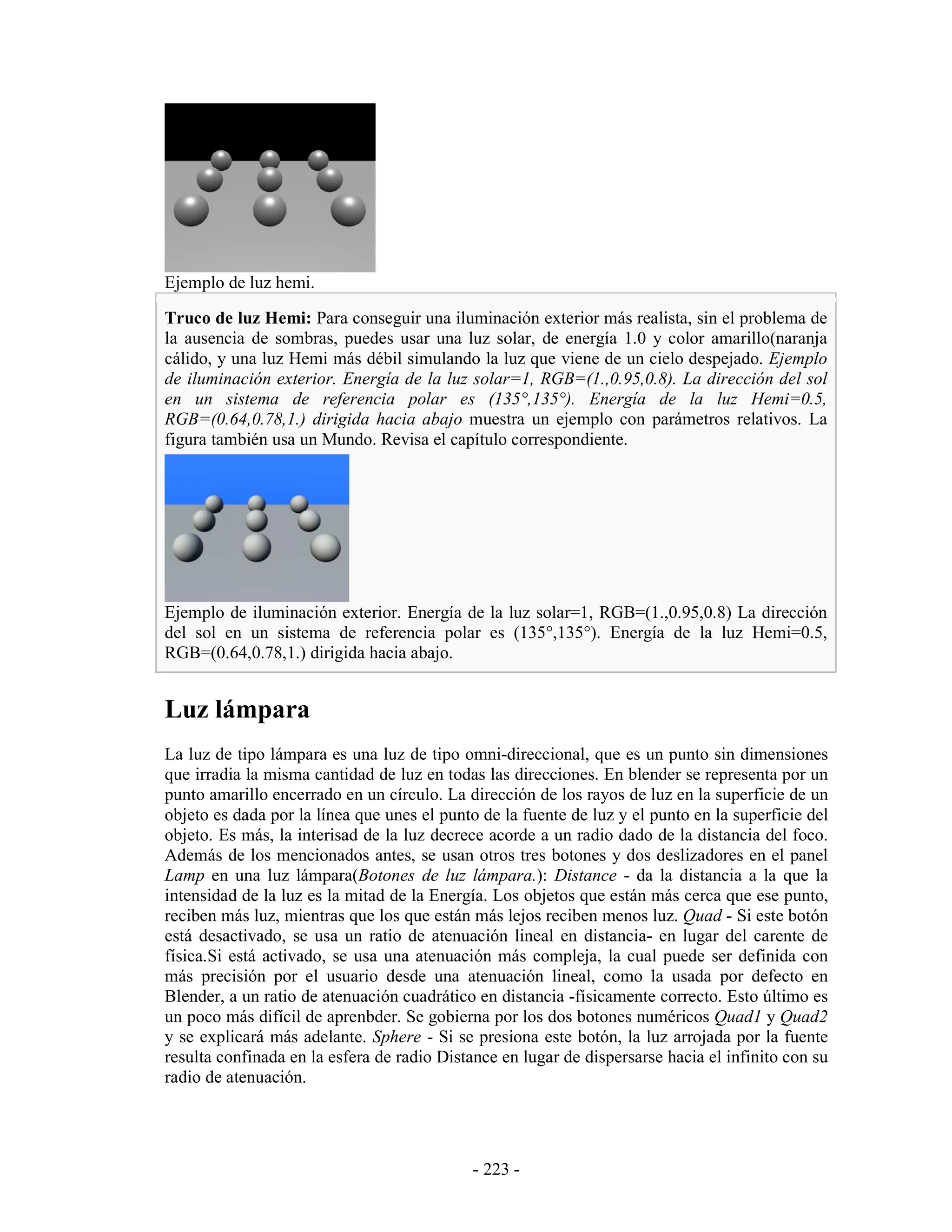 Ejemplo de luz hemi.

Truco de luz Hemi: Para conseguir una iluminación exterior más realista, sin el problema de
la ausencia de sombras, puedes usar una luz solar, de energía 1.0 y color amarillo(naranja
cálido, y una luz Hemi más débil simulando la luz que viene de un cielo despejado. Ejemplo
de iluminación exterior. Energía de la luz solar=1, RGB=(1.,0.95,0.8). La dirección del sol
en un sistema de referencia polar es (135°,135°). Energía de la luz Hemi=0.5,
RGB=(0.64,0.78,1.) dirigida hacia abajo muestra un ejemplo con parámetros relativos. La
figura también usa un Mundo. Revisa el capítulo correspondiente.




Ejemplo de iluminación exterior. Energía de la luz solar=1, RGB=(1.,0.95,0.8) La dirección
del sol en un sistema de referencia polar es (135°,135°). Energía de la luz Hemi=0.5,
RGB=(0.64,0.78,1.) dirigida hacia abajo.


Luz lámpara
La luz de tipo lámpara es una luz de tipo omni-direccional, que es un punto sin dimensiones
que irradia la misma cantidad de luz en todas las direcciones. En blender se representa por un
punto amarillo encerrado en un círculo. La dirección de los rayos de luz en la superficie de un
objeto es dada por la línea que unes el punto de la fuente de luz y el punto en la superficie del
objeto. Es más, la interisad de la luz decrece acorde a un radio dado de la distancia del foco.
Además de los mencionados antes, se usan otros tres botones y dos deslizadores en el panel
Lamp en una luz lámpara(Botones de luz lámpara.): Distance - da la distancia a la que la
intensidad de la luz es la mitad de la Energía. Los objetos que están más cerca que ese punto,
reciben más luz, mientras que los que están más lejos reciben menos luz. Quad - Si este botón
está desactivado, se usa un ratio de atenuación lineal en distancia- en lugar del carente de
física.Si está activado, se usa una atenuación más compleja, la cual puede ser definida con
más precisión por el usuario desde una atenuación lineal, como la usada por defecto en
Blender, a un ratio de atenuación cuadrático en distancia -físicamente correcto. Esto último es
un poco más difícil de aprenbder. Se gobierna por los dos botones numéricos Quad1 y Quad2
y se explicará más adelante. Sphere - Si se presiona este botón, la luz arrojada por la fuente
resulta confinada en la esfera de radio Distance en lugar de dispersarse hacia el infinito con su
radio de atenuación.




                                             - 223 -
 