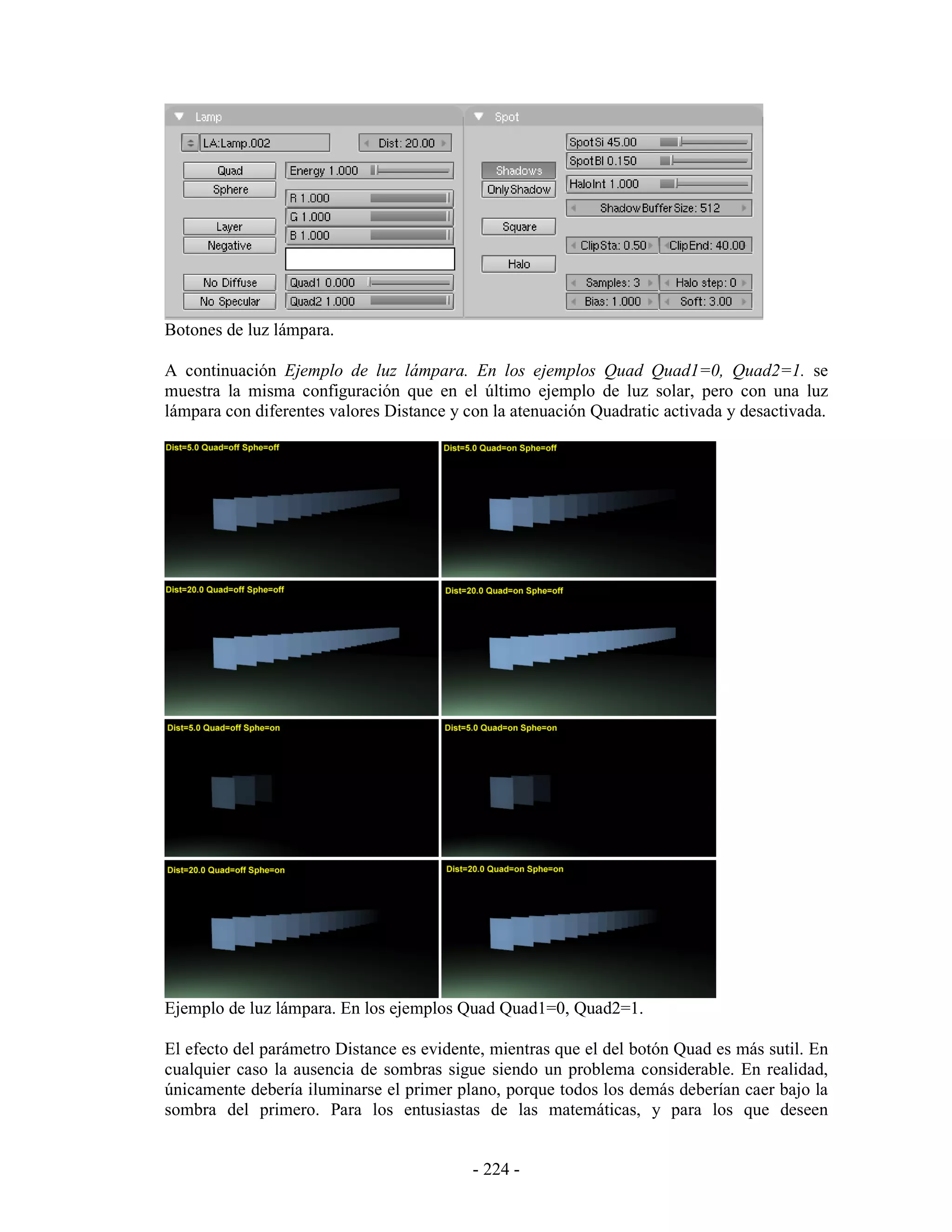 Botones de luz lámpara.

A continuación Ejemplo de luz lámpara. En los ejemplos Quad Quad1=0, Quad2=1. se
muestra la misma configuración que en el último ejemplo de luz solar, pero con una luz
lámpara con diferentes valores Distance y con la atenuación Quadratic activada y desactivada.




Ejemplo de luz lámpara. En los ejemplos Quad Quad1=0, Quad2=1.

El efecto del parámetro Distance es evidente, mientras que el del botón Quad es más sutil. En
cualquier caso la ausencia de sombras sigue siendo un problema considerable. En realidad,
únicamente debería iluminarse el primer plano, porque todos los demás deberían caer bajo la
sombra del primero. Para los entusiastas de las matemáticas, y para los que deseen


                                           - 224 -
 