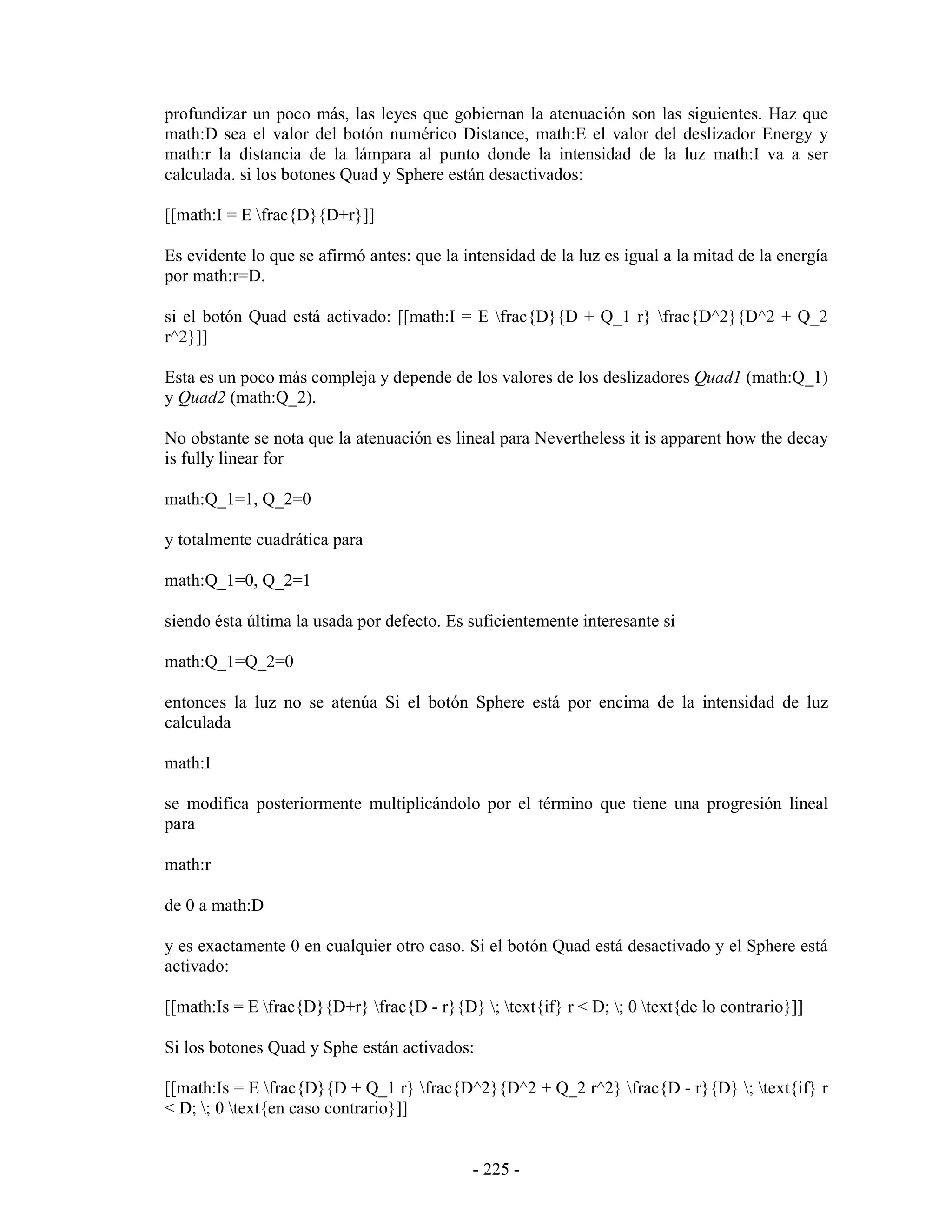 profundizar un poco más, las leyes que gobiernan la atenuación son las siguientes. Haz que
math:D sea el valor del botón numérico Distance, math:E el valor del deslizador Energy y
math:r la distancia de la lámpara al punto donde la intensidad de la luz math:I va a ser
calculada. si los botones Quad y Sphere están desactivados:

[[math:I = E frac{D}{D+r}]]

Es evidente lo que se afirmó antes: que la intensidad de la luz es igual a la mitad de la energía
por math:r=D.

si el botón Quad está activado: [[math:I = E frac{D}{D + Q_1 r} frac{D^2}{D^2 + Q_2
r^2}]]

Esta es un poco más compleja y depende de los valores de los deslizadores Quad1 (math:Q_1)
y Quad2 (math:Q_2).

No obstante se nota que la atenuación es lineal para Nevertheless it is apparent how the decay
is fully linear for

math:Q_1=1, Q_2=0

y totalmente cuadrática para

math:Q_1=0, Q_2=1

siendo ésta última la usada por defecto. Es suficientemente interesante si

math:Q_1=Q_2=0

entonces la luz no se atenúa Si el botón Sphere está por encima de la intensidad de luz
calculada

math:I

se modifica posteriormente multiplicándolo por el término que tiene una progresión lineal
para

math:r

de 0 a math:D

y es exactamente 0 en cualquier otro caso. Si el botón Quad está desactivado y el Sphere está
activado:

[[math:Is = E frac{D}{D+r} frac{D - r}{D} ; text{if} r < D; ; 0 text{de lo contrario}]]

Si los botones Quad y Sphe están activados:

[[math:Is = E frac{D}{D + Q_1 r} frac{D^2}{D^2 + Q_2 r^2} frac{D - r}{D} ; text{if} r
< D; ; 0 text{en caso contrario}]]


                                             - 225 -
 
