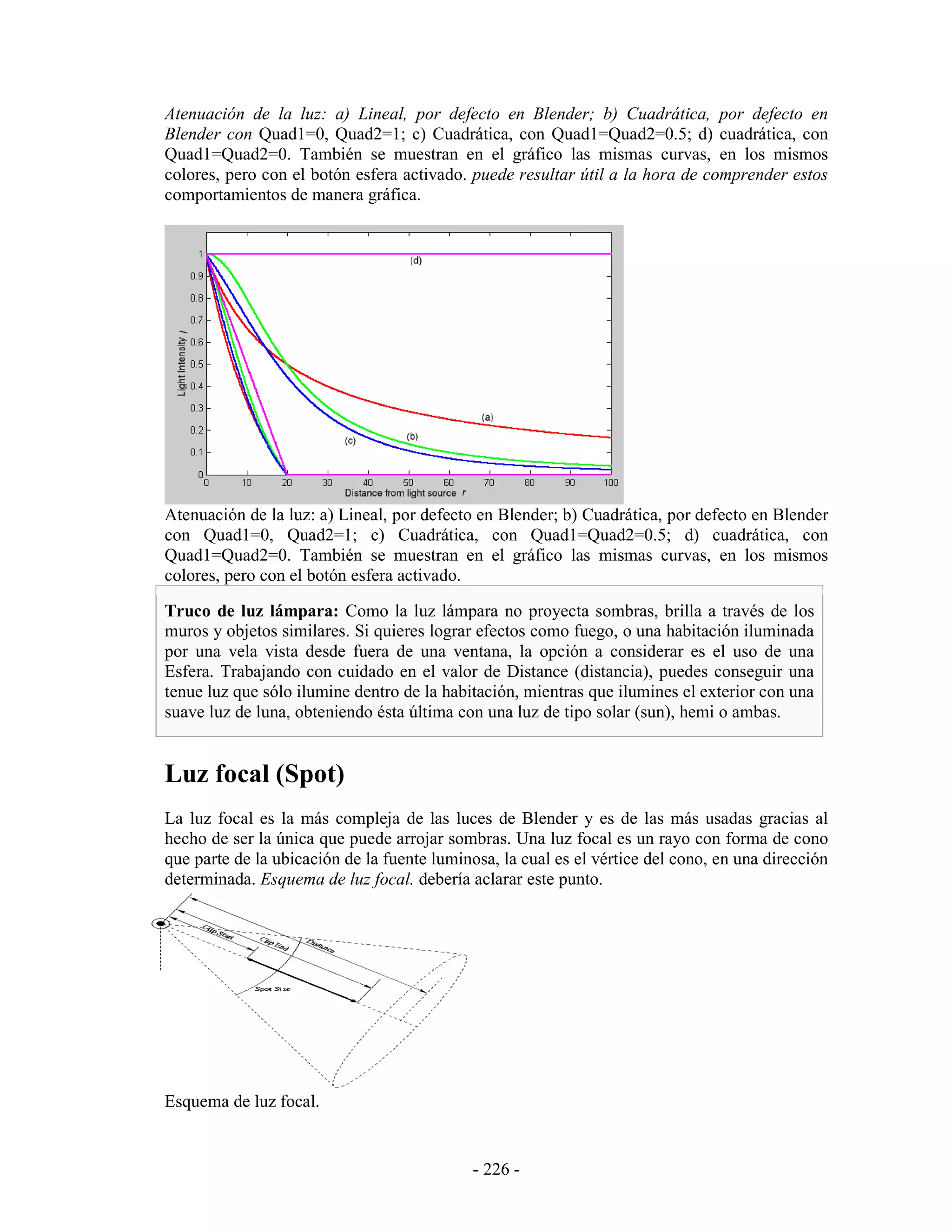 Atenuación de la luz: a) Lineal, por defecto en Blender; b) Cuadrática, por defecto en
Blender con Quad1=0, Quad2=1; c) Cuadrática, con Quad1=Quad2=0.5; d) cuadrática, con
Quad1=Quad2=0. También se muestran en el gráfico las mismas curvas, en los mismos
colores, pero con el botón esfera activado. puede resultar útil a la hora de comprender estos
comportamientos de manera gráfica.




Atenuación de la luz: a) Lineal, por defecto en Blender; b) Cuadrática, por defecto en Blender
con Quad1=0, Quad2=1; c) Cuadrática, con Quad1=Quad2=0.5; d) cuadrática, con
Quad1=Quad2=0. También se muestran en el gráfico las mismas curvas, en los mismos
colores, pero con el botón esfera activado.

Truco de luz lámpara: Como la luz lámpara no proyecta sombras, brilla a través de los
muros y objetos similares. Si quieres lograr efectos como fuego, o una habitación iluminada
por una vela vista desde fuera de una ventana, la opción a considerar es el uso de una
Esfera. Trabajando con cuidado en el valor de Distance (distancia), puedes conseguir una
tenue luz que sólo ilumine dentro de la habitación, mientras que ilumines el exterior con una
suave luz de luna, obteniendo ésta última con una luz de tipo solar (sun), hemi o ambas.


Luz focal (Spot)
La luz focal es la más compleja de las luces de Blender y es de las más usadas gracias al
hecho de ser la única que puede arrojar sombras. Una luz focal es un rayo con forma de cono
que parte de la ubicación de la fuente luminosa, la cual es el vértice del cono, en una dirección
determinada. Esquema de luz focal. debería aclarar este punto.




Esquema de luz focal.


                                             - 226 -
 