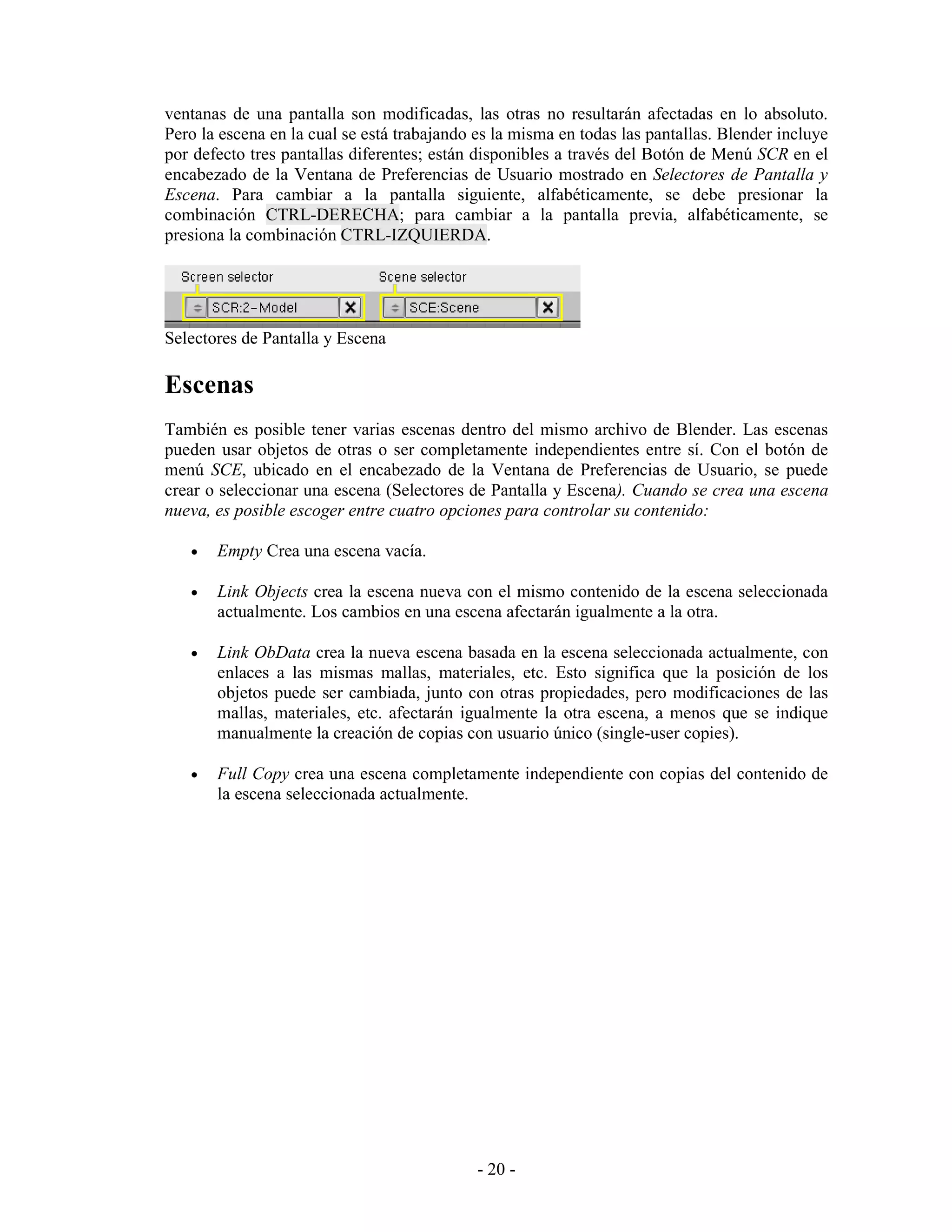 ventanas de una pantalla son modificadas, las otras no resultarán afectadas en lo absoluto.
Pero la escena en la cual se está trabajando es la misma en todas las pantallas. Blender incluye
por defecto tres pantallas diferentes; están disponibles a través del Botón de Menú SCR en el
encabezado de la Ventana de Preferencias de Usuario mostrado en Selectores de Pantalla y
Escena. Para cambiar a la pantalla siguiente, alfabéticamente, se debe presionar la
combinación CTRL-DERECHA; para cambiar a la pantalla previa, alfabéticamente, se
presiona la combinación CTRL-IZQUIERDA.




Selectores de Pantalla y Escena

Escenas
También es posible tener varias escenas dentro del mismo archivo de Blender. Las escenas
pueden usar objetos de otras o ser completamente independientes entre sí. Con el botón de
menú SCE, ubicado en el encabezado de la Ventana de Preferencias de Usuario, se puede
crear o seleccionar una escena (Selectores de Pantalla y Escena). Cuando se crea una escena
nueva, es posible escoger entre cuatro opciones para controlar su contenido:

   •   Empty Crea una escena vacía.

   •   Link Objects crea la escena nueva con el mismo contenido de la escena seleccionada
       actualmente. Los cambios en una escena afectarán igualmente a la otra.

   •   Link ObData crea la nueva escena basada en la escena seleccionada actualmente, con
       enlaces a las mismas mallas, materiales, etc. Esto significa que la posición de los
       objetos puede ser cambiada, junto con otras propiedades, pero modificaciones de las
       mallas, materiales, etc. afectarán igualmente la otra escena, a menos que se indique
       manualmente la creación de copias con usuario único (single-user copies).

   •   Full Copy crea una escena completamente independiente con copias del contenido de
       la escena seleccionada actualmente.




                                             - 20 -
 