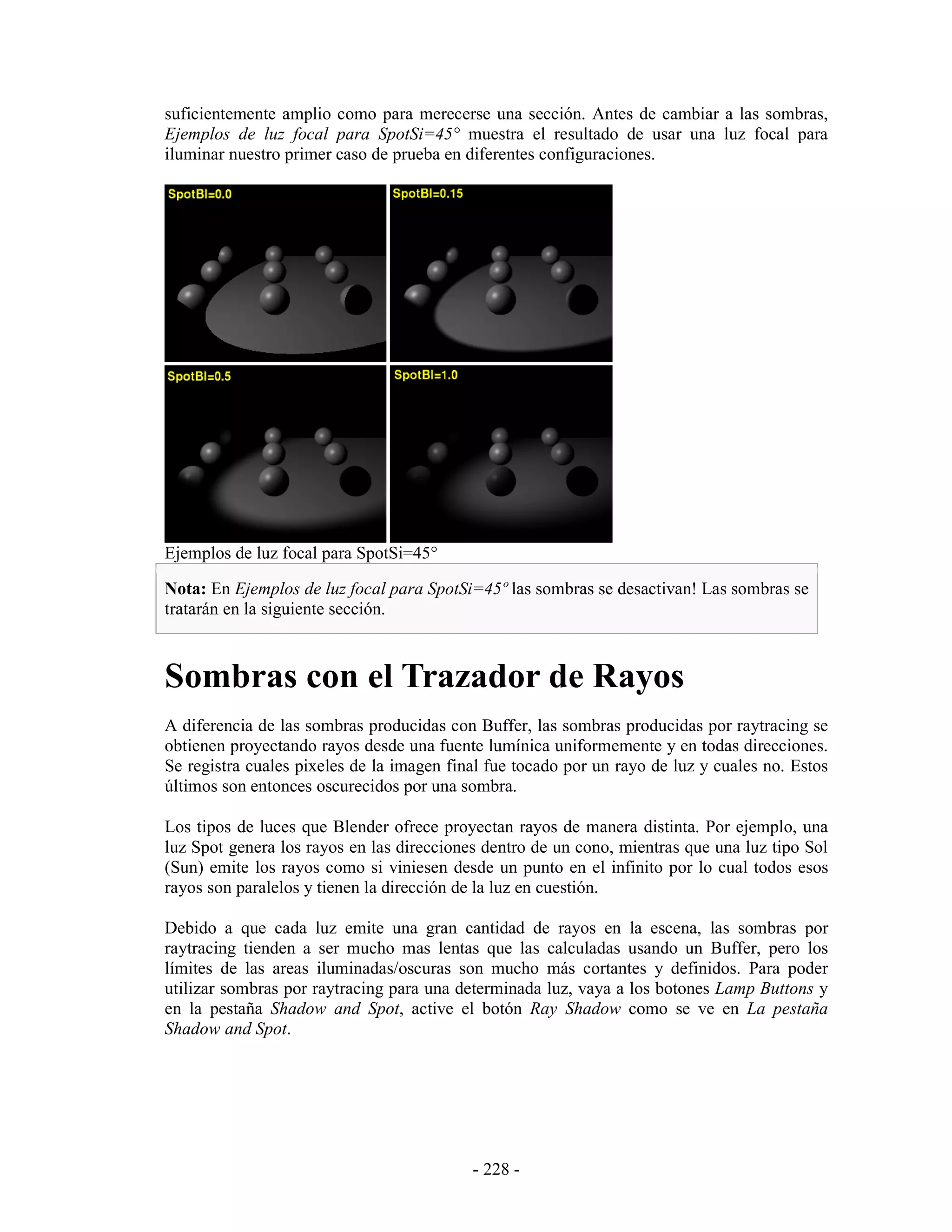 suficientemente amplio como para merecerse una sección. Antes de cambiar a las sombras,
Ejemplos de luz focal para SpotSi=45° muestra el resultado de usar una luz focal para
iluminar nuestro primer caso de prueba en diferentes configuraciones.




Ejemplos de luz focal para SpotSi=45°

Nota: En Ejemplos de luz focal para SpotSi=45º las sombras se desactivan! Las sombras se
tratarán en la siguiente sección.



Sombras con el Trazador de Rayos
A diferencia de las sombras producidas con Buffer, las sombras producidas por raytracing se
obtienen proyectando rayos desde una fuente lumínica uniformemente y en todas direcciones.
Se registra cuales pixeles de la imagen final fue tocado por un rayo de luz y cuales no. Estos
últimos son entonces oscurecidos por una sombra.

Los tipos de luces que Blender ofrece proyectan rayos de manera distinta. Por ejemplo, una
luz Spot genera los rayos en las direcciones dentro de un cono, mientras que una luz tipo Sol
(Sun) emite los rayos como si viniesen desde un punto en el infinito por lo cual todos esos
rayos son paralelos y tienen la dirección de la luz en cuestión.

Debido a que cada luz emite una gran cantidad de rayos en la escena, las sombras por
raytracing tienden a ser mucho mas lentas que las calculadas usando un Buffer, pero los
límites de las areas iluminadas/oscuras son mucho más cortantes y definidos. Para poder
utilizar sombras por raytracing para una determinada luz, vaya a los botones Lamp Buttons y
en la pestaña Shadow and Spot, active el botón Ray Shadow como se ve en La pestaña
Shadow and Spot.




                                           - 228 -
 
