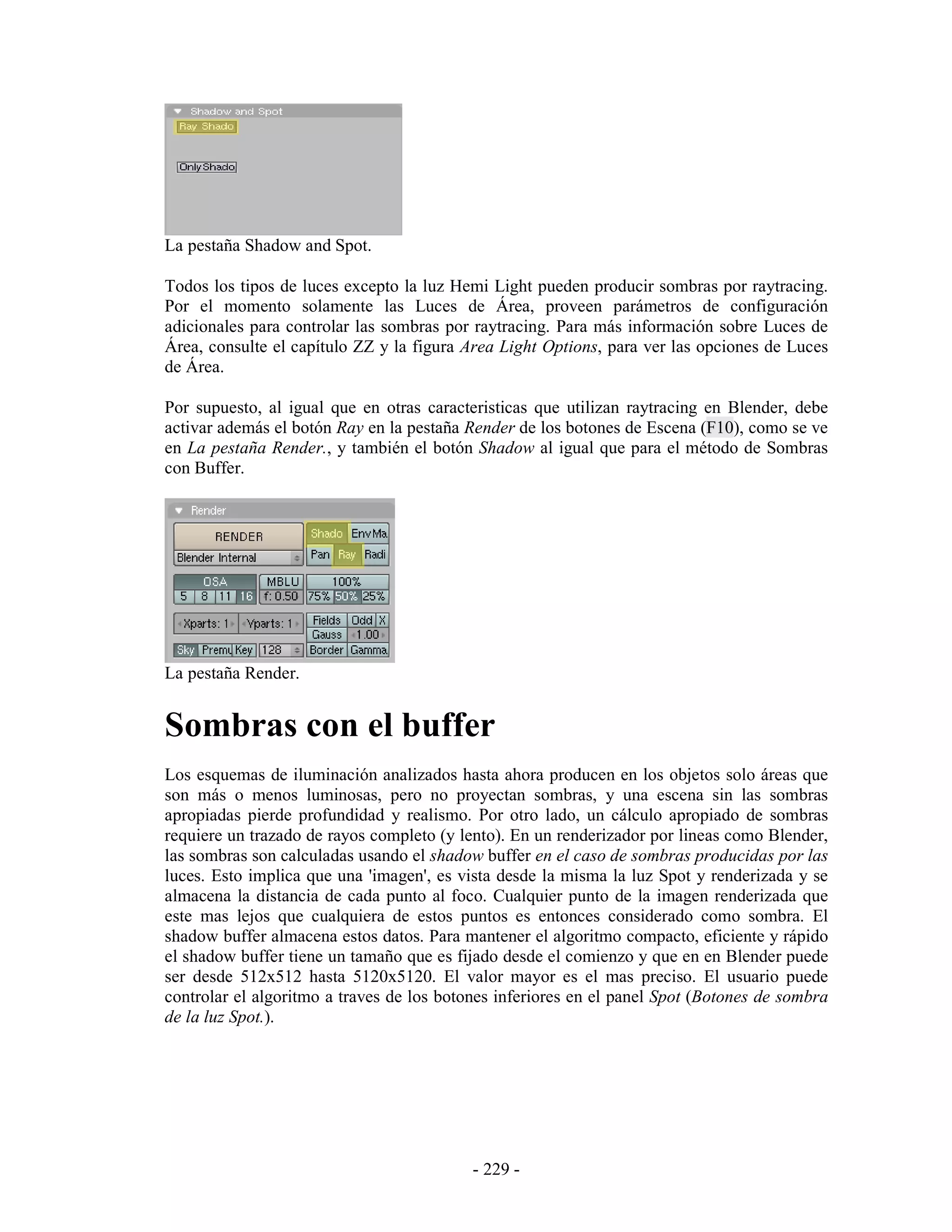 La pestaña Shadow and Spot.

Todos los tipos de luces excepto la luz Hemi Light pueden producir sombras por raytracing.
Por el momento solamente las Luces de Área, proveen parámetros de configuración
adicionales para controlar las sombras por raytracing. Para más información sobre Luces de
Área, consulte el capítulo ZZ y la figura Area Light Options, para ver las opciones de Luces
de Área.

Por supuesto, al igual que en otras caracteristicas que utilizan raytracing en Blender, debe
activar además el botón Ray en la pestaña Render de los botones de Escena (F10), como se ve
en La pestaña Render., y también el botón Shadow al igual que para el método de Sombras
con Buffer.




La pestaña Render.


Sombras con el buffer
Los esquemas de iluminación analizados hasta ahora producen en los objetos solo áreas que
son más o menos luminosas, pero no proyectan sombras, y una escena sin las sombras
apropiadas pierde profundidad y realismo. Por otro lado, un cálculo apropiado de sombras
requiere un trazado de rayos completo (y lento). En un renderizador por lineas como Blender,
las sombras son calculadas usando el shadow buffer en el caso de sombras producidas por las
luces. Esto implica que una 'imagen', es vista desde la misma la luz Spot y renderizada y se
almacena la distancia de cada punto al foco. Cualquier punto de la imagen renderizada que
este mas lejos que cualquiera de estos puntos es entonces considerado como sombra. El
shadow buffer almacena estos datos. Para mantener el algoritmo compacto, eficiente y rápido
el shadow buffer tiene un tamaño que es fijado desde el comienzo y que en en Blender puede
ser desde 512x512 hasta 5120x5120. El valor mayor es el mas preciso. El usuario puede
controlar el algoritmo a traves de los botones inferiores en el panel Spot (Botones de sombra
de la luz Spot.).




                                           - 229 -
 