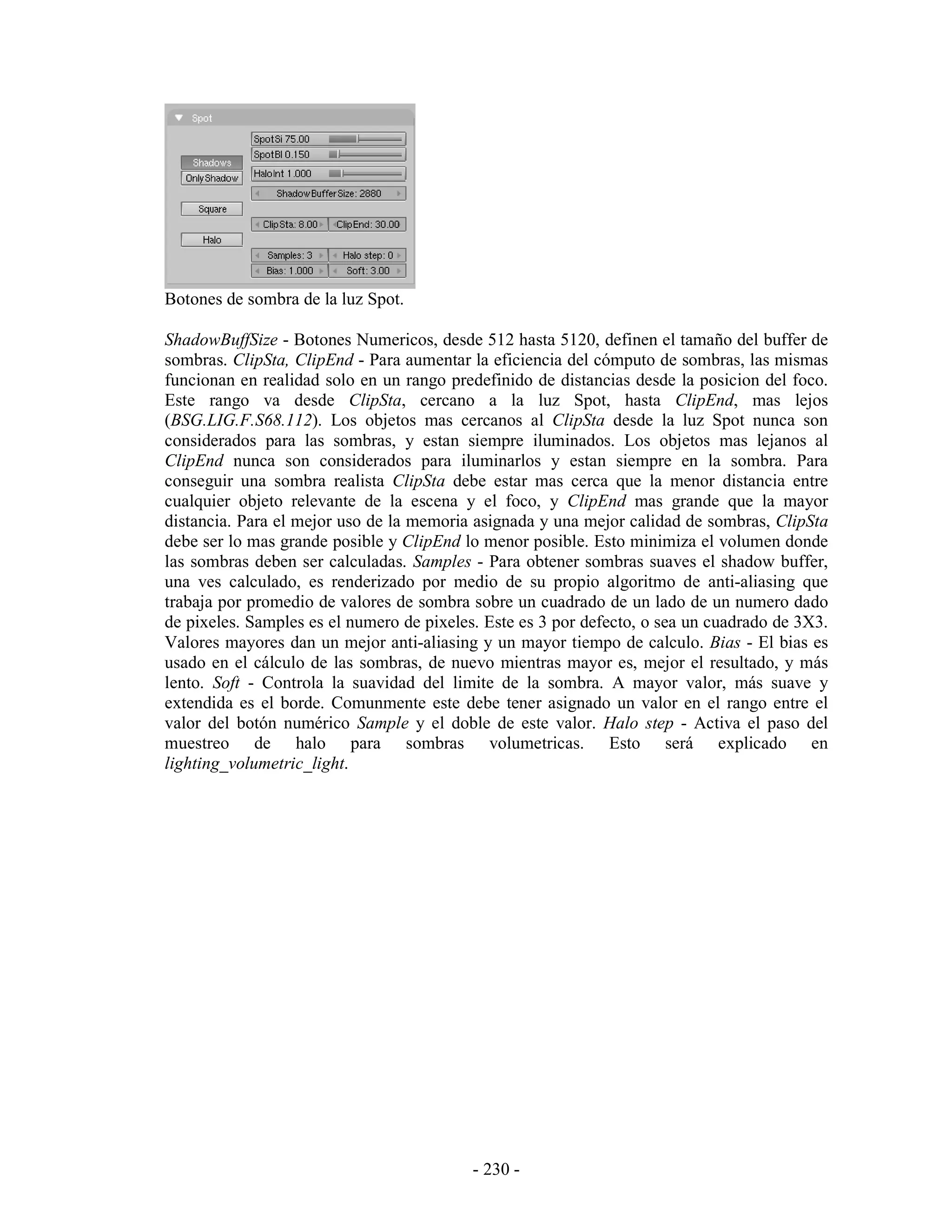 Botones de sombra de la luz Spot.

ShadowBuffSize - Botones Numericos, desde 512 hasta 5120, definen el tamaño del buffer de
sombras. ClipSta, ClipEnd - Para aumentar la eficiencia del cómputo de sombras, las mismas
funcionan en realidad solo en un rango predefinido de distancias desde la posicion del foco.
Este rango va desde ClipSta, cercano a la luz Spot, hasta ClipEnd, mas lejos
(BSG.LIG.F.S68.112). Los objetos mas cercanos al ClipSta desde la luz Spot nunca son
considerados para las sombras, y estan siempre iluminados. Los objetos mas lejanos al
ClipEnd nunca son considerados para iluminarlos y estan siempre en la sombra. Para
conseguir una sombra realista ClipSta debe estar mas cerca que la menor distancia entre
cualquier objeto relevante de la escena y el foco, y ClipEnd mas grande que la mayor
distancia. Para el mejor uso de la memoria asignada y una mejor calidad de sombras, ClipSta
debe ser lo mas grande posible y ClipEnd lo menor posible. Esto minimiza el volumen donde
las sombras deben ser calculadas. Samples - Para obtener sombras suaves el shadow buffer,
una ves calculado, es renderizado por medio de su propio algoritmo de anti-aliasing que
trabaja por promedio de valores de sombra sobre un cuadrado de un lado de un numero dado
de pixeles. Samples es el numero de pixeles. Este es 3 por defecto, o sea un cuadrado de 3X3.
Valores mayores dan un mejor anti-aliasing y un mayor tiempo de calculo. Bias - El bias es
usado en el cálculo de las sombras, de nuevo mientras mayor es, mejor el resultado, y más
lento. Soft - Controla la suavidad del limite de la sombra. A mayor valor, más suave y
extendida es el borde. Comunmente este debe tener asignado un valor en el rango entre el
valor del botón numérico Sample y el doble de este valor. Halo step - Activa el paso del
muestreo de halo para sombras volumetricas. Esto será explicado en
lighting_volumetric_light.




                                           - 230 -
 
