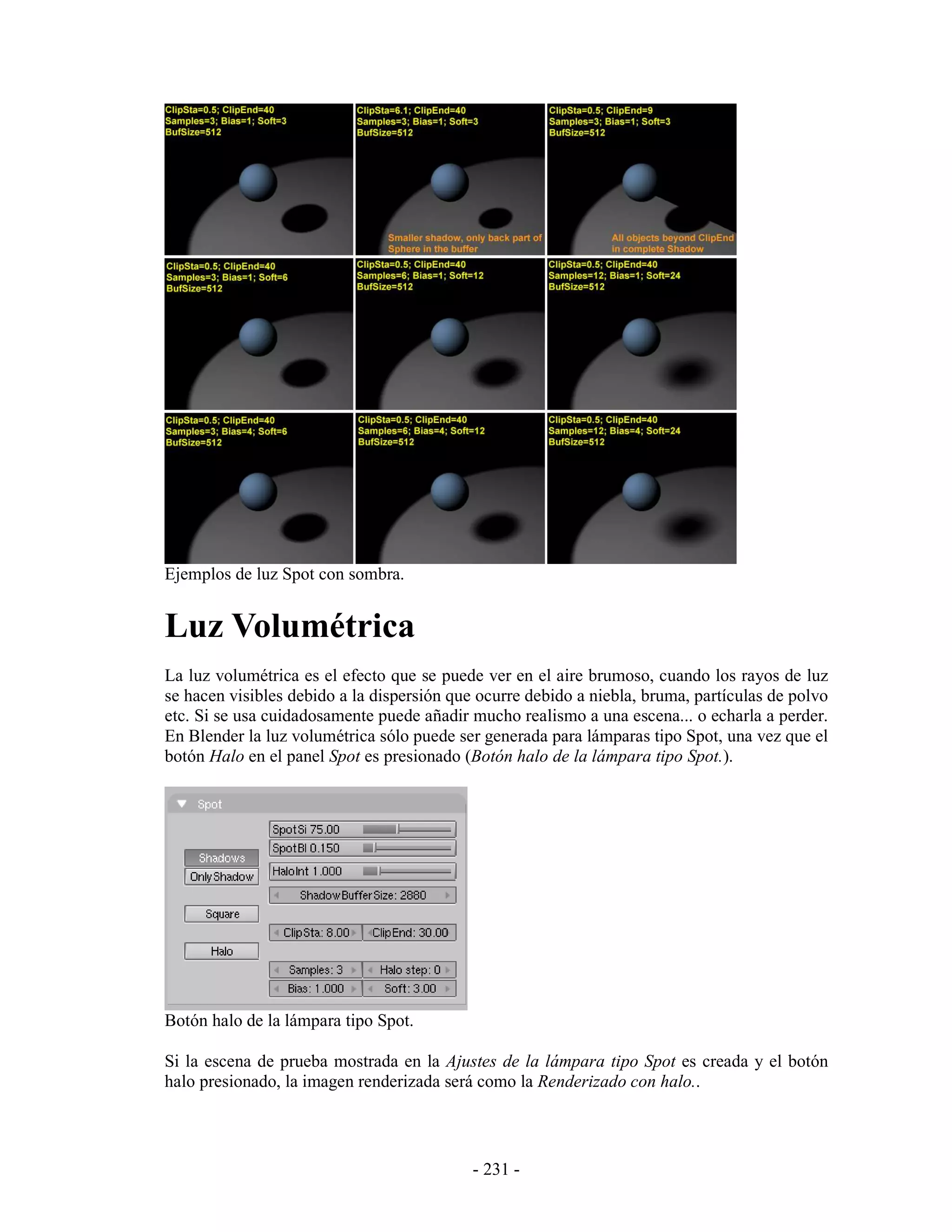 Ejemplos de luz Spot con sombra.


Luz Volumétrica
La luz volumétrica es el efecto que se puede ver en el aire brumoso, cuando los rayos de luz
se hacen visibles debido a la dispersión que ocurre debido a niebla, bruma, partículas de polvo
etc. Si se usa cuidadosamente puede añadir mucho realismo a una escena... o echarla a perder.
En Blender la luz volumétrica sólo puede ser generada para lámparas tipo Spot, una vez que el
botón Halo en el panel Spot es presionado (Botón halo de la lámpara tipo Spot.).




Botón halo de la lámpara tipo Spot.

Si la escena de prueba mostrada en la Ajustes de la lámpara tipo Spot es creada y el botón
halo presionado, la imagen renderizada será como la Renderizado con halo..




                                            - 231 -
 