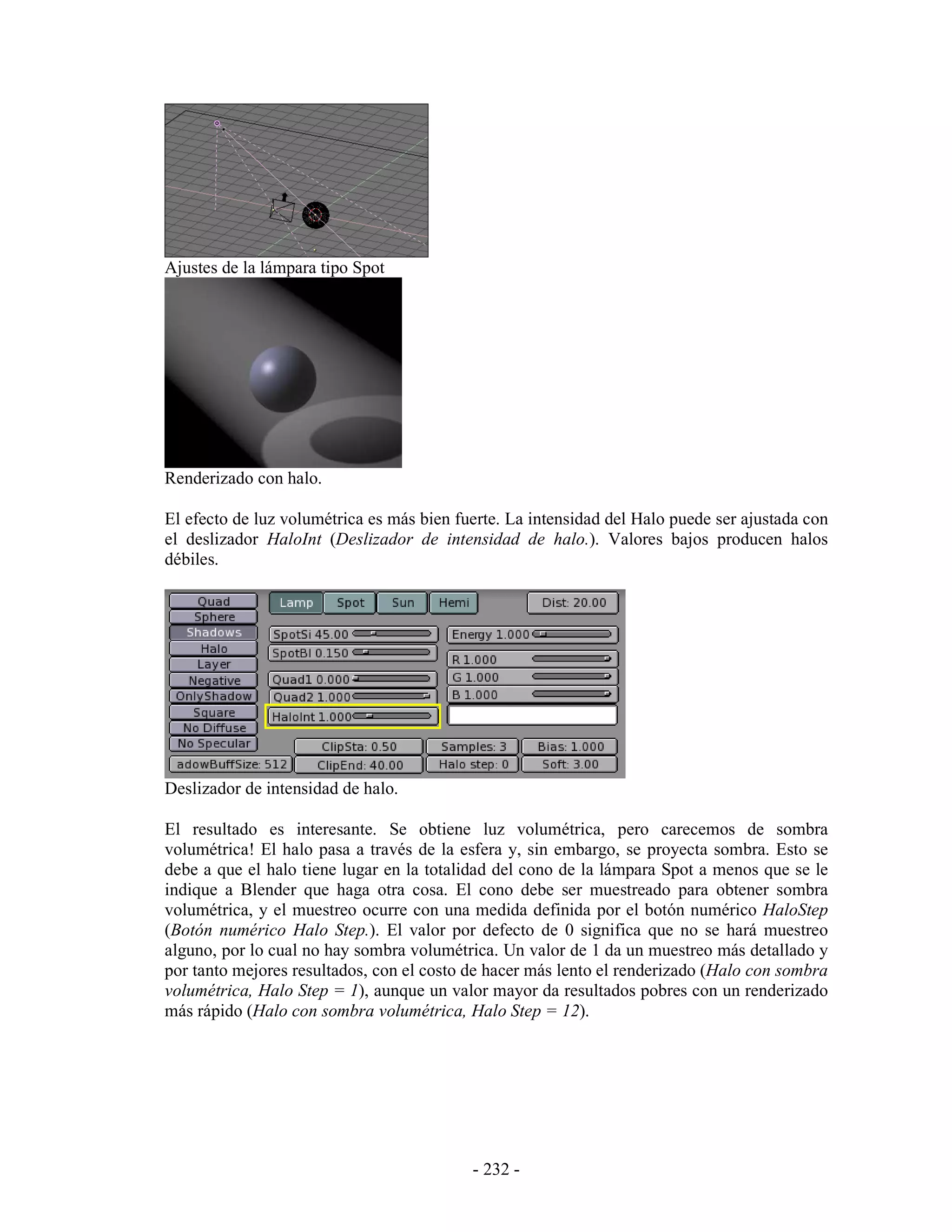 Ajustes de la lámpara tipo Spot




Renderizado con halo.

El efecto de luz volumétrica es más bien fuerte. La intensidad del Halo puede ser ajustada con
el deslizador HaloInt (Deslizador de intensidad de halo.). Valores bajos producen halos
débiles.




Deslizador de intensidad de halo.

El resultado es interesante. Se obtiene luz volumétrica, pero carecemos de sombra
volumétrica! El halo pasa a través de la esfera y, sin embargo, se proyecta sombra. Esto se
debe a que el halo tiene lugar en la totalidad del cono de la lámpara Spot a menos que se le
indique a Blender que haga otra cosa. El cono debe ser muestreado para obtener sombra
volumétrica, y el muestreo ocurre con una medida definida por el botón numérico HaloStep
(Botón numérico Halo Step.). El valor por defecto de 0 significa que no se hará muestreo
alguno, por lo cual no hay sombra volumétrica. Un valor de 1 da un muestreo más detallado y
por tanto mejores resultados, con el costo de hacer más lento el renderizado (Halo con sombra
volumétrica, Halo Step = 1), aunque un valor mayor da resultados pobres con un renderizado
más rápido (Halo con sombra volumétrica, Halo Step = 12).




                                           - 232 -
 