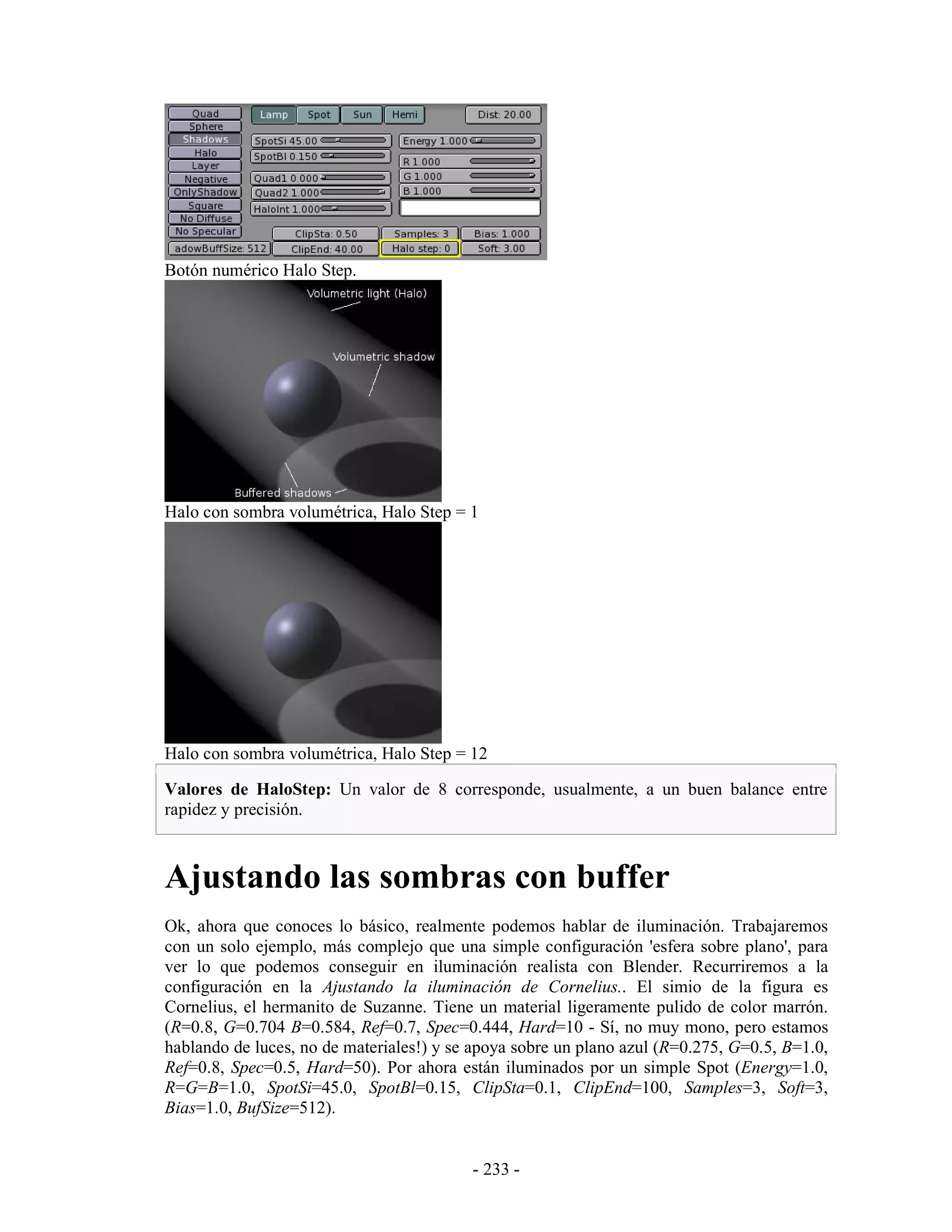 Botón numérico Halo Step.




Halo con sombra volumétrica, Halo Step = 1




Halo con sombra volumétrica, Halo Step = 12

Valores de HaloStep: Un valor de 8 corresponde, usualmente, a un buen balance entre
rapidez y precisión.



Ajustando las sombras con buffer
Ok, ahora que conoces lo básico, realmente podemos hablar de iluminación. Trabajaremos
con un solo ejemplo, más complejo que una simple configuración 'esfera sobre plano', para
ver lo que podemos conseguir en iluminación realista con Blender. Recurriremos a la
configuración en la Ajustando la iluminación de Cornelius.. El simio de la figura es
Cornelius, el hermanito de Suzanne. Tiene un material ligeramente pulido de color marrón.
(R=0.8, G=0.704 B=0.584, Ref=0.7, Spec=0.444, Hard=10 - Sí, no muy mono, pero estamos
hablando de luces, no de materiales!) y se apoya sobre un plano azul (R=0.275, G=0.5, B=1.0,
Ref=0.8, Spec=0.5, Hard=50). Por ahora están iluminados por un simple Spot (Energy=1.0,
R=G=B=1.0, SpotSi=45.0, SpotBl=0.15, ClipSta=0.1, ClipEnd=100, Samples=3, Soft=3,
Bias=1.0, BufSize=512).


                                          - 233 -
 