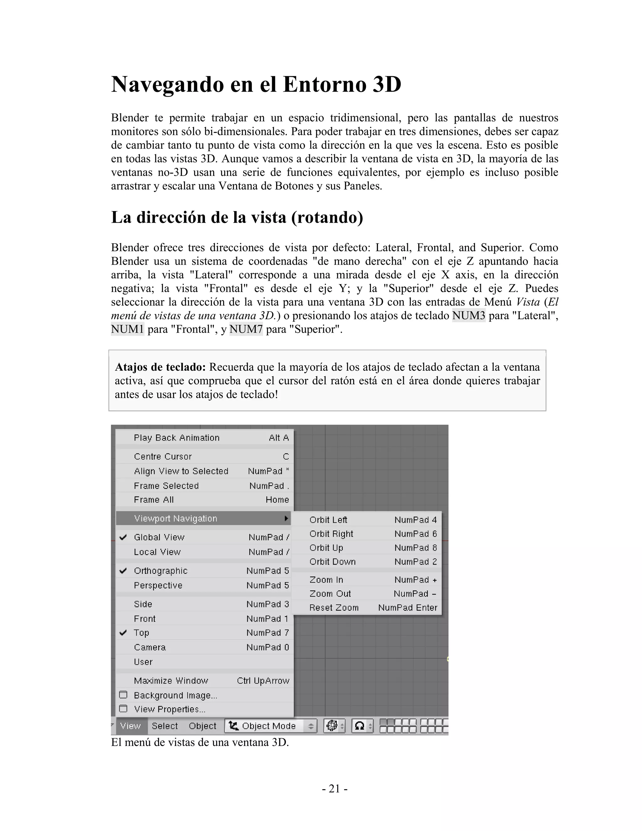 Navegando en el Entorno 3D
Blender te permite trabajar en un espacio tridimensional, pero las pantallas de nuestros
monitores son sólo bi-dimensionales. Para poder trabajar en tres dimensiones, debes ser capaz
de cambiar tanto tu punto de vista como la dirección en la que ves la escena. Esto es posible
en todas las vistas 3D. Aunque vamos a describir la ventana de vista en 3D, la mayoría de las
ventanas no-3D usan una serie de funciones equivalentes, por ejemplo es incluso posible
arrastrar y escalar una Ventana de Botones y sus Paneles.

La dirección de la vista (rotando)
Blender ofrece tres direcciones de vista por defecto: Lateral, Frontal, and Superior. Como
Blender usa un sistema de coordenadas "de mano derecha" con el eje Z apuntando hacia
arriba, la vista "Lateral" corresponde a una mirada desde el eje X axis, en la dirección
negativa; la vista "Frontal" es desde el eje Y; y la "Superior" desde el eje Z. Puedes
seleccionar la dirección de la vista para una ventana 3D con las entradas de Menú Vista (El
menú de vistas de una ventana 3D.) o presionando los atajos de teclado NUM3 para "Lateral",
NUM1 para "Frontal", y NUM7 para "Superior".


Atajos de teclado: Recuerda que la mayoría de los atajos de teclado afectan a la ventana
activa, así que comprueba que el cursor del ratón está en el área donde quieres trabajar
antes de usar los atajos de teclado!




El menú de vistas de una ventana 3D.


                                           - 21 -
 