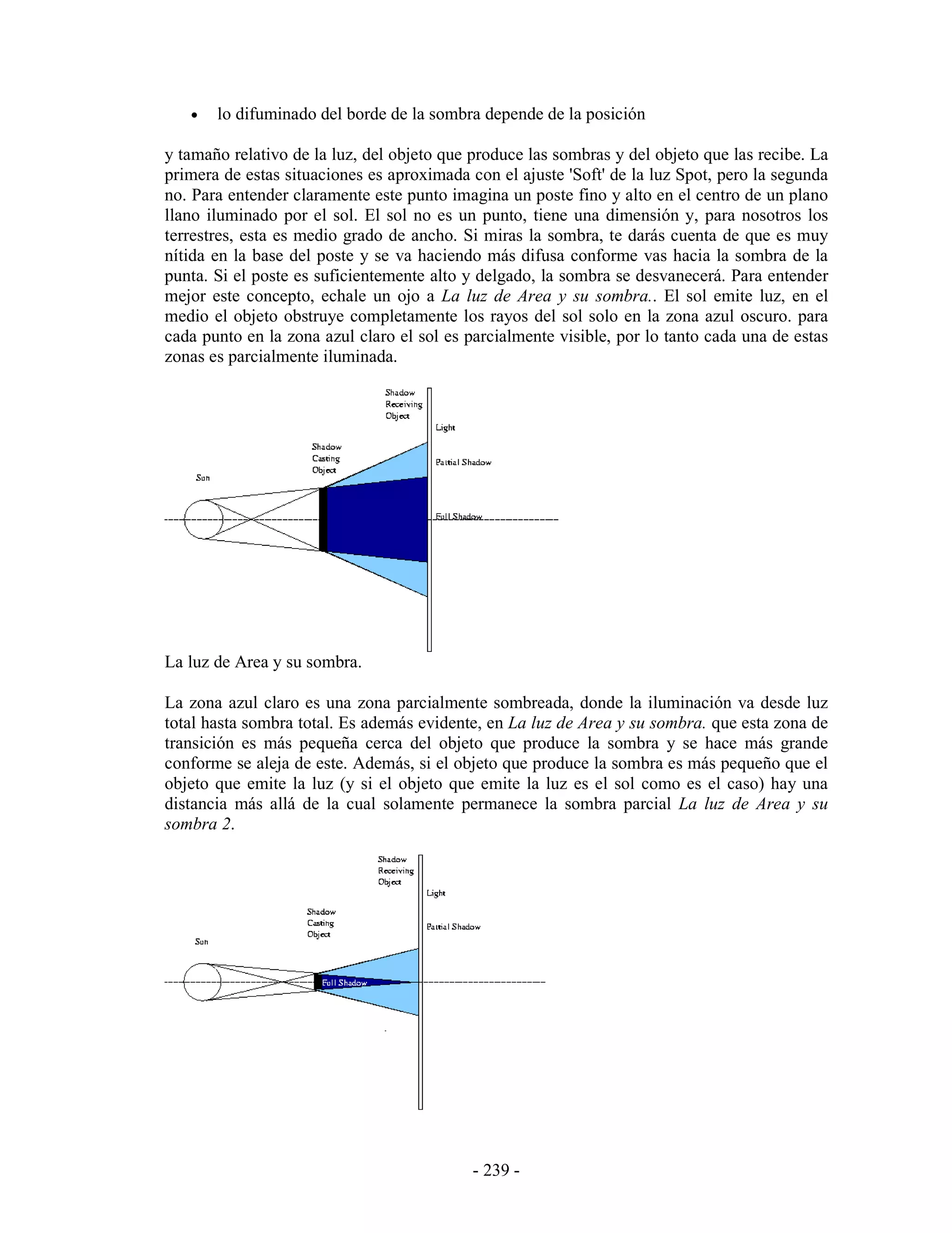 •   lo difuminado del borde de la sombra depende de la posición

y tamaño relativo de la luz, del objeto que produce las sombras y del objeto que las recibe. La
primera de estas situaciones es aproximada con el ajuste 'Soft' de la luz Spot, pero la segunda
no. Para entender claramente este punto imagina un poste fino y alto en el centro de un plano
llano iluminado por el sol. El sol no es un punto, tiene una dimensión y, para nosotros los
terrestres, esta es medio grado de ancho. Si miras la sombra, te darás cuenta de que es muy
nítida en la base del poste y se va haciendo más difusa conforme vas hacia la sombra de la
punta. Si el poste es suficientemente alto y delgado, la sombra se desvanecerá. Para entender
mejor este concepto, echale un ojo a La luz de Area y su sombra.. El sol emite luz, en el
medio el objeto obstruye completamente los rayos del sol solo en la zona azul oscuro. para
cada punto en la zona azul claro el sol es parcialmente visible, por lo tanto cada una de estas
zonas es parcialmente iluminada.




La luz de Area y su sombra.

La zona azul claro es una zona parcialmente sombreada, donde la iluminación va desde luz
total hasta sombra total. Es además evidente, en La luz de Area y su sombra. que esta zona de
transición es más pequeña cerca del objeto que produce la sombra y se hace más grande
conforme se aleja de este. Además, si el objeto que produce la sombra es más pequeño que el
objeto que emite la luz (y si el objeto que emite la luz es el sol como es el caso) hay una
distancia más allá de la cual solamente permanece la sombra parcial La luz de Area y su
sombra 2.




                                            - 239 -
 