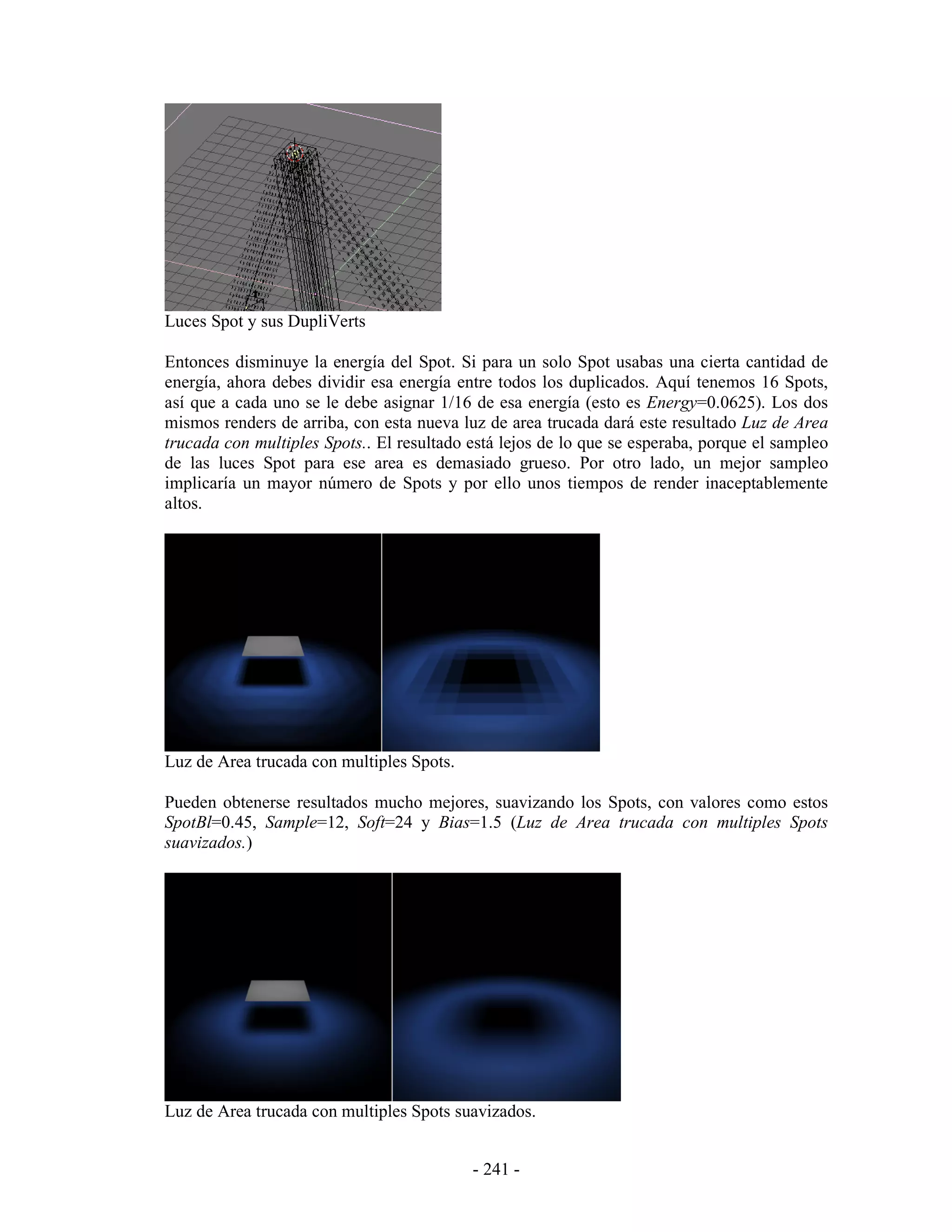 Luces Spot y sus DupliVerts

Entonces disminuye la energía del Spot. Si para un solo Spot usabas una cierta cantidad de
energía, ahora debes dividir esa energía entre todos los duplicados. Aquí tenemos 16 Spots,
así que a cada uno se le debe asignar 1/16 de esa energía (esto es Energy=0.0625). Los dos
mismos renders de arriba, con esta nueva luz de area trucada dará este resultado Luz de Area
trucada con multiples Spots.. El resultado está lejos de lo que se esperaba, porque el sampleo
de las luces Spot para ese area es demasiado grueso. Por otro lado, un mejor sampleo
implicaría un mayor número de Spots y por ello unos tiempos de render inaceptablemente
altos.




Luz de Area trucada con multiples Spots.

Pueden obtenerse resultados mucho mejores, suavizando los Spots, con valores como estos
SpotBl=0.45, Sample=12, Soft=24 y Bias=1.5 (Luz de Area trucada con multiples Spots
suavizados.)




Luz de Area trucada con multiples Spots suavizados.


                                           - 241 -
 