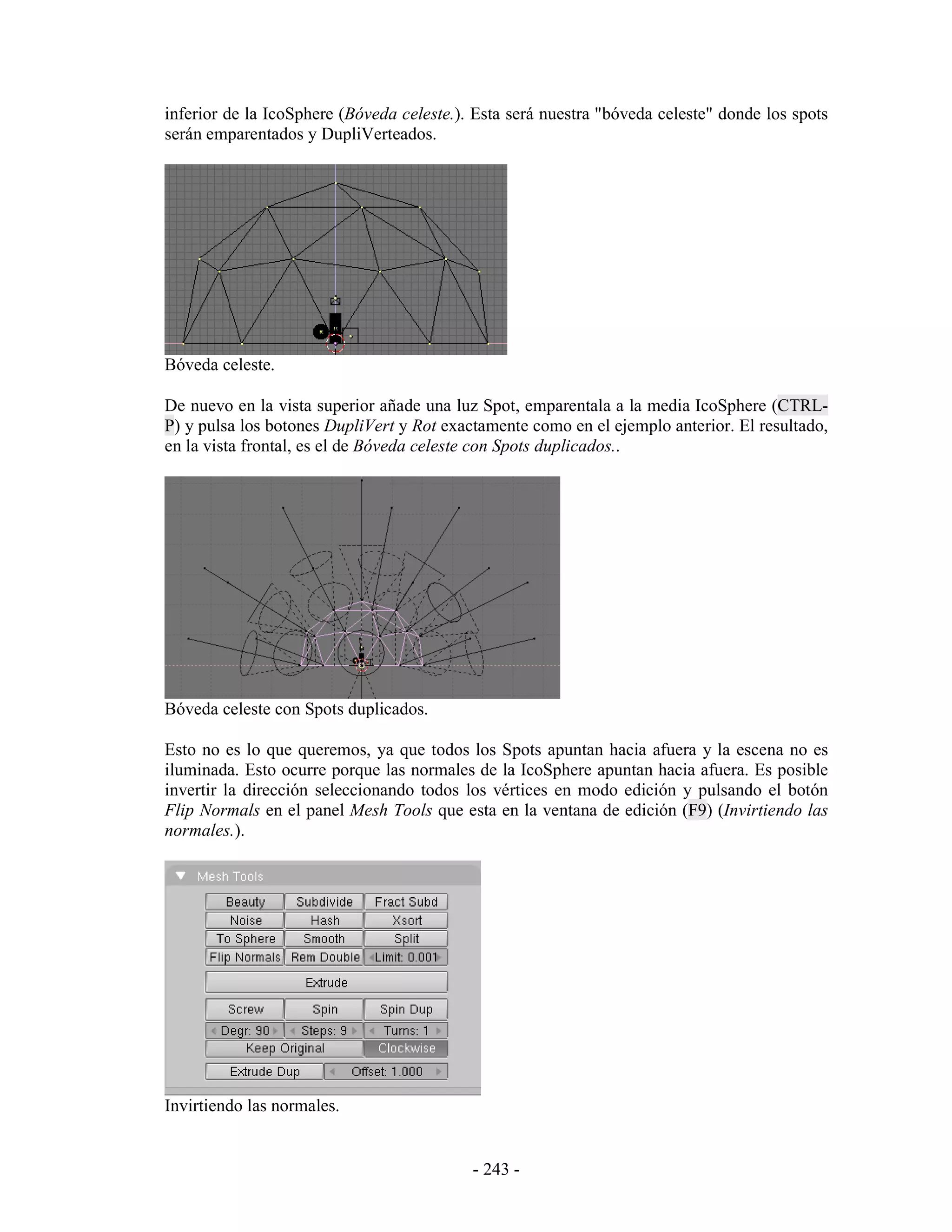 inferior de la IcoSphere (Bóveda celeste.). Esta será nuestra "bóveda celeste" donde los spots
serán emparentados y DupliVerteados.




Bóveda celeste.

De nuevo en la vista superior añade una luz Spot, emparentala a la media IcoSphere (CTRL-
P) y pulsa los botones DupliVert y Rot exactamente como en el ejemplo anterior. El resultado,
en la vista frontal, es el de Bóveda celeste con Spots duplicados..




Bóveda celeste con Spots duplicados.

Esto no es lo que queremos, ya que todos los Spots apuntan hacia afuera y la escena no es
iluminada. Esto ocurre porque las normales de la IcoSphere apuntan hacia afuera. Es posible
invertir la dirección seleccionando todos los vértices en modo edición y pulsando el botón
Flip Normals en el panel Mesh Tools que esta en la ventana de edición (F9) (Invirtiendo las
normales.).




Invirtiendo las normales.


                                           - 243 -
 